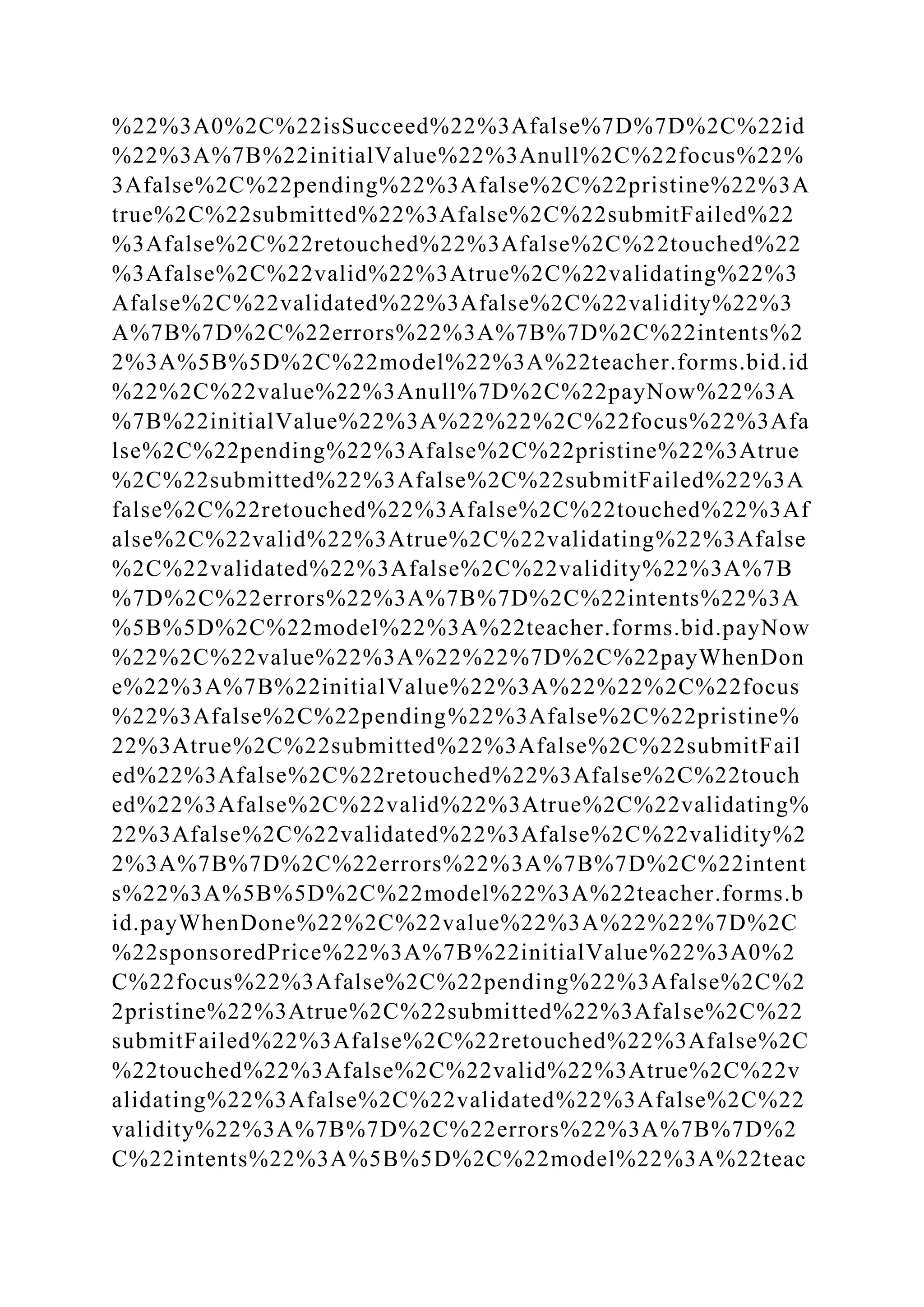 %22%3A0%2C%22isSucceed%22%3Afalse%7D%7D%2C%22id
%22%3A%7B%22initialValue%22%3Anull%2C%22focus%22%
3Afalse%2C%22pending%22%3Afalse%2C%22pristine%22%3A
true%2C%22submitted%22%3Afalse%2C%22submitFailed%22
%3Afalse%2C%22retouched%22%3Afalse%2C%22touched%22
%3Afalse%2C%22valid%22%3Atrue%2C%22validating%22%3
Afalse%2C%22validated%22%3Afalse%2C%22validity%22%3
A%7B%7D%2C%22errors%22%3A%7B%7D%2C%22intents%2
2%3A%5B%5D%2C%22model%22%3A%22teacher.forms.bid.id
%22%2C%22value%22%3Anull%7D%2C%22payNow%22%3A
%7B%22initialValue%22%3A%22%22%2C%22focus%22%3Afa
lse%2C%22pending%22%3Afalse%2C%22pristine%22%3Atrue
%2C%22submitted%22%3Afalse%2C%22submitFailed%22%3A
false%2C%22retouched%22%3Afalse%2C%22touched%22%3Af
alse%2C%22valid%22%3Atrue%2C%22validating%22%3Afalse
%2C%22validated%22%3Afalse%2C%22validity%22%3A%7B
%7D%2C%22errors%22%3A%7B%7D%2C%22intents%22%3A
%5B%5D%2C%22model%22%3A%22teacher.forms.bid.payNow
%22%2C%22value%22%3A%22%22%7D%2C%22payWhenDon
e%22%3A%7B%22initialValue%22%3A%22%22%2C%22focus
%22%3Afalse%2C%22pending%22%3Afalse%2C%22pristine%
22%3Atrue%2C%22submitted%22%3Afalse%2C%22submitFail
ed%22%3Afalse%2C%22retouched%22%3Afalse%2C%22touch
ed%22%3Afalse%2C%22valid%22%3Atrue%2C%22validating%
22%3Afalse%2C%22validated%22%3Afalse%2C%22validity%2
2%3A%7B%7D%2C%22errors%22%3A%7B%7D%2C%22intent
s%22%3A%5B%5D%2C%22model%22%3A%22teacher.forms.b
id.payWhenDone%22%2C%22value%22%3A%22%22%7D%2C
%22sponsoredPrice%22%3A%7B%22initialValue%22%3A0%2
C%22focus%22%3Afalse%2C%22pending%22%3Afalse%2C%2
2pristine%22%3Atrue%2C%22submitted%22%3Afalse%2C%22
submitFailed%22%3Afalse%2C%22retouched%22%3Afalse%2C
%22touched%22%3Afalse%2C%22valid%22%3Atrue%2C%22v
alidating%22%3Afalse%2C%22validated%22%3Afalse%2C%22
validity%22%3A%7B%7D%2C%22errors%22%3A%7B%7D%2
C%22intents%22%3A%5B%5D%2C%22model%22%3A%22teac
 