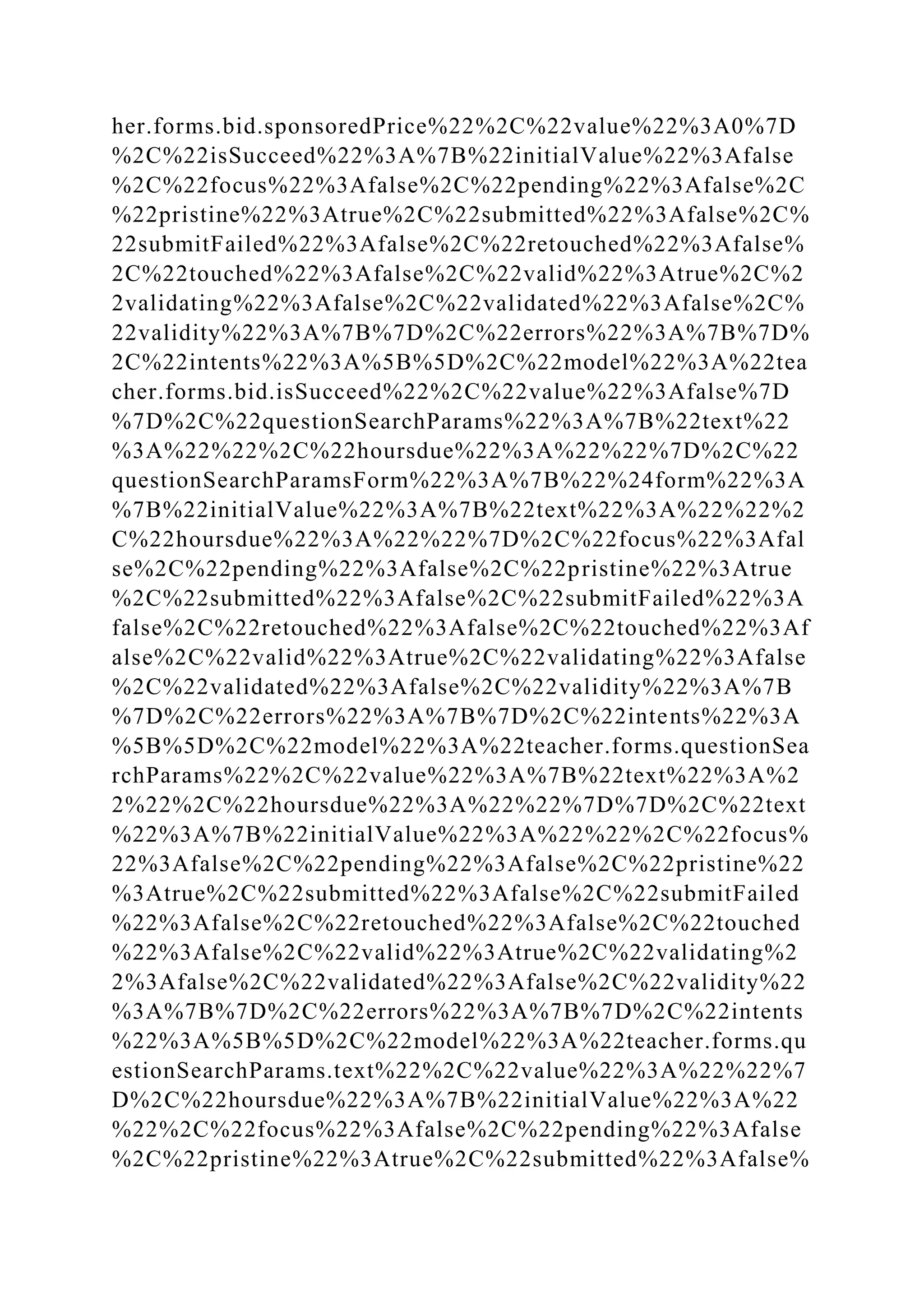 her.forms.bid.sponsoredPrice%22%2C%22value%22%3A0%7D
%2C%22isSucceed%22%3A%7B%22initialValue%22%3Afalse
%2C%22focus%22%3Afalse%2C%22pending%22%3Afalse%2C
%22pristine%22%3Atrue%2C%22submitted%22%3Afalse%2C%
22submitFailed%22%3Afalse%2C%22retouched%22%3Afalse%
2C%22touched%22%3Afalse%2C%22valid%22%3Atrue%2C%2
2validating%22%3Afalse%2C%22validated%22%3Afalse%2C%
22validity%22%3A%7B%7D%2C%22errors%22%3A%7B%7D%
2C%22intents%22%3A%5B%5D%2C%22model%22%3A%22tea
cher.forms.bid.isSucceed%22%2C%22value%22%3Afalse%7D
%7D%2C%22questionSearchParams%22%3A%7B%22text%22
%3A%22%22%2C%22hoursdue%22%3A%22%22%7D%2C%22
questionSearchParamsForm%22%3A%7B%22%24form%22%3A
%7B%22initialValue%22%3A%7B%22text%22%3A%22%22%2
C%22hoursdue%22%3A%22%22%7D%2C%22focus%22%3Afal
se%2C%22pending%22%3Afalse%2C%22pristine%22%3Atrue
%2C%22submitted%22%3Afalse%2C%22submitFailed%22%3A
false%2C%22retouched%22%3Afalse%2C%22touched%22%3Af
alse%2C%22valid%22%3Atrue%2C%22validating%22%3Afalse
%2C%22validated%22%3Afalse%2C%22validity%22%3A%7B
%7D%2C%22errors%22%3A%7B%7D%2C%22intents%22%3A
%5B%5D%2C%22model%22%3A%22teacher.forms.questionSea
rchParams%22%2C%22value%22%3A%7B%22text%22%3A%2
2%22%2C%22hoursdue%22%3A%22%22%7D%7D%2C%22text
%22%3A%7B%22initialValue%22%3A%22%22%2C%22focus%
22%3Afalse%2C%22pending%22%3Afalse%2C%22pristine%22
%3Atrue%2C%22submitted%22%3Afalse%2C%22submitFailed
%22%3Afalse%2C%22retouched%22%3Afalse%2C%22touched
%22%3Afalse%2C%22valid%22%3Atrue%2C%22validating%2
2%3Afalse%2C%22validated%22%3Afalse%2C%22validity%22
%3A%7B%7D%2C%22errors%22%3A%7B%7D%2C%22intents
%22%3A%5B%5D%2C%22model%22%3A%22teacher.forms.qu
estionSearchParams.text%22%2C%22value%22%3A%22%22%7
D%2C%22hoursdue%22%3A%7B%22initialValue%22%3A%22
%22%2C%22focus%22%3Afalse%2C%22pending%22%3Afalse
%2C%22pristine%22%3Atrue%2C%22submitted%22%3Afalse%
 