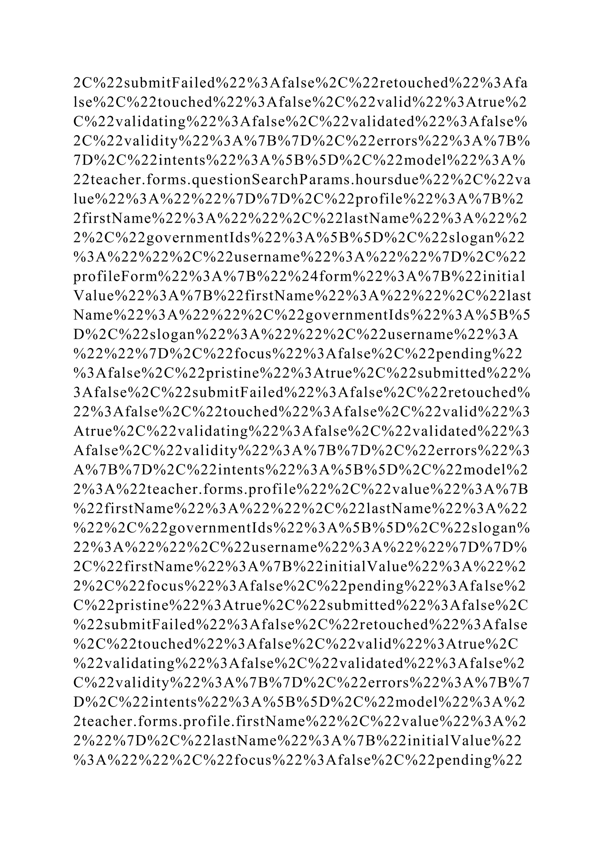 2C%22submitFailed%22%3Afalse%2C%22retouched%22%3Afa
lse%2C%22touched%22%3Afalse%2C%22valid%22%3Atrue%2
C%22validating%22%3Afalse%2C%22validated%22%3Afalse%
2C%22validity%22%3A%7B%7D%2C%22errors%22%3A%7B%
7D%2C%22intents%22%3A%5B%5D%2C%22model%22%3A%
22teacher.forms.questionSearchParams.hoursdue%22%2C%22va
lue%22%3A%22%22%7D%7D%2C%22profile%22%3A%7B%2
2firstName%22%3A%22%22%2C%22lastName%22%3A%22%2
2%2C%22governmentIds%22%3A%5B%5D%2C%22slogan%22
%3A%22%22%2C%22username%22%3A%22%22%7D%2C%22
profileForm%22%3A%7B%22%24form%22%3A%7B%22initial
Value%22%3A%7B%22firstName%22%3A%22%22%2C%22last
Name%22%3A%22%22%2C%22governmentIds%22%3A%5B%5
D%2C%22slogan%22%3A%22%22%2C%22username%22%3A
%22%22%7D%2C%22focus%22%3Afalse%2C%22pending%22
%3Afalse%2C%22pristine%22%3Atrue%2C%22submitted%22%
3Afalse%2C%22submitFailed%22%3Afalse%2C%22retouched%
22%3Afalse%2C%22touched%22%3Afalse%2C%22valid%22%3
Atrue%2C%22validating%22%3Afalse%2C%22validated%22%3
Afalse%2C%22validity%22%3A%7B%7D%2C%22errors%22%3
A%7B%7D%2C%22intents%22%3A%5B%5D%2C%22model%2
2%3A%22teacher.forms.profile%22%2C%22value%22%3A%7B
%22firstName%22%3A%22%22%2C%22lastName%22%3A%22
%22%2C%22governmentIds%22%3A%5B%5D%2C%22slogan%
22%3A%22%22%2C%22username%22%3A%22%22%7D%7D%
2C%22firstName%22%3A%7B%22initialValue%22%3A%22%2
2%2C%22focus%22%3Afalse%2C%22pending%22%3Afalse%2
C%22pristine%22%3Atrue%2C%22submitted%22%3Afalse%2C
%22submitFailed%22%3Afalse%2C%22retouched%22%3Afalse
%2C%22touched%22%3Afalse%2C%22valid%22%3Atrue%2C
%22validating%22%3Afalse%2C%22validated%22%3Afalse%2
C%22validity%22%3A%7B%7D%2C%22errors%22%3A%7B%7
D%2C%22intents%22%3A%5B%5D%2C%22model%22%3A%2
2teacher.forms.profile.firstName%22%2C%22value%22%3A%2
2%22%7D%2C%22lastName%22%3A%7B%22initialValue%22
%3A%22%22%2C%22focus%22%3Afalse%2C%22pending%22
 