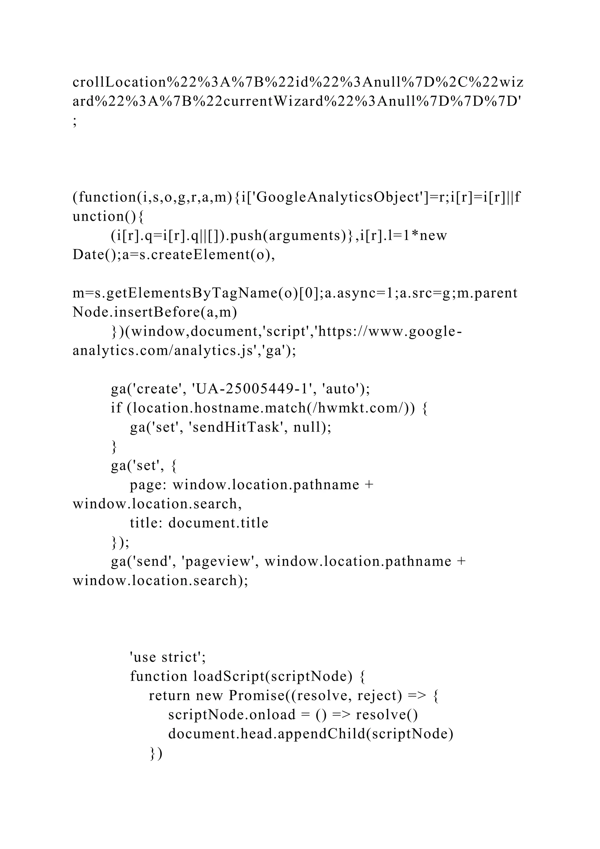 crollLocation%22%3A%7B%22id%22%3Anull%7D%2C%22wiz
ard%22%3A%7B%22currentWizard%22%3Anull%7D%7D%7D'
;
(function(i,s,o,g,r,a,m){i['GoogleAnalyticsObject']=r;i[r]=i[r]||f
unction(){
(i[r].q=i[r].q||[]).push(arguments)},i[r].l=1*new
Date();a=s.createElement(o),
m=s.getElementsByTagName(o)[0];a.async=1;a.src=g;m.parent
Node.insertBefore(a,m)
})(window,document,'script','https://www.google-
analytics.com/analytics.js','ga');
ga('create', 'UA-25005449-1', 'auto');
if (location.hostname.match(/hwmkt.com/)) {
ga('set', 'sendHitTask', null);
}
ga('set', {
page: window.location.pathname +
window.location.search,
title: document.title
});
ga('send', 'pageview', window.location.pathname +
window.location.search);
'use strict';
function loadScript(scriptNode) {
return new Promise((resolve, reject) => {
scriptNode.onload = () => resolve()
document.head.appendChild(scriptNode)
})
 