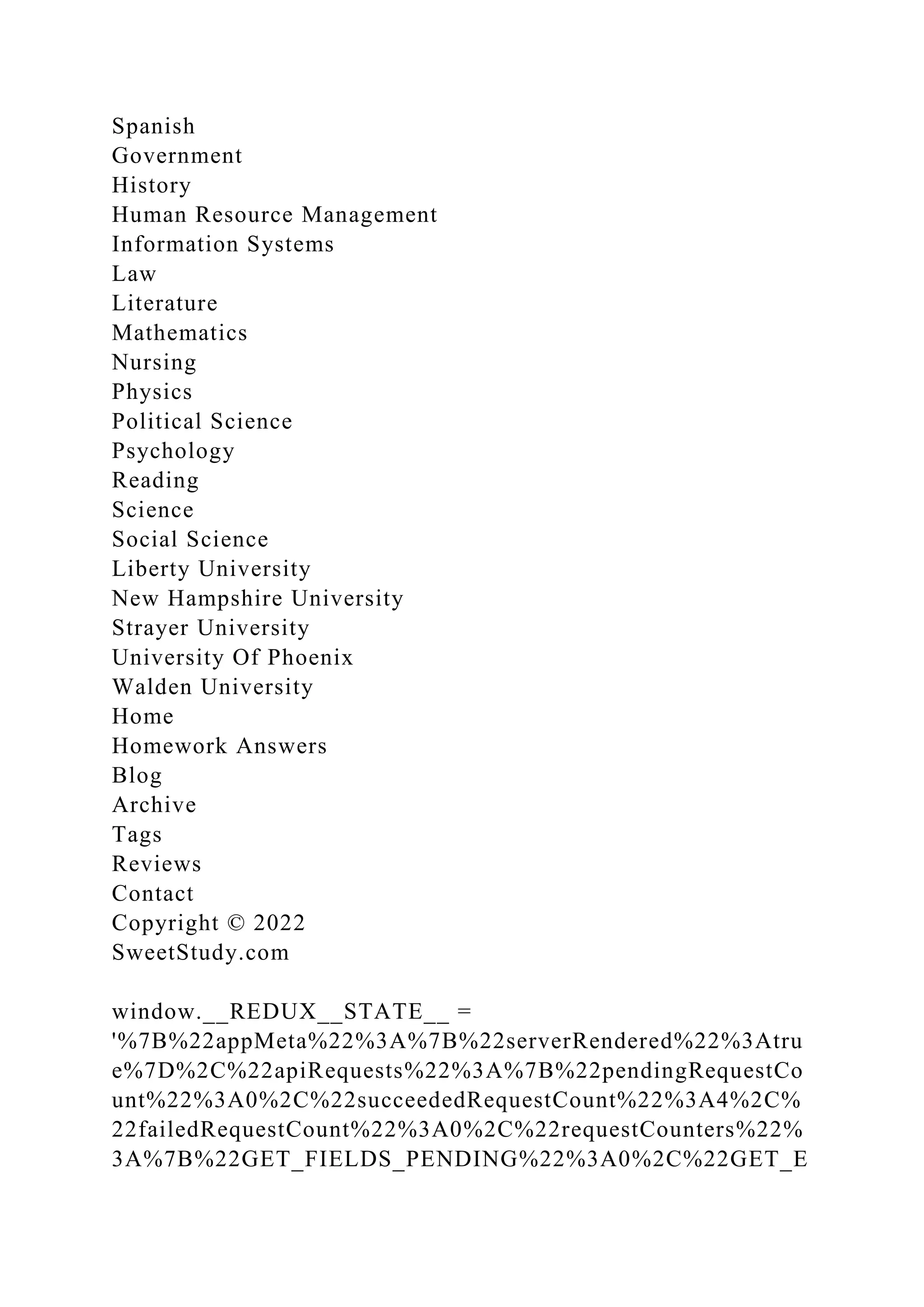 Spanish
Government
History
Human Resource Management
Information Systems
Law
Literature
Mathematics
Nursing
Physics
Political Science
Psychology
Reading
Science
Social Science
Liberty University
New Hampshire University
Strayer University
University Of Phoenix
Walden University
Home
Homework Answers
Blog
Archive
Tags
Reviews
Contact
Copyright © 2022
SweetStudy.com
window.__REDUX__STATE__ =
'%7B%22appMeta%22%3A%7B%22serverRendered%22%3Atru
e%7D%2C%22apiRequests%22%3A%7B%22pendingRequestCo
unt%22%3A0%2C%22succeededRequestCount%22%3A4%2C%
22failedRequestCount%22%3A0%2C%22requestCounters%22%
3A%7B%22GET_FIELDS_PENDING%22%3A0%2C%22GET_E
 