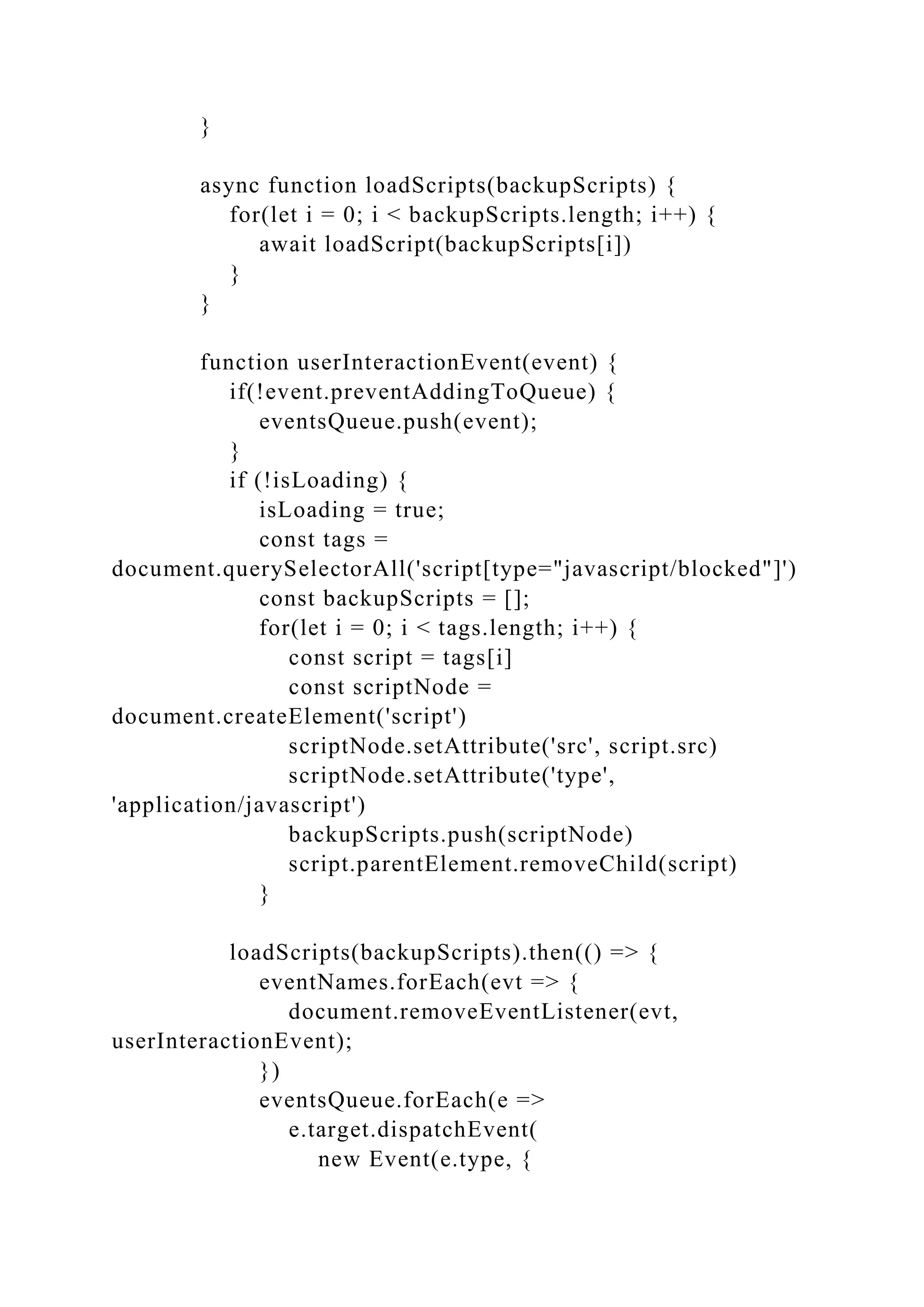 }
async function loadScripts(backupScripts) {
for(let i = 0; i < backupScripts.length; i++) {
await loadScript(backupScripts[i])
}
}
function userInteractionEvent(event) {
if(!event.preventAddingToQueue) {
eventsQueue.push(event);
}
if (!isLoading) {
isLoading = true;
const tags =
document.querySelectorAll('script[type="javascript/blocked"]')
const backupScripts = [];
for(let i = 0; i < tags.length; i++) {
const script = tags[i]
const scriptNode =
document.createElement('script')
scriptNode.setAttribute('src', script.src)
scriptNode.setAttribute('type',
'application/javascript')
backupScripts.push(scriptNode)
script.parentElement.removeChild(script)
}
loadScripts(backupScripts).then(() => {
eventNames.forEach(evt => {
document.removeEventListener(evt,
userInteractionEvent);
})
eventsQueue.forEach(e =>
e.target.dispatchEvent(
new Event(e.type, {
 
