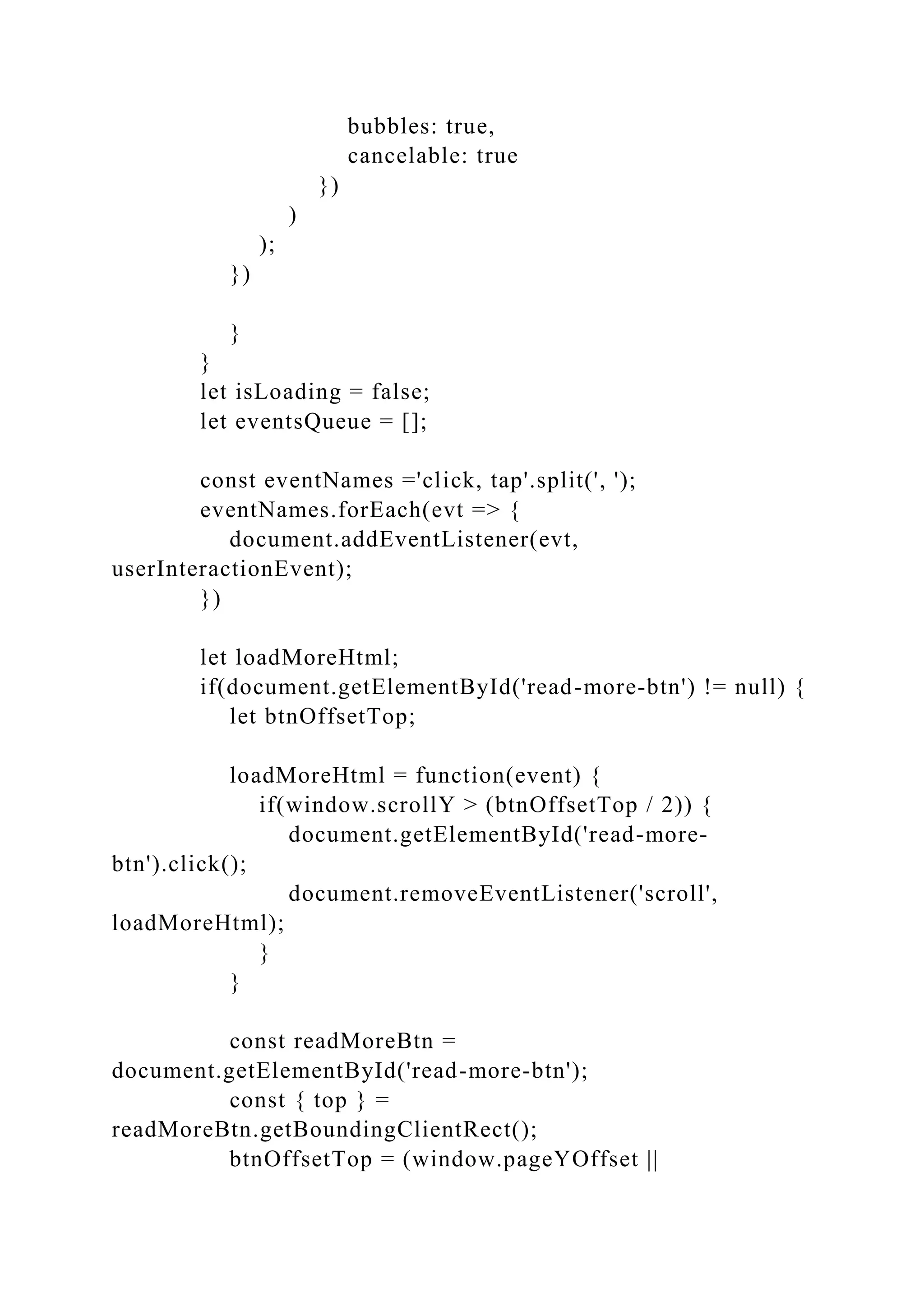 bubbles: true,
cancelable: true
})
)
);
})
}
}
let isLoading = false;
let eventsQueue = [];
const eventNames ='click, tap'.split(', ');
eventNames.forEach(evt => {
document.addEventListener(evt,
userInteractionEvent);
})
let loadMoreHtml;
if(document.getElementById('read-more-btn') != null) {
let btnOffsetTop;
loadMoreHtml = function(event) {
if(window.scrollY > (btnOffsetTop / 2)) {
document.getElementById('read-more-
btn').click();
document.removeEventListener('scroll',
loadMoreHtml);
}
}
const readMoreBtn =
document.getElementById('read-more-btn');
const { top } =
readMoreBtn.getBoundingClientRect();
btnOffsetTop = (window.pageYOffset ||
 