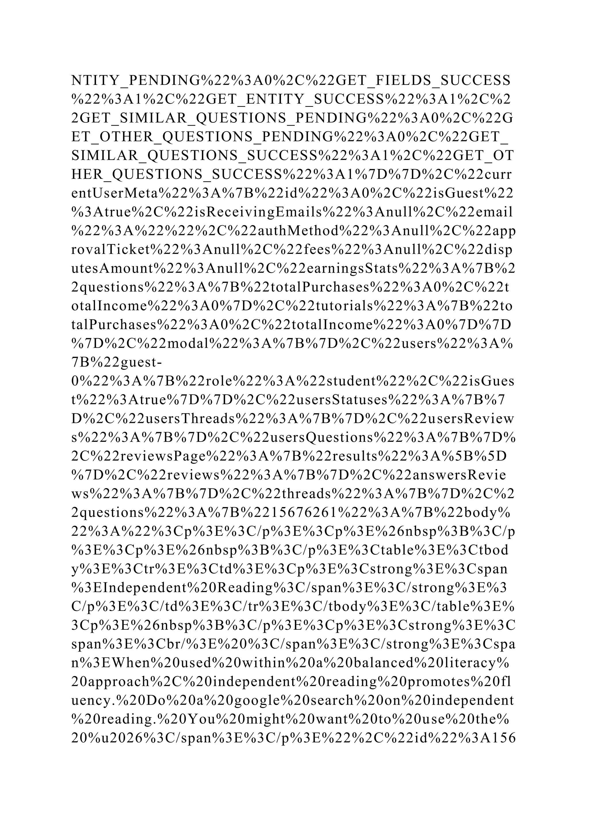 NTITY_PENDING%22%3A0%2C%22GET_FIELDS_SUCCESS
%22%3A1%2C%22GET_ENTITY_SUCCESS%22%3A1%2C%2
2GET_SIMILAR_QUESTIONS_PENDING%22%3A0%2C%22G
ET_OTHER_QUESTIONS_PENDING%22%3A0%2C%22GET_
SIMILAR_QUESTIONS_SUCCESS%22%3A1%2C%22GET_OT
HER_QUESTIONS_SUCCESS%22%3A1%7D%7D%2C%22curr
entUserMeta%22%3A%7B%22id%22%3A0%2C%22isGuest%22
%3Atrue%2C%22isReceivingEmails%22%3Anull%2C%22email
%22%3A%22%22%2C%22authMethod%22%3Anull%2C%22app
rovalTicket%22%3Anull%2C%22fees%22%3Anull%2C%22disp
utesAmount%22%3Anull%2C%22earningsStats%22%3A%7B%2
2questions%22%3A%7B%22totalPurchases%22%3A0%2C%22t
otalIncome%22%3A0%7D%2C%22tutorials%22%3A%7B%22to
talPurchases%22%3A0%2C%22totalIncome%22%3A0%7D%7D
%7D%2C%22modal%22%3A%7B%7D%2C%22users%22%3A%
7B%22guest-
0%22%3A%7B%22role%22%3A%22student%22%2C%22isGues
t%22%3Atrue%7D%7D%2C%22usersStatuses%22%3A%7B%7
D%2C%22usersThreads%22%3A%7B%7D%2C%22usersReview
s%22%3A%7B%7D%2C%22usersQuestions%22%3A%7B%7D%
2C%22reviewsPage%22%3A%7B%22results%22%3A%5B%5D
%7D%2C%22reviews%22%3A%7B%7D%2C%22answersRevie
ws%22%3A%7B%7D%2C%22threads%22%3A%7B%7D%2C%2
2questions%22%3A%7B%2215676261%22%3A%7B%22body%
22%3A%22%3Cp%3E%3C/p%3E%3Cp%3E%26nbsp%3B%3C/p
%3E%3Cp%3E%26nbsp%3B%3C/p%3E%3Ctable%3E%3Ctbod
y%3E%3Ctr%3E%3Ctd%3E%3Cp%3E%3Cstrong%3E%3Cspan
%3EIndependent%20Reading%3C/span%3E%3C/strong%3E%3
C/p%3E%3C/td%3E%3C/tr%3E%3C/tbody%3E%3C/table%3E%
3Cp%3E%26nbsp%3B%3C/p%3E%3Cp%3E%3Cstrong%3E%3C
span%3E%3Cbr/%3E%20%3C/span%3E%3C/strong%3E%3Cspa
n%3EWhen%20used%20within%20a%20balanced%20literacy%
20approach%2C%20independent%20reading%20promotes%20fl
uency.%20Do%20a%20google%20search%20on%20independent
%20reading.%20You%20might%20want%20to%20use%20the%
20%u2026%3C/span%3E%3C/p%3E%22%2C%22id%22%3A156
 