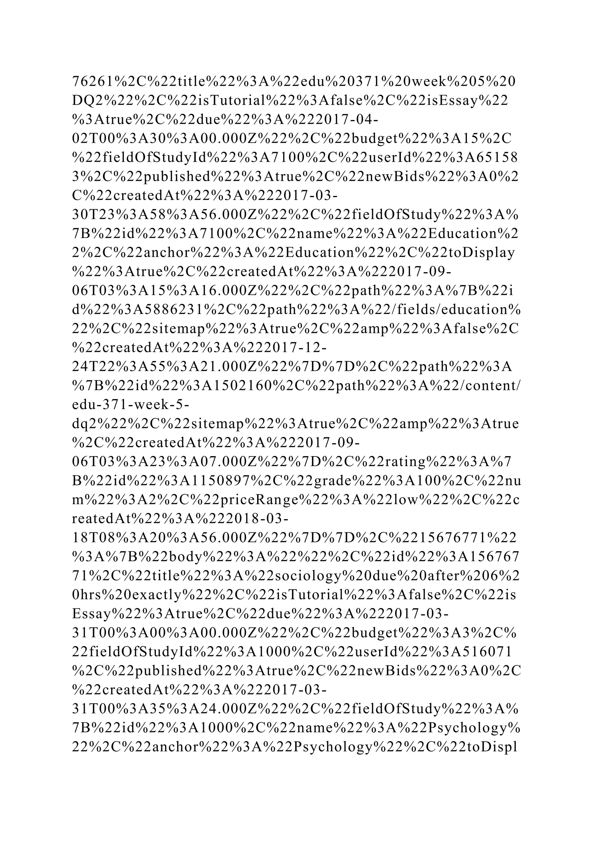 76261%2C%22title%22%3A%22edu%20371%20week%205%20
DQ2%22%2C%22isTutorial%22%3Afalse%2C%22isEssay%22
%3Atrue%2C%22due%22%3A%222017-04-
02T00%3A30%3A00.000Z%22%2C%22budget%22%3A15%2C
%22fieldOfStudyId%22%3A7100%2C%22userId%22%3A65158
3%2C%22published%22%3Atrue%2C%22newBids%22%3A0%2
C%22createdAt%22%3A%222017-03-
30T23%3A58%3A56.000Z%22%2C%22fieldOfStudy%22%3A%
7B%22id%22%3A7100%2C%22name%22%3A%22Education%2
2%2C%22anchor%22%3A%22Education%22%2C%22toDisplay
%22%3Atrue%2C%22createdAt%22%3A%222017-09-
06T03%3A15%3A16.000Z%22%2C%22path%22%3A%7B%22i
d%22%3A5886231%2C%22path%22%3A%22/fields/education%
22%2C%22sitemap%22%3Atrue%2C%22amp%22%3Afalse%2C
%22createdAt%22%3A%222017-12-
24T22%3A55%3A21.000Z%22%7D%7D%2C%22path%22%3A
%7B%22id%22%3A1502160%2C%22path%22%3A%22/content/
edu-371-week-5-
dq2%22%2C%22sitemap%22%3Atrue%2C%22amp%22%3Atrue
%2C%22createdAt%22%3A%222017-09-
06T03%3A23%3A07.000Z%22%7D%2C%22rating%22%3A%7
B%22id%22%3A1150897%2C%22grade%22%3A100%2C%22nu
m%22%3A2%2C%22priceRange%22%3A%22low%22%2C%22c
reatedAt%22%3A%222018-03-
18T08%3A20%3A56.000Z%22%7D%7D%2C%2215676771%22
%3A%7B%22body%22%3A%22%22%2C%22id%22%3A156767
71%2C%22title%22%3A%22sociology%20due%20after%206%2
0hrs%20exactly%22%2C%22isTutorial%22%3Afalse%2C%22is
Essay%22%3Atrue%2C%22due%22%3A%222017-03-
31T00%3A00%3A00.000Z%22%2C%22budget%22%3A3%2C%
22fieldOfStudyId%22%3A1000%2C%22userId%22%3A516071
%2C%22published%22%3Atrue%2C%22newBids%22%3A0%2C
%22createdAt%22%3A%222017-03-
31T00%3A35%3A24.000Z%22%2C%22fieldOfStudy%22%3A%
7B%22id%22%3A1000%2C%22name%22%3A%22Psychology%
22%2C%22anchor%22%3A%22Psychology%22%2C%22toDispl
 