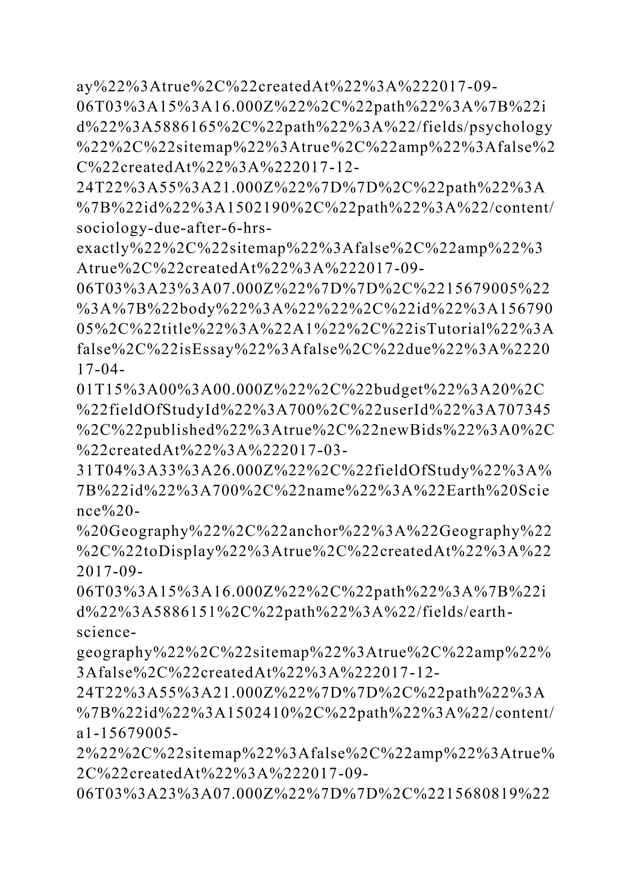 ay%22%3Atrue%2C%22createdAt%22%3A%222017-09-
06T03%3A15%3A16.000Z%22%2C%22path%22%3A%7B%22i
d%22%3A5886165%2C%22path%22%3A%22/fields/psychology
%22%2C%22sitemap%22%3Atrue%2C%22amp%22%3Afalse%2
C%22createdAt%22%3A%222017-12-
24T22%3A55%3A21.000Z%22%7D%7D%2C%22path%22%3A
%7B%22id%22%3A1502190%2C%22path%22%3A%22/content/
sociology-due-after-6-hrs-
exactly%22%2C%22sitemap%22%3Afalse%2C%22amp%22%3
Atrue%2C%22createdAt%22%3A%222017-09-
06T03%3A23%3A07.000Z%22%7D%7D%2C%2215679005%22
%3A%7B%22body%22%3A%22%22%2C%22id%22%3A156790
05%2C%22title%22%3A%22A1%22%2C%22isTutorial%22%3A
false%2C%22isEssay%22%3Afalse%2C%22due%22%3A%2220
17-04-
01T15%3A00%3A00.000Z%22%2C%22budget%22%3A20%2C
%22fieldOfStudyId%22%3A700%2C%22userId%22%3A707345
%2C%22published%22%3Atrue%2C%22newBids%22%3A0%2C
%22createdAt%22%3A%222017-03-
31T04%3A33%3A26.000Z%22%2C%22fieldOfStudy%22%3A%
7B%22id%22%3A700%2C%22name%22%3A%22Earth%20Scie
nce%20-
%20Geography%22%2C%22anchor%22%3A%22Geography%22
%2C%22toDisplay%22%3Atrue%2C%22createdAt%22%3A%22
2017-09-
06T03%3A15%3A16.000Z%22%2C%22path%22%3A%7B%22i
d%22%3A5886151%2C%22path%22%3A%22/fields/earth-
science-
geography%22%2C%22sitemap%22%3Atrue%2C%22amp%22%
3Afalse%2C%22createdAt%22%3A%222017-12-
24T22%3A55%3A21.000Z%22%7D%7D%2C%22path%22%3A
%7B%22id%22%3A1502410%2C%22path%22%3A%22/content/
a1-15679005-
2%22%2C%22sitemap%22%3Afalse%2C%22amp%22%3Atrue%
2C%22createdAt%22%3A%222017-09-
06T03%3A23%3A07.000Z%22%7D%7D%2C%2215680819%22
 