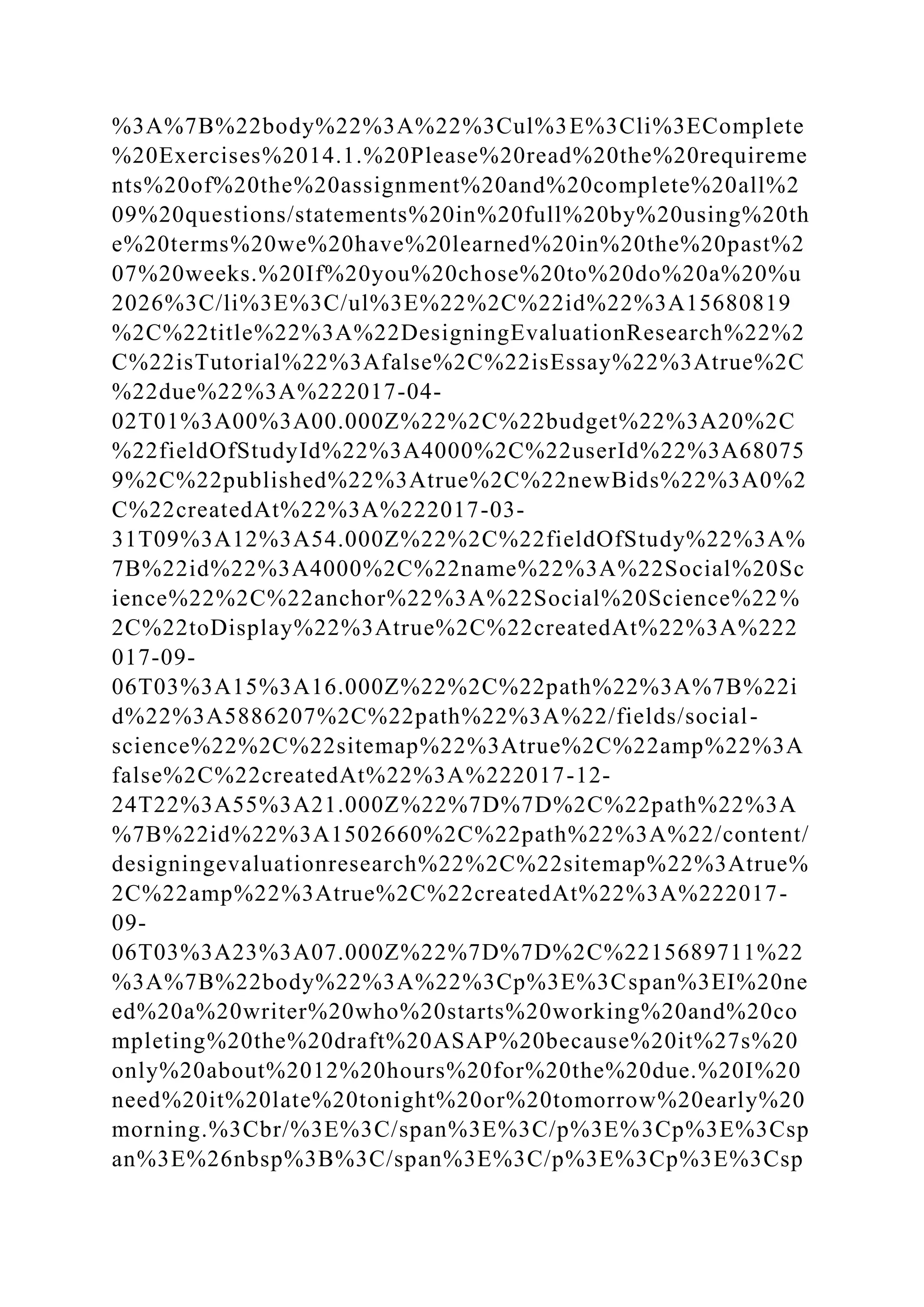 %3A%7B%22body%22%3A%22%3Cul%3E%3Cli%3EComplete
%20Exercises%2014.1.%20Please%20read%20the%20requireme
nts%20of%20the%20assignment%20and%20complete%20all%2
09%20questions/statements%20in%20full%20by%20using%20th
e%20terms%20we%20have%20learned%20in%20the%20past%2
07%20weeks.%20If%20you%20chose%20to%20do%20a%20%u
2026%3C/li%3E%3C/ul%3E%22%2C%22id%22%3A15680819
%2C%22title%22%3A%22DesigningEvaluationResearch%22%2
C%22isTutorial%22%3Afalse%2C%22isEssay%22%3Atrue%2C
%22due%22%3A%222017-04-
02T01%3A00%3A00.000Z%22%2C%22budget%22%3A20%2C
%22fieldOfStudyId%22%3A4000%2C%22userId%22%3A68075
9%2C%22published%22%3Atrue%2C%22newBids%22%3A0%2
C%22createdAt%22%3A%222017-03-
31T09%3A12%3A54.000Z%22%2C%22fieldOfStudy%22%3A%
7B%22id%22%3A4000%2C%22name%22%3A%22Social%20Sc
ience%22%2C%22anchor%22%3A%22Social%20Science%22%
2C%22toDisplay%22%3Atrue%2C%22createdAt%22%3A%222
017-09-
06T03%3A15%3A16.000Z%22%2C%22path%22%3A%7B%22i
d%22%3A5886207%2C%22path%22%3A%22/fields/social-
science%22%2C%22sitemap%22%3Atrue%2C%22amp%22%3A
false%2C%22createdAt%22%3A%222017-12-
24T22%3A55%3A21.000Z%22%7D%7D%2C%22path%22%3A
%7B%22id%22%3A1502660%2C%22path%22%3A%22/content/
designingevaluationresearch%22%2C%22sitemap%22%3Atrue%
2C%22amp%22%3Atrue%2C%22createdAt%22%3A%222017-
09-
06T03%3A23%3A07.000Z%22%7D%7D%2C%2215689711%22
%3A%7B%22body%22%3A%22%3Cp%3E%3Cspan%3EI%20ne
ed%20a%20writer%20who%20starts%20working%20and%20co
mpleting%20the%20draft%20ASAP%20because%20it%27s%20
only%20about%2012%20hours%20for%20the%20due.%20I%20
need%20it%20late%20tonight%20or%20tomorrow%20early%20
morning.%3Cbr/%3E%3C/span%3E%3C/p%3E%3Cp%3E%3Csp
an%3E%26nbsp%3B%3C/span%3E%3C/p%3E%3Cp%3E%3Csp
 