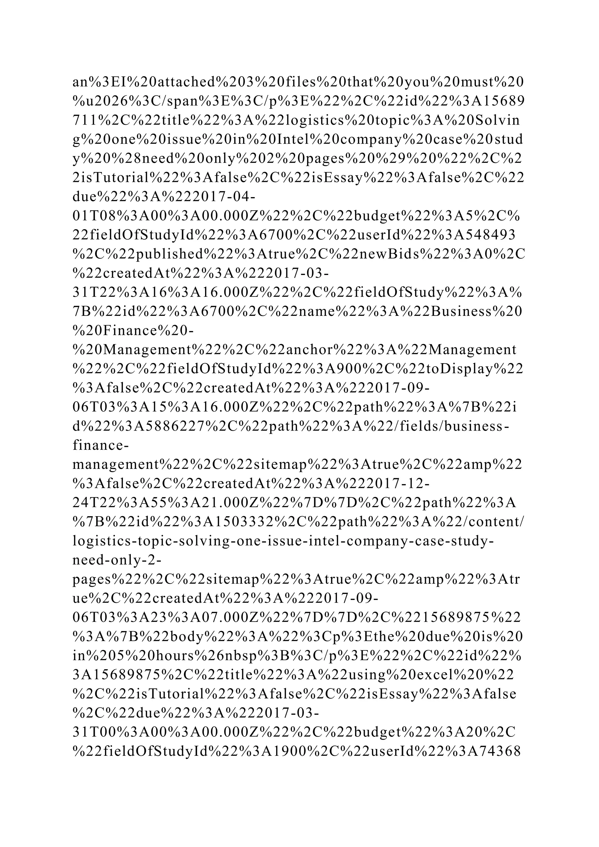 an%3EI%20attached%203%20files%20that%20you%20must%20
%u2026%3C/span%3E%3C/p%3E%22%2C%22id%22%3A15689
711%2C%22title%22%3A%22logistics%20topic%3A%20Solvin
g%20one%20issue%20in%20Intel%20company%20case%20stud
y%20%28need%20only%202%20pages%20%29%20%22%2C%2
2isTutorial%22%3Afalse%2C%22isEssay%22%3Afalse%2C%22
due%22%3A%222017-04-
01T08%3A00%3A00.000Z%22%2C%22budget%22%3A5%2C%
22fieldOfStudyId%22%3A6700%2C%22userId%22%3A548493
%2C%22published%22%3Atrue%2C%22newBids%22%3A0%2C
%22createdAt%22%3A%222017-03-
31T22%3A16%3A16.000Z%22%2C%22fieldOfStudy%22%3A%
7B%22id%22%3A6700%2C%22name%22%3A%22Business%20
%20Finance%20-
%20Management%22%2C%22anchor%22%3A%22Management
%22%2C%22fieldOfStudyId%22%3A900%2C%22toDisplay%22
%3Afalse%2C%22createdAt%22%3A%222017-09-
06T03%3A15%3A16.000Z%22%2C%22path%22%3A%7B%22i
d%22%3A5886227%2C%22path%22%3A%22/fields/business-
finance-
management%22%2C%22sitemap%22%3Atrue%2C%22amp%22
%3Afalse%2C%22createdAt%22%3A%222017-12-
24T22%3A55%3A21.000Z%22%7D%7D%2C%22path%22%3A
%7B%22id%22%3A1503332%2C%22path%22%3A%22/content/
logistics-topic-solving-one-issue-intel-company-case-study-
need-only-2-
pages%22%2C%22sitemap%22%3Atrue%2C%22amp%22%3Atr
ue%2C%22createdAt%22%3A%222017-09-
06T03%3A23%3A07.000Z%22%7D%7D%2C%2215689875%22
%3A%7B%22body%22%3A%22%3Cp%3Ethe%20due%20is%20
in%205%20hours%26nbsp%3B%3C/p%3E%22%2C%22id%22%
3A15689875%2C%22title%22%3A%22using%20excel%20%22
%2C%22isTutorial%22%3Afalse%2C%22isEssay%22%3Afalse
%2C%22due%22%3A%222017-03-
31T00%3A00%3A00.000Z%22%2C%22budget%22%3A20%2C
%22fieldOfStudyId%22%3A1900%2C%22userId%22%3A74368
 
