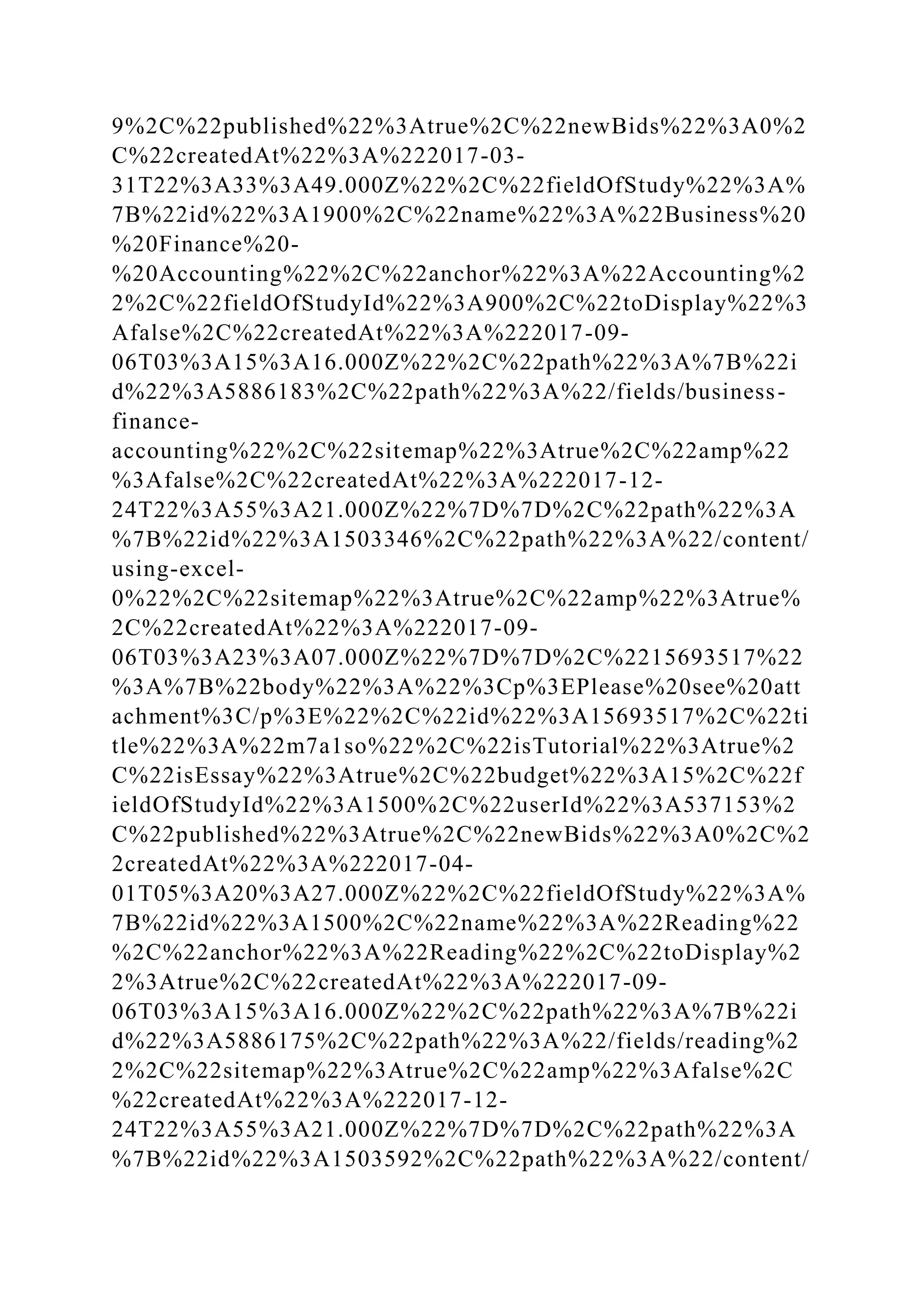 9%2C%22published%22%3Atrue%2C%22newBids%22%3A0%2
C%22createdAt%22%3A%222017-03-
31T22%3A33%3A49.000Z%22%2C%22fieldOfStudy%22%3A%
7B%22id%22%3A1900%2C%22name%22%3A%22Business%20
%20Finance%20-
%20Accounting%22%2C%22anchor%22%3A%22Accounting%2
2%2C%22fieldOfStudyId%22%3A900%2C%22toDisplay%22%3
Afalse%2C%22createdAt%22%3A%222017-09-
06T03%3A15%3A16.000Z%22%2C%22path%22%3A%7B%22i
d%22%3A5886183%2C%22path%22%3A%22/fields/business-
finance-
accounting%22%2C%22sitemap%22%3Atrue%2C%22amp%22
%3Afalse%2C%22createdAt%22%3A%222017-12-
24T22%3A55%3A21.000Z%22%7D%7D%2C%22path%22%3A
%7B%22id%22%3A1503346%2C%22path%22%3A%22/content/
using-excel-
0%22%2C%22sitemap%22%3Atrue%2C%22amp%22%3Atrue%
2C%22createdAt%22%3A%222017-09-
06T03%3A23%3A07.000Z%22%7D%7D%2C%2215693517%22
%3A%7B%22body%22%3A%22%3Cp%3EPlease%20see%20att
achment%3C/p%3E%22%2C%22id%22%3A15693517%2C%22ti
tle%22%3A%22m7a1so%22%2C%22isTutorial%22%3Atrue%2
C%22isEssay%22%3Atrue%2C%22budget%22%3A15%2C%22f
ieldOfStudyId%22%3A1500%2C%22userId%22%3A537153%2
C%22published%22%3Atrue%2C%22newBids%22%3A0%2C%2
2createdAt%22%3A%222017-04-
01T05%3A20%3A27.000Z%22%2C%22fieldOfStudy%22%3A%
7B%22id%22%3A1500%2C%22name%22%3A%22Reading%22
%2C%22anchor%22%3A%22Reading%22%2C%22toDisplay%2
2%3Atrue%2C%22createdAt%22%3A%222017-09-
06T03%3A15%3A16.000Z%22%2C%22path%22%3A%7B%22i
d%22%3A5886175%2C%22path%22%3A%22/fields/reading%2
2%2C%22sitemap%22%3Atrue%2C%22amp%22%3Afalse%2C
%22createdAt%22%3A%222017-12-
24T22%3A55%3A21.000Z%22%7D%7D%2C%22path%22%3A
%7B%22id%22%3A1503592%2C%22path%22%3A%22/content/
 