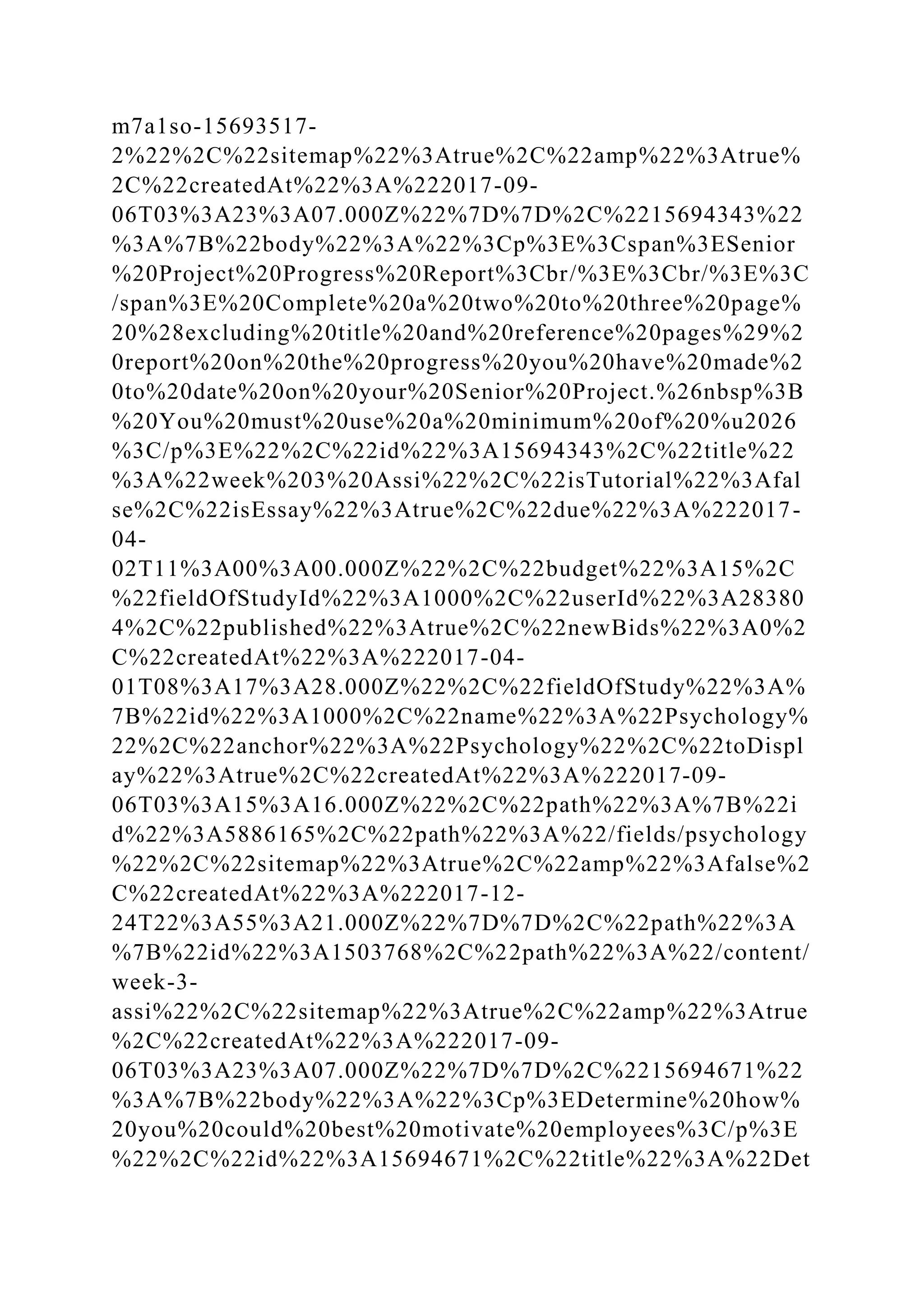 m7a1so-15693517-
2%22%2C%22sitemap%22%3Atrue%2C%22amp%22%3Atrue%
2C%22createdAt%22%3A%222017-09-
06T03%3A23%3A07.000Z%22%7D%7D%2C%2215694343%22
%3A%7B%22body%22%3A%22%3Cp%3E%3Cspan%3ESenior
%20Project%20Progress%20Report%3Cbr/%3E%3Cbr/%3E%3C
/span%3E%20Complete%20a%20two%20to%20three%20page%
20%28excluding%20title%20and%20reference%20pages%29%2
0report%20on%20the%20progress%20you%20have%20made%2
0to%20date%20on%20your%20Senior%20Project.%26nbsp%3B
%20You%20must%20use%20a%20minimum%20of%20%u2026
%3C/p%3E%22%2C%22id%22%3A15694343%2C%22title%22
%3A%22week%203%20Assi%22%2C%22isTutorial%22%3Afal
se%2C%22isEssay%22%3Atrue%2C%22due%22%3A%222017-
04-
02T11%3A00%3A00.000Z%22%2C%22budget%22%3A15%2C
%22fieldOfStudyId%22%3A1000%2C%22userId%22%3A28380
4%2C%22published%22%3Atrue%2C%22newBids%22%3A0%2
C%22createdAt%22%3A%222017-04-
01T08%3A17%3A28.000Z%22%2C%22fieldOfStudy%22%3A%
7B%22id%22%3A1000%2C%22name%22%3A%22Psychology%
22%2C%22anchor%22%3A%22Psychology%22%2C%22toDispl
ay%22%3Atrue%2C%22createdAt%22%3A%222017-09-
06T03%3A15%3A16.000Z%22%2C%22path%22%3A%7B%22i
d%22%3A5886165%2C%22path%22%3A%22/fields/psychology
%22%2C%22sitemap%22%3Atrue%2C%22amp%22%3Afalse%2
C%22createdAt%22%3A%222017-12-
24T22%3A55%3A21.000Z%22%7D%7D%2C%22path%22%3A
%7B%22id%22%3A1503768%2C%22path%22%3A%22/content/
week-3-
assi%22%2C%22sitemap%22%3Atrue%2C%22amp%22%3Atrue
%2C%22createdAt%22%3A%222017-09-
06T03%3A23%3A07.000Z%22%7D%7D%2C%2215694671%22
%3A%7B%22body%22%3A%22%3Cp%3EDetermine%20how%
20you%20could%20best%20motivate%20employees%3C/p%3E
%22%2C%22id%22%3A15694671%2C%22title%22%3A%22Det
 