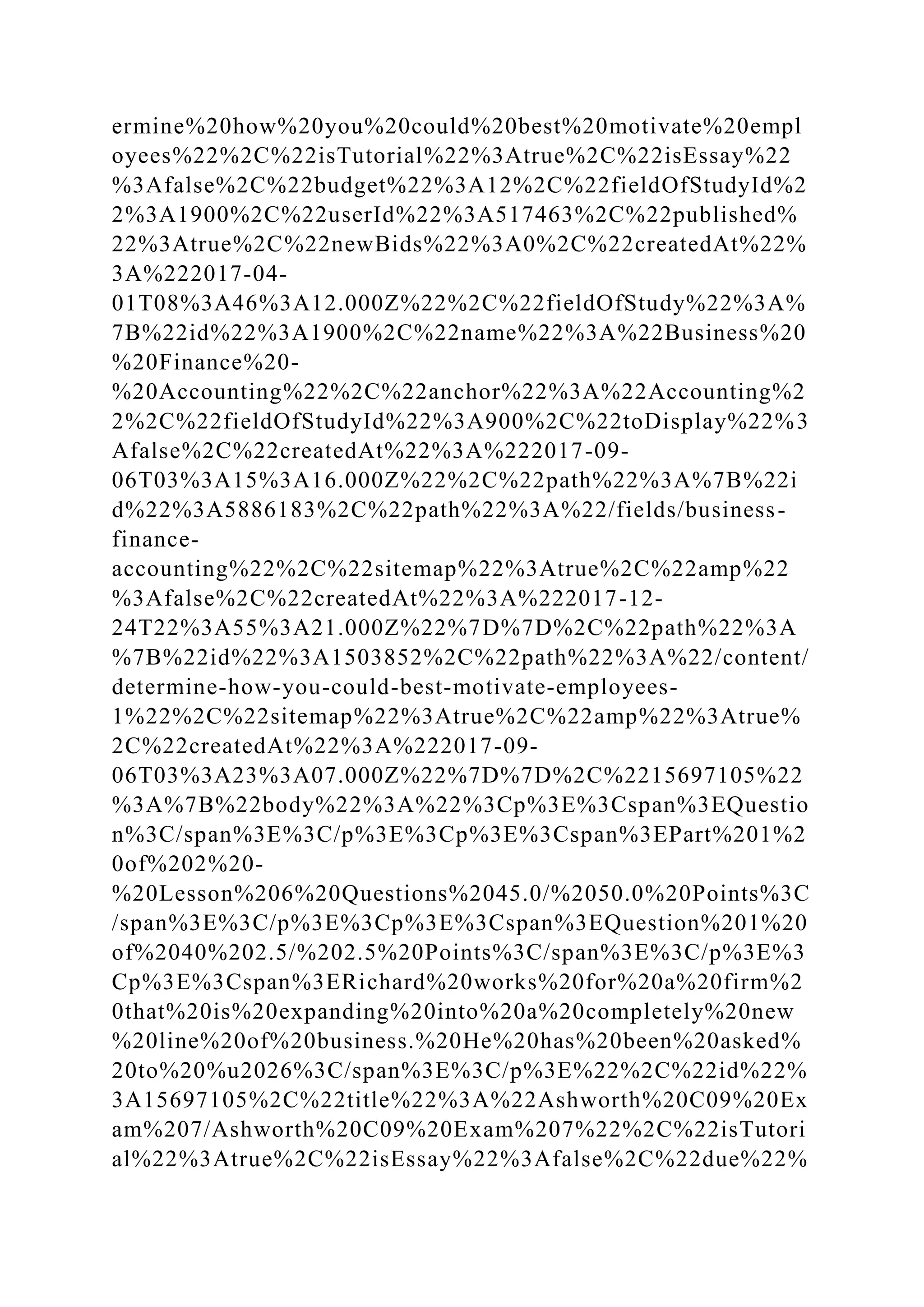 ermine%20how%20you%20could%20best%20motivate%20empl
oyees%22%2C%22isTutorial%22%3Atrue%2C%22isEssay%22
%3Afalse%2C%22budget%22%3A12%2C%22fieldOfStudyId%2
2%3A1900%2C%22userId%22%3A517463%2C%22published%
22%3Atrue%2C%22newBids%22%3A0%2C%22createdAt%22%
3A%222017-04-
01T08%3A46%3A12.000Z%22%2C%22fieldOfStudy%22%3A%
7B%22id%22%3A1900%2C%22name%22%3A%22Business%20
%20Finance%20-
%20Accounting%22%2C%22anchor%22%3A%22Accounting%2
2%2C%22fieldOfStudyId%22%3A900%2C%22toDisplay%22%3
Afalse%2C%22createdAt%22%3A%222017-09-
06T03%3A15%3A16.000Z%22%2C%22path%22%3A%7B%22i
d%22%3A5886183%2C%22path%22%3A%22/fields/business-
finance-
accounting%22%2C%22sitemap%22%3Atrue%2C%22amp%22
%3Afalse%2C%22createdAt%22%3A%222017-12-
24T22%3A55%3A21.000Z%22%7D%7D%2C%22path%22%3A
%7B%22id%22%3A1503852%2C%22path%22%3A%22/content/
determine-how-you-could-best-motivate-employees-
1%22%2C%22sitemap%22%3Atrue%2C%22amp%22%3Atrue%
2C%22createdAt%22%3A%222017-09-
06T03%3A23%3A07.000Z%22%7D%7D%2C%2215697105%22
%3A%7B%22body%22%3A%22%3Cp%3E%3Cspan%3EQuestio
n%3C/span%3E%3C/p%3E%3Cp%3E%3Cspan%3EPart%201%2
0of%202%20-
%20Lesson%206%20Questions%2045.0/%2050.0%20Points%3C
/span%3E%3C/p%3E%3Cp%3E%3Cspan%3EQuestion%201%20
of%2040%202.5/%202.5%20Points%3C/span%3E%3C/p%3E%3
Cp%3E%3Cspan%3ERichard%20works%20for%20a%20firm%2
0that%20is%20expanding%20into%20a%20completely%20new
%20line%20of%20business.%20He%20has%20been%20asked%
20to%20%u2026%3C/span%3E%3C/p%3E%22%2C%22id%22%
3A15697105%2C%22title%22%3A%22Ashworth%20C09%20Ex
am%207/Ashworth%20C09%20Exam%207%22%2C%22isTutori
al%22%3Atrue%2C%22isEssay%22%3Afalse%2C%22due%22%
 