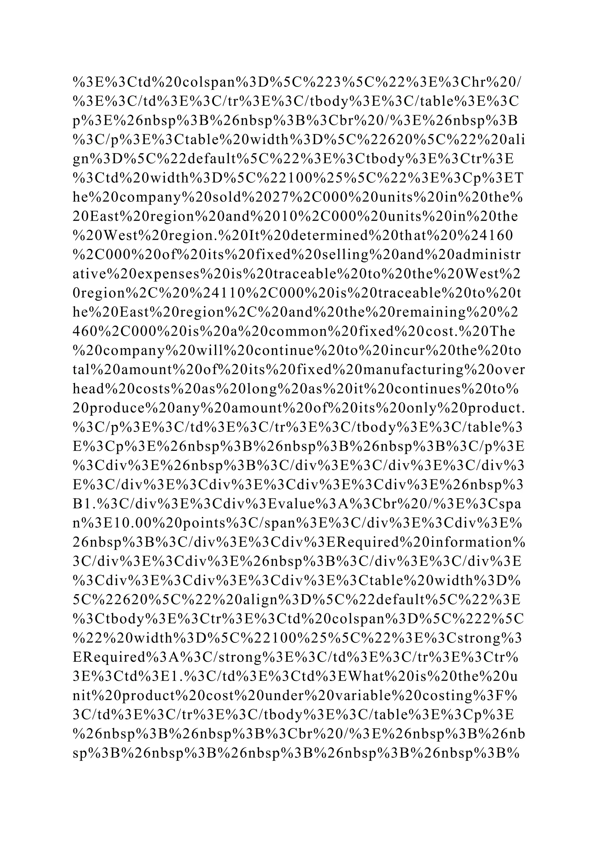 %3E%3Ctd%20colspan%3D%5C%223%5C%22%3E%3Chr%20/
%3E%3C/td%3E%3C/tr%3E%3C/tbody%3E%3C/table%3E%3C
p%3E%26nbsp%3B%26nbsp%3B%3Cbr%20/%3E%26nbsp%3B
%3C/p%3E%3Ctable%20width%3D%5C%22620%5C%22%20ali
gn%3D%5C%22default%5C%22%3E%3Ctbody%3E%3Ctr%3E
%3Ctd%20width%3D%5C%22100%25%5C%22%3E%3Cp%3ET
he%20company%20sold%2027%2C000%20units%20in%20the%
20East%20region%20and%2010%2C000%20units%20in%20the
%20West%20region.%20It%20determined%20that%20%24160
%2C000%20of%20its%20fixed%20selling%20and%20administr
ative%20expenses%20is%20traceable%20to%20the%20West%2
0region%2C%20%24110%2C000%20is%20traceable%20to%20t
he%20East%20region%2C%20and%20the%20remaining%20%2
460%2C000%20is%20a%20common%20fixed%20cost.%20The
%20company%20will%20continue%20to%20incur%20the%20to
tal%20amount%20of%20its%20fixed%20manufacturing%20over
head%20costs%20as%20long%20as%20it%20continues%20to%
20produce%20any%20amount%20of%20its%20only%20product.
%3C/p%3E%3C/td%3E%3C/tr%3E%3C/tbody%3E%3C/table%3
E%3Cp%3E%26nbsp%3B%26nbsp%3B%26nbsp%3B%3C/p%3E
%3Cdiv%3E%26nbsp%3B%3C/div%3E%3C/div%3E%3C/div%3
E%3C/div%3E%3Cdiv%3E%3Cdiv%3E%3Cdiv%3E%26nbsp%3
B1.%3C/div%3E%3Cdiv%3Evalue%3A%3Cbr%20/%3E%3Cspa
n%3E10.00%20points%3C/span%3E%3C/div%3E%3Cdiv%3E%
26nbsp%3B%3C/div%3E%3Cdiv%3ERequired%20information%
3C/div%3E%3Cdiv%3E%26nbsp%3B%3C/div%3E%3C/div%3E
%3Cdiv%3E%3Cdiv%3E%3Cdiv%3E%3Ctable%20width%3D%
5C%22620%5C%22%20align%3D%5C%22default%5C%22%3E
%3Ctbody%3E%3Ctr%3E%3Ctd%20colspan%3D%5C%222%5C
%22%20width%3D%5C%22100%25%5C%22%3E%3Cstrong%3
ERequired%3A%3C/strong%3E%3C/td%3E%3C/tr%3E%3Ctr%
3E%3Ctd%3E1.%3C/td%3E%3Ctd%3EWhat%20is%20the%20u
nit%20product%20cost%20under%20variable%20costing%3F%
3C/td%3E%3C/tr%3E%3C/tbody%3E%3C/table%3E%3Cp%3E
%26nbsp%3B%26nbsp%3B%3Cbr%20/%3E%26nbsp%3B%26nb
sp%3B%26nbsp%3B%26nbsp%3B%26nbsp%3B%26nbsp%3B%
 