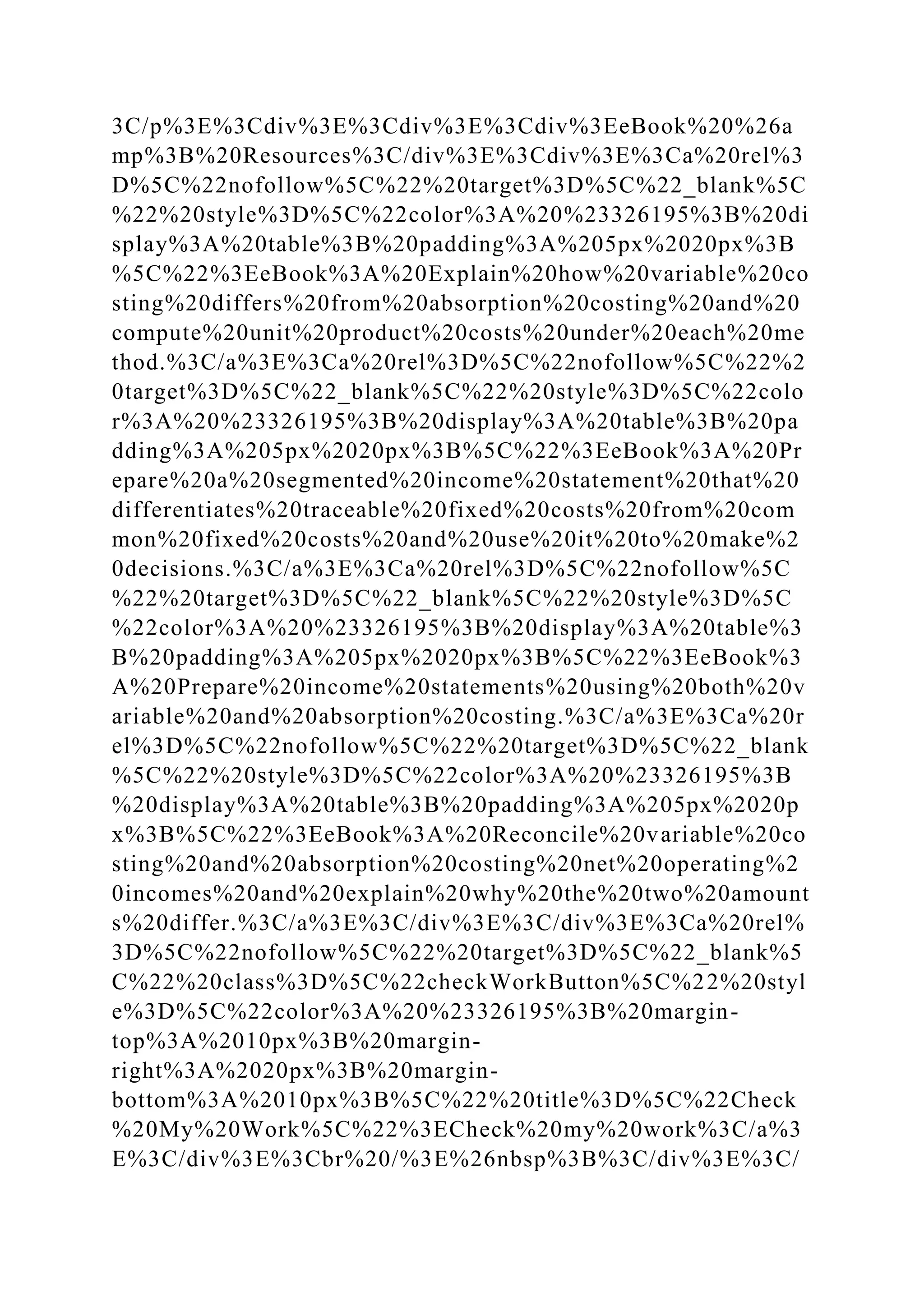 3C/p%3E%3Cdiv%3E%3Cdiv%3E%3Cdiv%3EeBook%20%26a
mp%3B%20Resources%3C/div%3E%3Cdiv%3E%3Ca%20rel%3
D%5C%22nofollow%5C%22%20target%3D%5C%22_blank%5C
%22%20style%3D%5C%22color%3A%20%23326195%3B%20di
splay%3A%20table%3B%20padding%3A%205px%2020px%3B
%5C%22%3EeBook%3A%20Explain%20how%20variable%20co
sting%20differs%20from%20absorption%20costing%20and%20
compute%20unit%20product%20costs%20under%20each%20me
thod.%3C/a%3E%3Ca%20rel%3D%5C%22nofollow%5C%22%2
0target%3D%5C%22_blank%5C%22%20style%3D%5C%22colo
r%3A%20%23326195%3B%20display%3A%20table%3B%20pa
dding%3A%205px%2020px%3B%5C%22%3EeBook%3A%20Pr
epare%20a%20segmented%20income%20statement%20that%20
differentiates%20traceable%20fixed%20costs%20from%20com
mon%20fixed%20costs%20and%20use%20it%20to%20make%2
0decisions.%3C/a%3E%3Ca%20rel%3D%5C%22nofollow%5C
%22%20target%3D%5C%22_blank%5C%22%20style%3D%5C
%22color%3A%20%23326195%3B%20display%3A%20table%3
B%20padding%3A%205px%2020px%3B%5C%22%3EeBook%3
A%20Prepare%20income%20statements%20using%20both%20v
ariable%20and%20absorption%20costing.%3C/a%3E%3Ca%20r
el%3D%5C%22nofollow%5C%22%20target%3D%5C%22_blank
%5C%22%20style%3D%5C%22color%3A%20%23326195%3B
%20display%3A%20table%3B%20padding%3A%205px%2020p
x%3B%5C%22%3EeBook%3A%20Reconcile%20variable%20co
sting%20and%20absorption%20costing%20net%20operating%2
0incomes%20and%20explain%20why%20the%20two%20amount
s%20differ.%3C/a%3E%3C/div%3E%3C/div%3E%3Ca%20rel%
3D%5C%22nofollow%5C%22%20target%3D%5C%22_blank%5
C%22%20class%3D%5C%22checkWorkButton%5C%22%20styl
e%3D%5C%22color%3A%20%23326195%3B%20margin-
top%3A%2010px%3B%20margin-
right%3A%2020px%3B%20margin-
bottom%3A%2010px%3B%5C%22%20title%3D%5C%22Check
%20My%20Work%5C%22%3ECheck%20my%20work%3C/a%3
E%3C/div%3E%3Cbr%20/%3E%26nbsp%3B%3C/div%3E%3C/
 