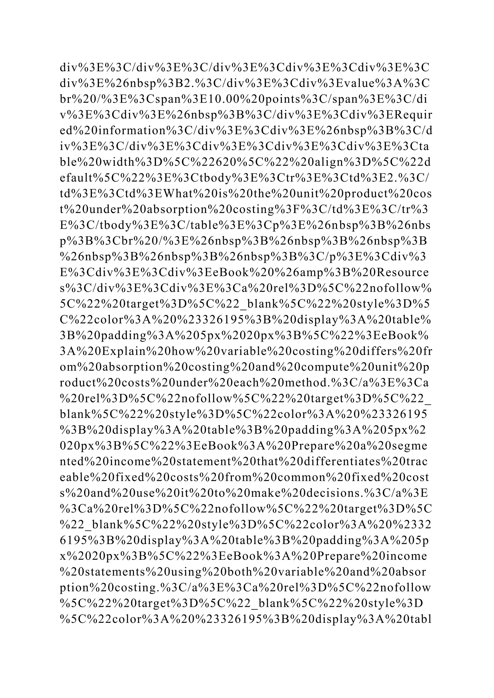 div%3E%3C/div%3E%3C/div%3E%3Cdiv%3E%3Cdiv%3E%3C
div%3E%26nbsp%3B2.%3C/div%3E%3Cdiv%3Evalue%3A%3C
br%20/%3E%3Cspan%3E10.00%20points%3C/span%3E%3C/di
v%3E%3Cdiv%3E%26nbsp%3B%3C/div%3E%3Cdiv%3ERequir
ed%20information%3C/div%3E%3Cdiv%3E%26nbsp%3B%3C/d
iv%3E%3C/div%3E%3Cdiv%3E%3Cdiv%3E%3Cdiv%3E%3Cta
ble%20width%3D%5C%22620%5C%22%20align%3D%5C%22d
efault%5C%22%3E%3Ctbody%3E%3Ctr%3E%3Ctd%3E2.%3C/
td%3E%3Ctd%3EWhat%20is%20the%20unit%20product%20cos
t%20under%20absorption%20costing%3F%3C/td%3E%3C/tr%3
E%3C/tbody%3E%3C/table%3E%3Cp%3E%26nbsp%3B%26nbs
p%3B%3Cbr%20/%3E%26nbsp%3B%26nbsp%3B%26nbsp%3B
%26nbsp%3B%26nbsp%3B%26nbsp%3B%3C/p%3E%3Cdiv%3
E%3Cdiv%3E%3Cdiv%3EeBook%20%26amp%3B%20Resource
s%3C/div%3E%3Cdiv%3E%3Ca%20rel%3D%5C%22nofollow%
5C%22%20target%3D%5C%22_blank%5C%22%20style%3D%5
C%22color%3A%20%23326195%3B%20display%3A%20table%
3B%20padding%3A%205px%2020px%3B%5C%22%3EeBook%
3A%20Explain%20how%20variable%20costing%20differs%20fr
om%20absorption%20costing%20and%20compute%20unit%20p
roduct%20costs%20under%20each%20method.%3C/a%3E%3Ca
%20rel%3D%5C%22nofollow%5C%22%20target%3D%5C%22_
blank%5C%22%20style%3D%5C%22color%3A%20%23326195
%3B%20display%3A%20table%3B%20padding%3A%205px%2
020px%3B%5C%22%3EeBook%3A%20Prepare%20a%20segme
nted%20income%20statement%20that%20differentiates%20trac
eable%20fixed%20costs%20from%20common%20fixed%20cost
s%20and%20use%20it%20to%20make%20decisions.%3C/a%3E
%3Ca%20rel%3D%5C%22nofollow%5C%22%20target%3D%5C
%22_blank%5C%22%20style%3D%5C%22color%3A%20%2332
6195%3B%20display%3A%20table%3B%20padding%3A%205p
x%2020px%3B%5C%22%3EeBook%3A%20Prepare%20income
%20statements%20using%20both%20variable%20and%20absor
ption%20costing.%3C/a%3E%3Ca%20rel%3D%5C%22nofollow
%5C%22%20target%3D%5C%22_blank%5C%22%20style%3D
%5C%22color%3A%20%23326195%3B%20display%3A%20tabl
 