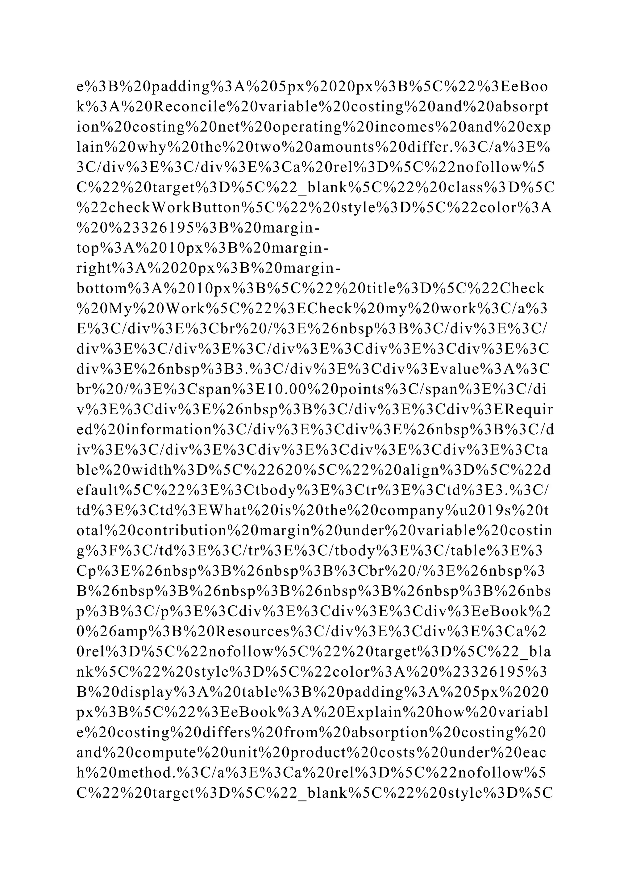 e%3B%20padding%3A%205px%2020px%3B%5C%22%3EeBoo
k%3A%20Reconcile%20variable%20costing%20and%20absorpt
ion%20costing%20net%20operating%20incomes%20and%20exp
lain%20why%20the%20two%20amounts%20differ.%3C/a%3E%
3C/div%3E%3C/div%3E%3Ca%20rel%3D%5C%22nofollow%5
C%22%20target%3D%5C%22_blank%5C%22%20class%3D%5C
%22checkWorkButton%5C%22%20style%3D%5C%22color%3A
%20%23326195%3B%20margin-
top%3A%2010px%3B%20margin-
right%3A%2020px%3B%20margin-
bottom%3A%2010px%3B%5C%22%20title%3D%5C%22Check
%20My%20Work%5C%22%3ECheck%20my%20work%3C/a%3
E%3C/div%3E%3Cbr%20/%3E%26nbsp%3B%3C/div%3E%3C/
div%3E%3C/div%3E%3C/div%3E%3Cdiv%3E%3Cdiv%3E%3C
div%3E%26nbsp%3B3.%3C/div%3E%3Cdiv%3Evalue%3A%3C
br%20/%3E%3Cspan%3E10.00%20points%3C/span%3E%3C/di
v%3E%3Cdiv%3E%26nbsp%3B%3C/div%3E%3Cdiv%3ERequir
ed%20information%3C/div%3E%3Cdiv%3E%26nbsp%3B%3C/d
iv%3E%3C/div%3E%3Cdiv%3E%3Cdiv%3E%3Cdiv%3E%3Cta
ble%20width%3D%5C%22620%5C%22%20align%3D%5C%22d
efault%5C%22%3E%3Ctbody%3E%3Ctr%3E%3Ctd%3E3.%3C/
td%3E%3Ctd%3EWhat%20is%20the%20company%u2019s%20t
otal%20contribution%20margin%20under%20variable%20costin
g%3F%3C/td%3E%3C/tr%3E%3C/tbody%3E%3C/table%3E%3
Cp%3E%26nbsp%3B%26nbsp%3B%3Cbr%20/%3E%26nbsp%3
B%26nbsp%3B%26nbsp%3B%26nbsp%3B%26nbsp%3B%26nbs
p%3B%3C/p%3E%3Cdiv%3E%3Cdiv%3E%3Cdiv%3EeBook%2
0%26amp%3B%20Resources%3C/div%3E%3Cdiv%3E%3Ca%2
0rel%3D%5C%22nofollow%5C%22%20target%3D%5C%22_bla
nk%5C%22%20style%3D%5C%22color%3A%20%23326195%3
B%20display%3A%20table%3B%20padding%3A%205px%2020
px%3B%5C%22%3EeBook%3A%20Explain%20how%20variabl
e%20costing%20differs%20from%20absorption%20costing%20
and%20compute%20unit%20product%20costs%20under%20eac
h%20method.%3C/a%3E%3Ca%20rel%3D%5C%22nofollow%5
C%22%20target%3D%5C%22_blank%5C%22%20style%3D%5C
 