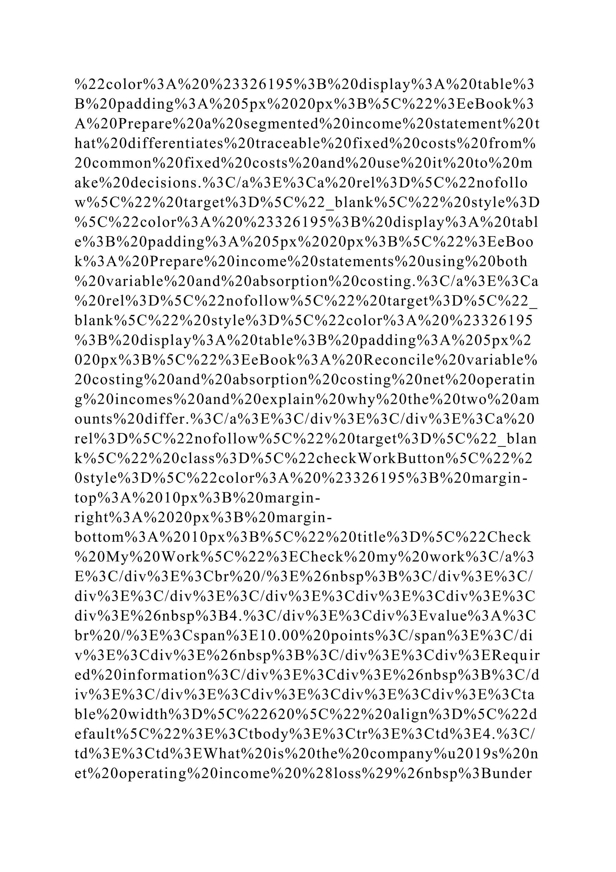 %22color%3A%20%23326195%3B%20display%3A%20table%3
B%20padding%3A%205px%2020px%3B%5C%22%3EeBook%3
A%20Prepare%20a%20segmented%20income%20statement%20t
hat%20differentiates%20traceable%20fixed%20costs%20from%
20common%20fixed%20costs%20and%20use%20it%20to%20m
ake%20decisions.%3C/a%3E%3Ca%20rel%3D%5C%22nofollo
w%5C%22%20target%3D%5C%22_blank%5C%22%20style%3D
%5C%22color%3A%20%23326195%3B%20display%3A%20tabl
e%3B%20padding%3A%205px%2020px%3B%5C%22%3EeBoo
k%3A%20Prepare%20income%20statements%20using%20both
%20variable%20and%20absorption%20costing.%3C/a%3E%3Ca
%20rel%3D%5C%22nofollow%5C%22%20target%3D%5C%22_
blank%5C%22%20style%3D%5C%22color%3A%20%23326195
%3B%20display%3A%20table%3B%20padding%3A%205px%2
020px%3B%5C%22%3EeBook%3A%20Reconcile%20variable%
20costing%20and%20absorption%20costing%20net%20operatin
g%20incomes%20and%20explain%20why%20the%20two%20am
ounts%20differ.%3C/a%3E%3C/div%3E%3C/div%3E%3Ca%20
rel%3D%5C%22nofollow%5C%22%20target%3D%5C%22_blan
k%5C%22%20class%3D%5C%22checkWorkButton%5C%22%2
0style%3D%5C%22color%3A%20%23326195%3B%20margin-
top%3A%2010px%3B%20margin-
right%3A%2020px%3B%20margin-
bottom%3A%2010px%3B%5C%22%20title%3D%5C%22Check
%20My%20Work%5C%22%3ECheck%20my%20work%3C/a%3
E%3C/div%3E%3Cbr%20/%3E%26nbsp%3B%3C/div%3E%3C/
div%3E%3C/div%3E%3C/div%3E%3Cdiv%3E%3Cdiv%3E%3C
div%3E%26nbsp%3B4.%3C/div%3E%3Cdiv%3Evalue%3A%3C
br%20/%3E%3Cspan%3E10.00%20points%3C/span%3E%3C/di
v%3E%3Cdiv%3E%26nbsp%3B%3C/div%3E%3Cdiv%3ERequir
ed%20information%3C/div%3E%3Cdiv%3E%26nbsp%3B%3C/d
iv%3E%3C/div%3E%3Cdiv%3E%3Cdiv%3E%3Cdiv%3E%3Cta
ble%20width%3D%5C%22620%5C%22%20align%3D%5C%22d
efault%5C%22%3E%3Ctbody%3E%3Ctr%3E%3Ctd%3E4.%3C/
td%3E%3Ctd%3EWhat%20is%20the%20company%u2019s%20n
et%20operating%20income%20%28loss%29%26nbsp%3Bunder
 