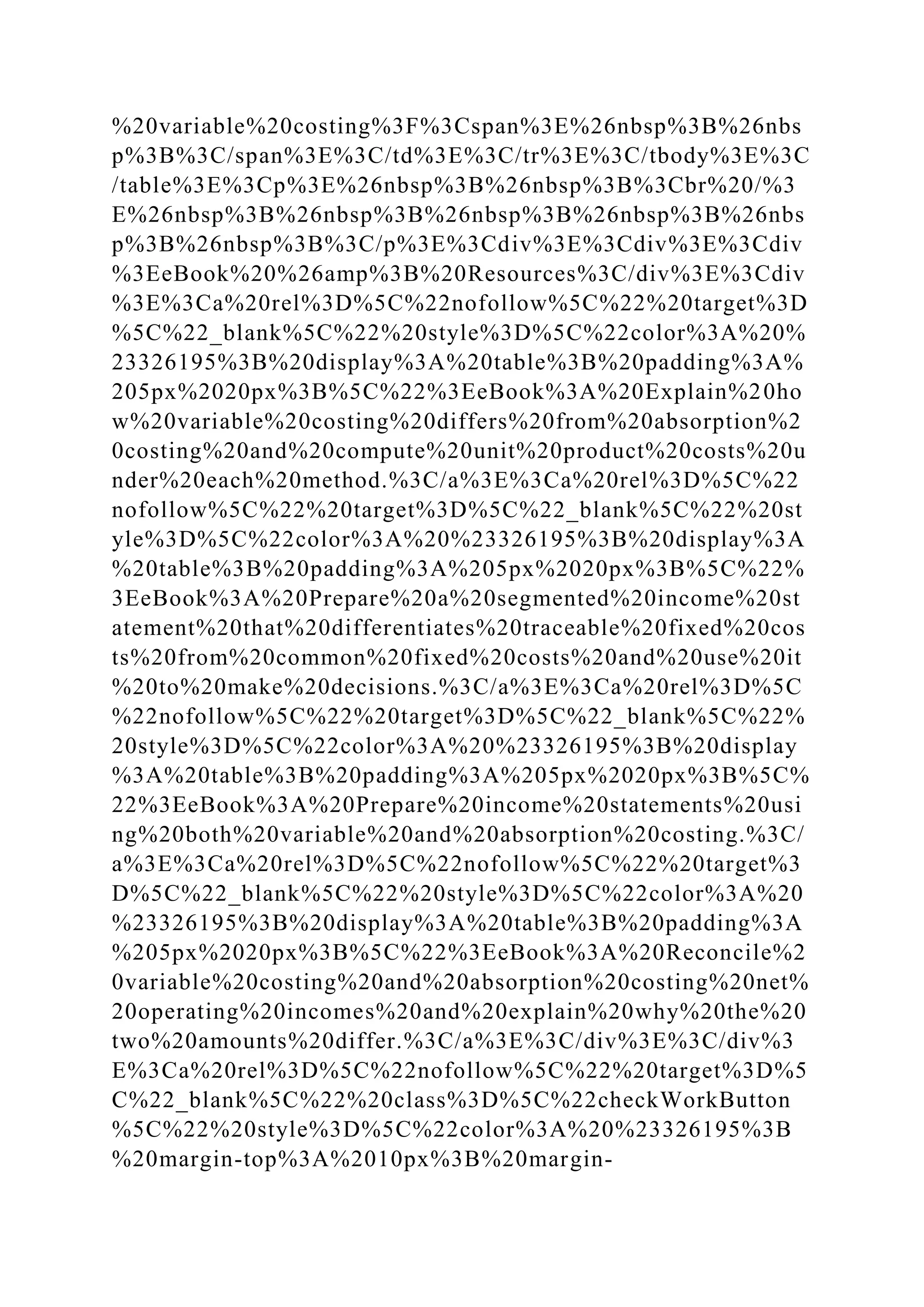 %20variable%20costing%3F%3Cspan%3E%26nbsp%3B%26nbs
p%3B%3C/span%3E%3C/td%3E%3C/tr%3E%3C/tbody%3E%3C
/table%3E%3Cp%3E%26nbsp%3B%26nbsp%3B%3Cbr%20/%3
E%26nbsp%3B%26nbsp%3B%26nbsp%3B%26nbsp%3B%26nbs
p%3B%26nbsp%3B%3C/p%3E%3Cdiv%3E%3Cdiv%3E%3Cdiv
%3EeBook%20%26amp%3B%20Resources%3C/div%3E%3Cdiv
%3E%3Ca%20rel%3D%5C%22nofollow%5C%22%20target%3D
%5C%22_blank%5C%22%20style%3D%5C%22color%3A%20%
23326195%3B%20display%3A%20table%3B%20padding%3A%
205px%2020px%3B%5C%22%3EeBook%3A%20Explain%20ho
w%20variable%20costing%20differs%20from%20absorption%2
0costing%20and%20compute%20unit%20product%20costs%20u
nder%20each%20method.%3C/a%3E%3Ca%20rel%3D%5C%22
nofollow%5C%22%20target%3D%5C%22_blank%5C%22%20st
yle%3D%5C%22color%3A%20%23326195%3B%20display%3A
%20table%3B%20padding%3A%205px%2020px%3B%5C%22%
3EeBook%3A%20Prepare%20a%20segmented%20income%20st
atement%20that%20differentiates%20traceable%20fixed%20cos
ts%20from%20common%20fixed%20costs%20and%20use%20it
%20to%20make%20decisions.%3C/a%3E%3Ca%20rel%3D%5C
%22nofollow%5C%22%20target%3D%5C%22_blank%5C%22%
20style%3D%5C%22color%3A%20%23326195%3B%20display
%3A%20table%3B%20padding%3A%205px%2020px%3B%5C%
22%3EeBook%3A%20Prepare%20income%20statements%20usi
ng%20both%20variable%20and%20absorption%20costing.%3C/
a%3E%3Ca%20rel%3D%5C%22nofollow%5C%22%20target%3
D%5C%22_blank%5C%22%20style%3D%5C%22color%3A%20
%23326195%3B%20display%3A%20table%3B%20padding%3A
%205px%2020px%3B%5C%22%3EeBook%3A%20Reconcile%2
0variable%20costing%20and%20absorption%20costing%20net%
20operating%20incomes%20and%20explain%20why%20the%20
two%20amounts%20differ.%3C/a%3E%3C/div%3E%3C/div%3
E%3Ca%20rel%3D%5C%22nofollow%5C%22%20target%3D%5
C%22_blank%5C%22%20class%3D%5C%22checkWorkButton
%5C%22%20style%3D%5C%22color%3A%20%23326195%3B
%20margin-top%3A%2010px%3B%20margin-
 