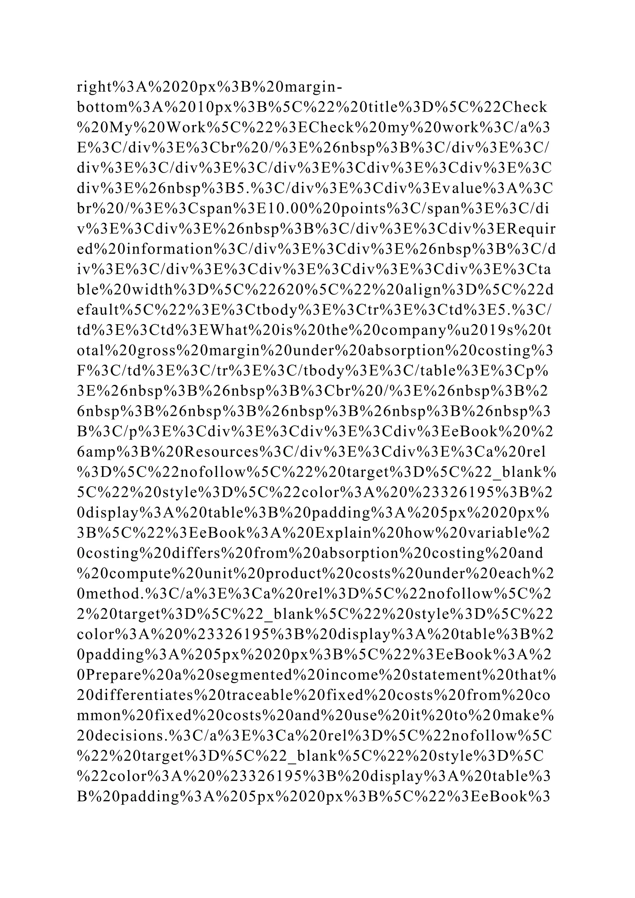 right%3A%2020px%3B%20margin-
bottom%3A%2010px%3B%5C%22%20title%3D%5C%22Check
%20My%20Work%5C%22%3ECheck%20my%20work%3C/a%3
E%3C/div%3E%3Cbr%20/%3E%26nbsp%3B%3C/div%3E%3C/
div%3E%3C/div%3E%3C/div%3E%3Cdiv%3E%3Cdiv%3E%3C
div%3E%26nbsp%3B5.%3C/div%3E%3Cdiv%3Evalue%3A%3C
br%20/%3E%3Cspan%3E10.00%20points%3C/span%3E%3C/di
v%3E%3Cdiv%3E%26nbsp%3B%3C/div%3E%3Cdiv%3ERequir
ed%20information%3C/div%3E%3Cdiv%3E%26nbsp%3B%3C/d
iv%3E%3C/div%3E%3Cdiv%3E%3Cdiv%3E%3Cdiv%3E%3Cta
ble%20width%3D%5C%22620%5C%22%20align%3D%5C%22d
efault%5C%22%3E%3Ctbody%3E%3Ctr%3E%3Ctd%3E5.%3C/
td%3E%3Ctd%3EWhat%20is%20the%20company%u2019s%20t
otal%20gross%20margin%20under%20absorption%20costing%3
F%3C/td%3E%3C/tr%3E%3C/tbody%3E%3C/table%3E%3Cp%
3E%26nbsp%3B%26nbsp%3B%3Cbr%20/%3E%26nbsp%3B%2
6nbsp%3B%26nbsp%3B%26nbsp%3B%26nbsp%3B%26nbsp%3
B%3C/p%3E%3Cdiv%3E%3Cdiv%3E%3Cdiv%3EeBook%20%2
6amp%3B%20Resources%3C/div%3E%3Cdiv%3E%3Ca%20rel
%3D%5C%22nofollow%5C%22%20target%3D%5C%22_blank%
5C%22%20style%3D%5C%22color%3A%20%23326195%3B%2
0display%3A%20table%3B%20padding%3A%205px%2020px%
3B%5C%22%3EeBook%3A%20Explain%20how%20variable%2
0costing%20differs%20from%20absorption%20costing%20and
%20compute%20unit%20product%20costs%20under%20each%2
0method.%3C/a%3E%3Ca%20rel%3D%5C%22nofollow%5C%2
2%20target%3D%5C%22_blank%5C%22%20style%3D%5C%22
color%3A%20%23326195%3B%20display%3A%20table%3B%2
0padding%3A%205px%2020px%3B%5C%22%3EeBook%3A%2
0Prepare%20a%20segmented%20income%20statement%20that%
20differentiates%20traceable%20fixed%20costs%20from%20co
mmon%20fixed%20costs%20and%20use%20it%20to%20make%
20decisions.%3C/a%3E%3Ca%20rel%3D%5C%22nofollow%5C
%22%20target%3D%5C%22_blank%5C%22%20style%3D%5C
%22color%3A%20%23326195%3B%20display%3A%20table%3
B%20padding%3A%205px%2020px%3B%5C%22%3EeBook%3
 