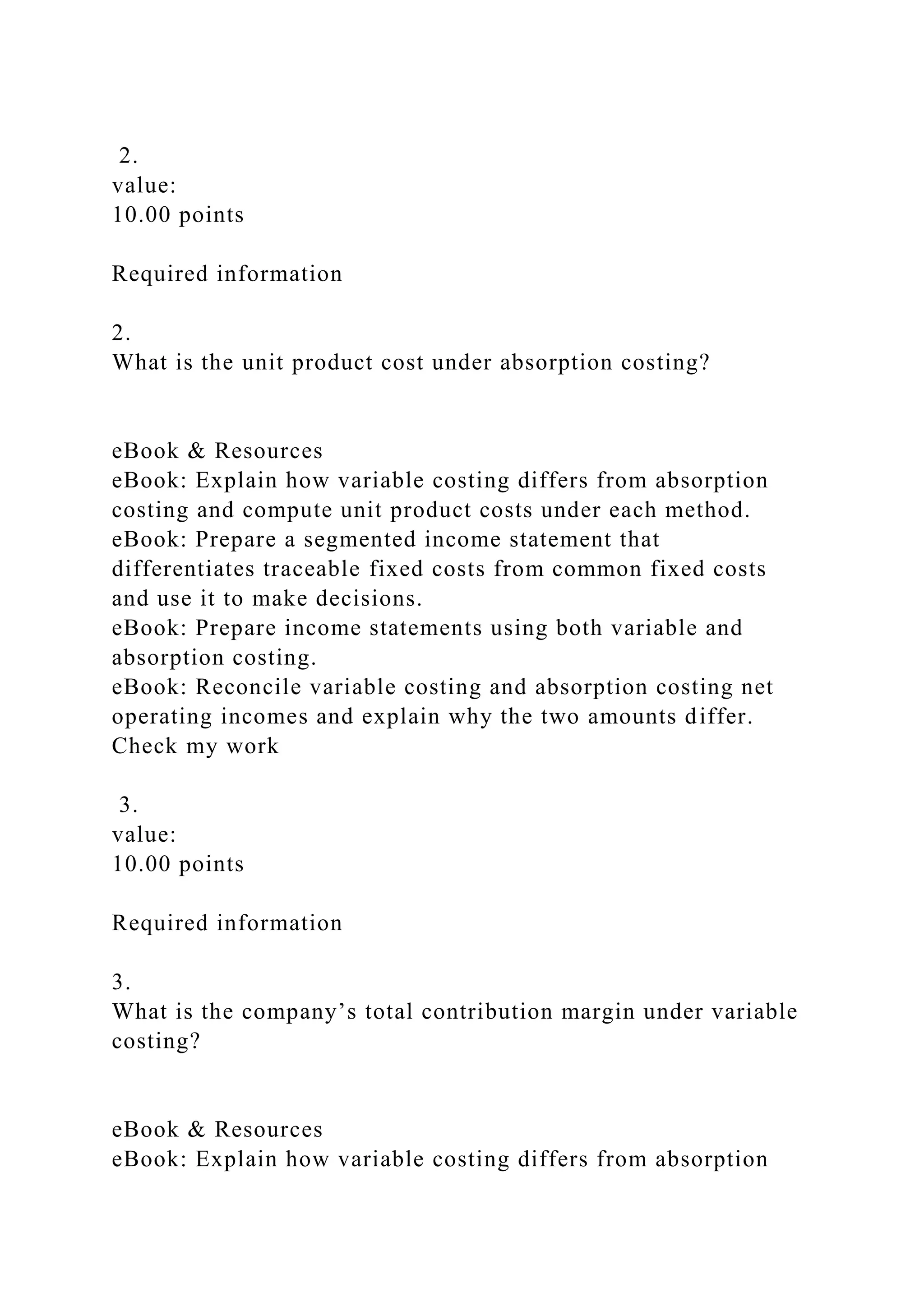 2.
value:
10.00 points
Required information
2.
What is the unit product cost under absorption costing?
eBook & Resources
eBook: Explain how variable costing differs from absorption
costing and compute unit product costs under each method.
eBook: Prepare a segmented income statement that
differentiates traceable fixed costs from common fixed costs
and use it to make decisions.
eBook: Prepare income statements using both variable and
absorption costing.
eBook: Reconcile variable costing and absorption costing net
operating incomes and explain why the two amounts differ.
Check my work
3.
value:
10.00 points
Required information
3.
What is the company’s total contribution margin under variable
costing?
eBook & Resources
eBook: Explain how variable costing differs from absorption
 