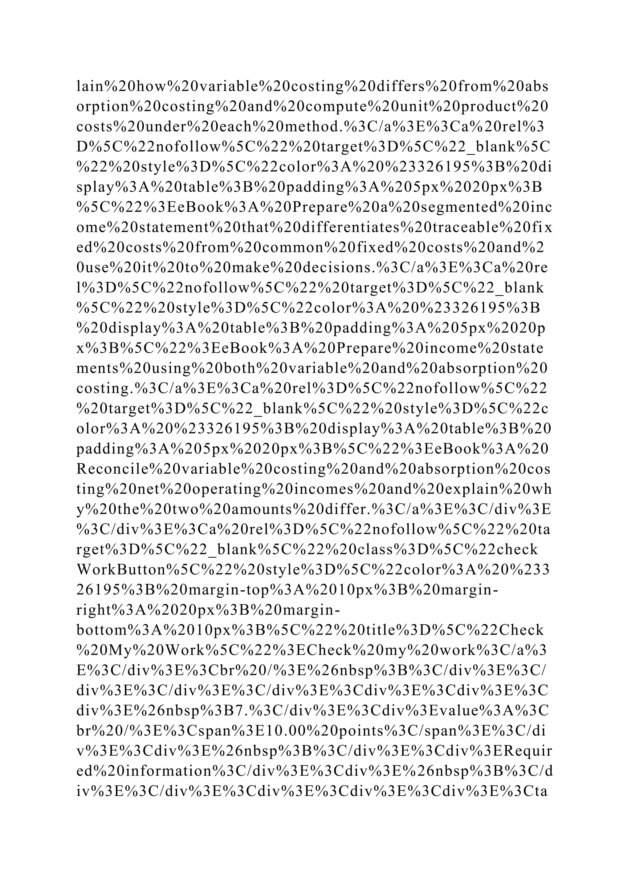 lain%20how%20variable%20costing%20differs%20from%20abs
orption%20costing%20and%20compute%20unit%20product%20
costs%20under%20each%20method.%3C/a%3E%3Ca%20rel%3
D%5C%22nofollow%5C%22%20target%3D%5C%22_blank%5C
%22%20style%3D%5C%22color%3A%20%23326195%3B%20di
splay%3A%20table%3B%20padding%3A%205px%2020px%3B
%5C%22%3EeBook%3A%20Prepare%20a%20segmented%20inc
ome%20statement%20that%20differentiates%20traceable%20fix
ed%20costs%20from%20common%20fixed%20costs%20and%2
0use%20it%20to%20make%20decisions.%3C/a%3E%3Ca%20re
l%3D%5C%22nofollow%5C%22%20target%3D%5C%22_blank
%5C%22%20style%3D%5C%22color%3A%20%23326195%3B
%20display%3A%20table%3B%20padding%3A%205px%2020p
x%3B%5C%22%3EeBook%3A%20Prepare%20income%20state
ments%20using%20both%20variable%20and%20absorption%20
costing.%3C/a%3E%3Ca%20rel%3D%5C%22nofollow%5C%22
%20target%3D%5C%22_blank%5C%22%20style%3D%5C%22c
olor%3A%20%23326195%3B%20display%3A%20table%3B%20
padding%3A%205px%2020px%3B%5C%22%3EeBook%3A%20
Reconcile%20variable%20costing%20and%20absorption%20cos
ting%20net%20operating%20incomes%20and%20explain%20wh
y%20the%20two%20amounts%20differ.%3C/a%3E%3C/div%3E
%3C/div%3E%3Ca%20rel%3D%5C%22nofollow%5C%22%20ta
rget%3D%5C%22_blank%5C%22%20class%3D%5C%22check
WorkButton%5C%22%20style%3D%5C%22color%3A%20%233
26195%3B%20margin-top%3A%2010px%3B%20margin-
right%3A%2020px%3B%20margin-
bottom%3A%2010px%3B%5C%22%20title%3D%5C%22Check
%20My%20Work%5C%22%3ECheck%20my%20work%3C/a%3
E%3C/div%3E%3Cbr%20/%3E%26nbsp%3B%3C/div%3E%3C/
div%3E%3C/div%3E%3C/div%3E%3Cdiv%3E%3Cdiv%3E%3C
div%3E%26nbsp%3B7.%3C/div%3E%3Cdiv%3Evalue%3A%3C
br%20/%3E%3Cspan%3E10.00%20points%3C/span%3E%3C/di
v%3E%3Cdiv%3E%26nbsp%3B%3C/div%3E%3Cdiv%3ERequir
ed%20information%3C/div%3E%3Cdiv%3E%26nbsp%3B%3C/d
iv%3E%3C/div%3E%3Cdiv%3E%3Cdiv%3E%3Cdiv%3E%3Cta
 