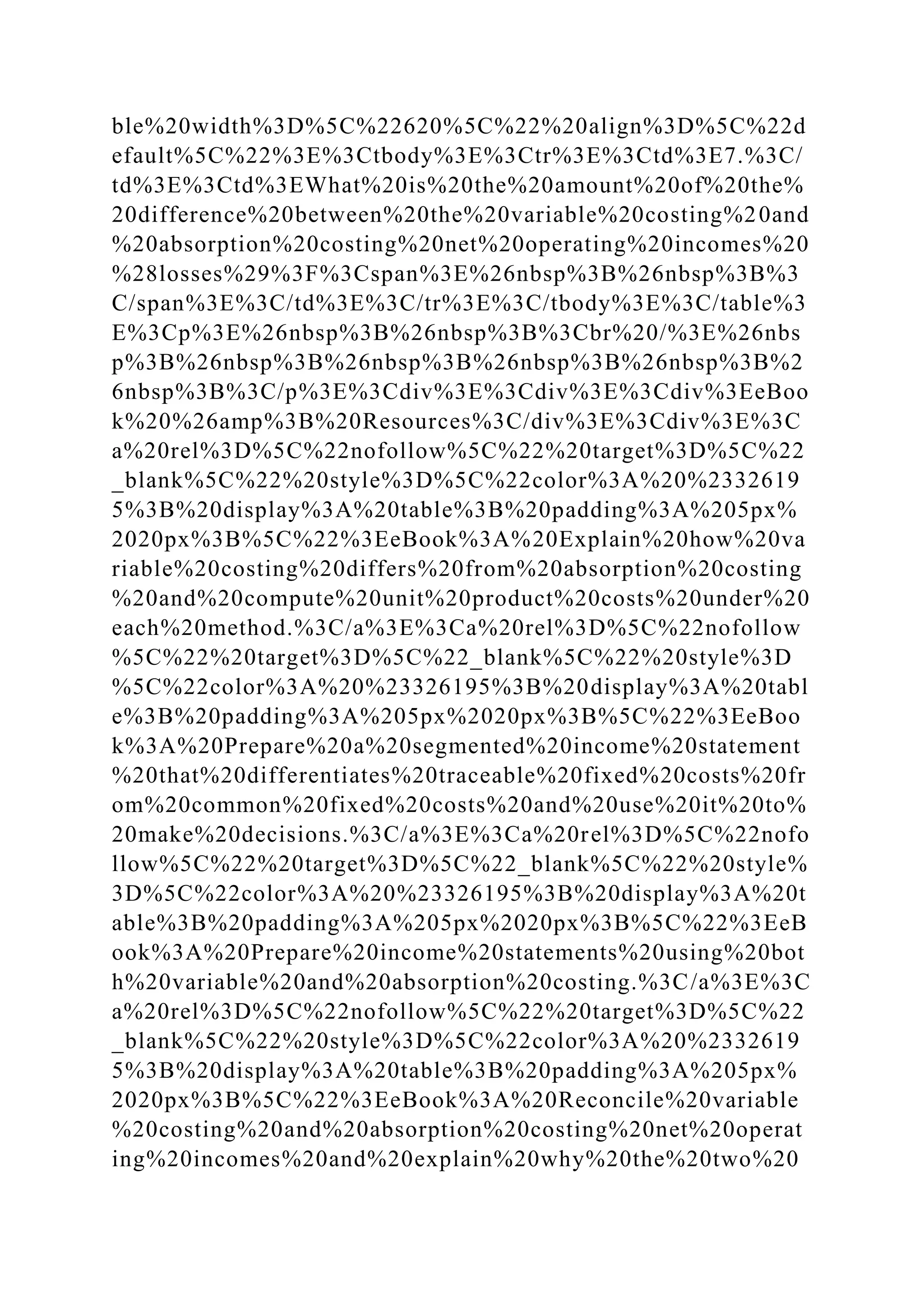 ble%20width%3D%5C%22620%5C%22%20align%3D%5C%22d
efault%5C%22%3E%3Ctbody%3E%3Ctr%3E%3Ctd%3E7.%3C/
td%3E%3Ctd%3EWhat%20is%20the%20amount%20of%20the%
20difference%20between%20the%20variable%20costing%20and
%20absorption%20costing%20net%20operating%20incomes%20
%28losses%29%3F%3Cspan%3E%26nbsp%3B%26nbsp%3B%3
C/span%3E%3C/td%3E%3C/tr%3E%3C/tbody%3E%3C/table%3
E%3Cp%3E%26nbsp%3B%26nbsp%3B%3Cbr%20/%3E%26nbs
p%3B%26nbsp%3B%26nbsp%3B%26nbsp%3B%26nbsp%3B%2
6nbsp%3B%3C/p%3E%3Cdiv%3E%3Cdiv%3E%3Cdiv%3EeBoo
k%20%26amp%3B%20Resources%3C/div%3E%3Cdiv%3E%3C
a%20rel%3D%5C%22nofollow%5C%22%20target%3D%5C%22
_blank%5C%22%20style%3D%5C%22color%3A%20%2332619
5%3B%20display%3A%20table%3B%20padding%3A%205px%
2020px%3B%5C%22%3EeBook%3A%20Explain%20how%20va
riable%20costing%20differs%20from%20absorption%20costing
%20and%20compute%20unit%20product%20costs%20under%20
each%20method.%3C/a%3E%3Ca%20rel%3D%5C%22nofollow
%5C%22%20target%3D%5C%22_blank%5C%22%20style%3D
%5C%22color%3A%20%23326195%3B%20display%3A%20tabl
e%3B%20padding%3A%205px%2020px%3B%5C%22%3EeBoo
k%3A%20Prepare%20a%20segmented%20income%20statement
%20that%20differentiates%20traceable%20fixed%20costs%20fr
om%20common%20fixed%20costs%20and%20use%20it%20to%
20make%20decisions.%3C/a%3E%3Ca%20rel%3D%5C%22nofo
llow%5C%22%20target%3D%5C%22_blank%5C%22%20style%
3D%5C%22color%3A%20%23326195%3B%20display%3A%20t
able%3B%20padding%3A%205px%2020px%3B%5C%22%3EeB
ook%3A%20Prepare%20income%20statements%20using%20bot
h%20variable%20and%20absorption%20costing.%3C/a%3E%3C
a%20rel%3D%5C%22nofollow%5C%22%20target%3D%5C%22
_blank%5C%22%20style%3D%5C%22color%3A%20%2332619
5%3B%20display%3A%20table%3B%20padding%3A%205px%
2020px%3B%5C%22%3EeBook%3A%20Reconcile%20variable
%20costing%20and%20absorption%20costing%20net%20operat
ing%20incomes%20and%20explain%20why%20the%20two%20
 