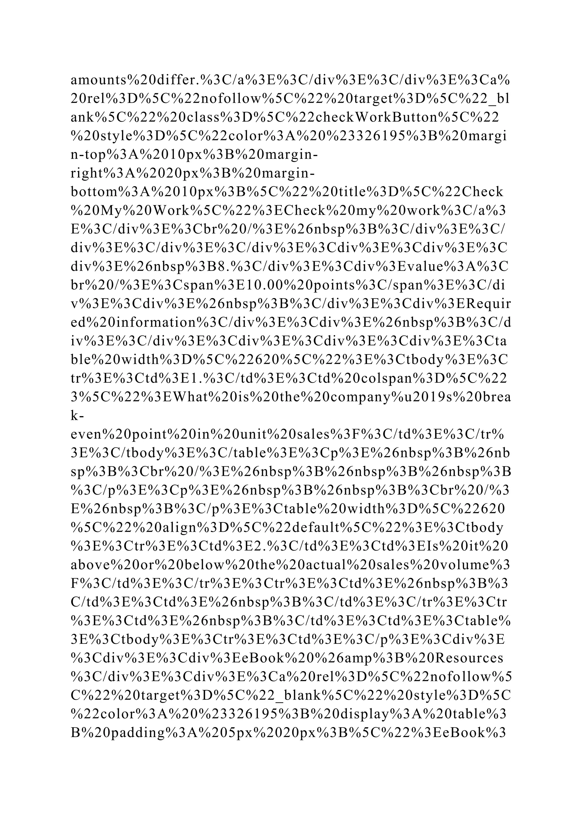 amounts%20differ.%3C/a%3E%3C/div%3E%3C/div%3E%3Ca%
20rel%3D%5C%22nofollow%5C%22%20target%3D%5C%22_bl
ank%5C%22%20class%3D%5C%22checkWorkButton%5C%22
%20style%3D%5C%22color%3A%20%23326195%3B%20margi
n-top%3A%2010px%3B%20margin-
right%3A%2020px%3B%20margin-
bottom%3A%2010px%3B%5C%22%20title%3D%5C%22Check
%20My%20Work%5C%22%3ECheck%20my%20work%3C/a%3
E%3C/div%3E%3Cbr%20/%3E%26nbsp%3B%3C/div%3E%3C/
div%3E%3C/div%3E%3C/div%3E%3Cdiv%3E%3Cdiv%3E%3C
div%3E%26nbsp%3B8.%3C/div%3E%3Cdiv%3Evalue%3A%3C
br%20/%3E%3Cspan%3E10.00%20points%3C/span%3E%3C/di
v%3E%3Cdiv%3E%26nbsp%3B%3C/div%3E%3Cdiv%3ERequir
ed%20information%3C/div%3E%3Cdiv%3E%26nbsp%3B%3C/d
iv%3E%3C/div%3E%3Cdiv%3E%3Cdiv%3E%3Cdiv%3E%3Cta
ble%20width%3D%5C%22620%5C%22%3E%3Ctbody%3E%3C
tr%3E%3Ctd%3E1.%3C/td%3E%3Ctd%20colspan%3D%5C%22
3%5C%22%3EWhat%20is%20the%20company%u2019s%20brea
k-
even%20point%20in%20unit%20sales%3F%3C/td%3E%3C/tr%
3E%3C/tbody%3E%3C/table%3E%3Cp%3E%26nbsp%3B%26nb
sp%3B%3Cbr%20/%3E%26nbsp%3B%26nbsp%3B%26nbsp%3B
%3C/p%3E%3Cp%3E%26nbsp%3B%26nbsp%3B%3Cbr%20/%3
E%26nbsp%3B%3C/p%3E%3Ctable%20width%3D%5C%22620
%5C%22%20align%3D%5C%22default%5C%22%3E%3Ctbody
%3E%3Ctr%3E%3Ctd%3E2.%3C/td%3E%3Ctd%3EIs%20it%20
above%20or%20below%20the%20actual%20sales%20volume%3
F%3C/td%3E%3C/tr%3E%3Ctr%3E%3Ctd%3E%26nbsp%3B%3
C/td%3E%3Ctd%3E%26nbsp%3B%3C/td%3E%3C/tr%3E%3Ctr
%3E%3Ctd%3E%26nbsp%3B%3C/td%3E%3Ctd%3E%3Ctable%
3E%3Ctbody%3E%3Ctr%3E%3Ctd%3E%3C/p%3E%3Cdiv%3E
%3Cdiv%3E%3Cdiv%3EeBook%20%26amp%3B%20Resources
%3C/div%3E%3Cdiv%3E%3Ca%20rel%3D%5C%22nofollow%5
C%22%20target%3D%5C%22_blank%5C%22%20style%3D%5C
%22color%3A%20%23326195%3B%20display%3A%20table%3
B%20padding%3A%205px%2020px%3B%5C%22%3EeBook%3
 