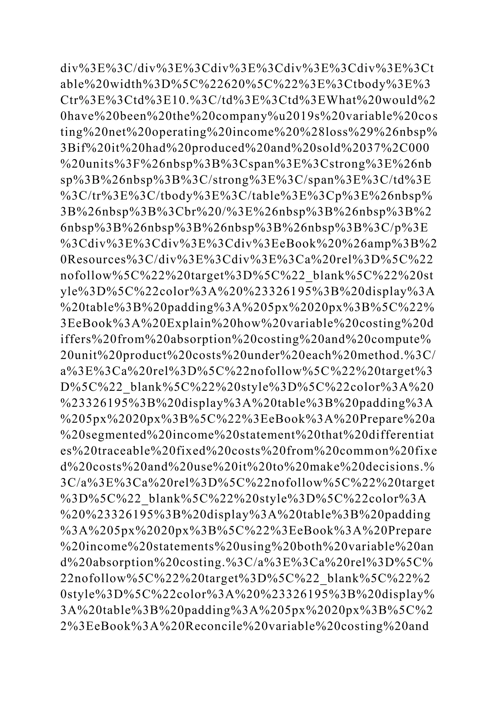div%3E%3C/div%3E%3Cdiv%3E%3Cdiv%3E%3Cdiv%3E%3Ct
able%20width%3D%5C%22620%5C%22%3E%3Ctbody%3E%3
Ctr%3E%3Ctd%3E10.%3C/td%3E%3Ctd%3EWhat%20would%2
0have%20been%20the%20company%u2019s%20variable%20cos
ting%20net%20operating%20income%20%28loss%29%26nbsp%
3Bif%20it%20had%20produced%20and%20sold%2037%2C000
%20units%3F%26nbsp%3B%3Cspan%3E%3Cstrong%3E%26nb
sp%3B%26nbsp%3B%3C/strong%3E%3C/span%3E%3C/td%3E
%3C/tr%3E%3C/tbody%3E%3C/table%3E%3Cp%3E%26nbsp%
3B%26nbsp%3B%3Cbr%20/%3E%26nbsp%3B%26nbsp%3B%2
6nbsp%3B%26nbsp%3B%26nbsp%3B%26nbsp%3B%3C/p%3E
%3Cdiv%3E%3Cdiv%3E%3Cdiv%3EeBook%20%26amp%3B%2
0Resources%3C/div%3E%3Cdiv%3E%3Ca%20rel%3D%5C%22
nofollow%5C%22%20target%3D%5C%22_blank%5C%22%20st
yle%3D%5C%22color%3A%20%23326195%3B%20display%3A
%20table%3B%20padding%3A%205px%2020px%3B%5C%22%
3EeBook%3A%20Explain%20how%20variable%20costing%20d
iffers%20from%20absorption%20costing%20and%20compute%
20unit%20product%20costs%20under%20each%20method.%3C/
a%3E%3Ca%20rel%3D%5C%22nofollow%5C%22%20target%3
D%5C%22_blank%5C%22%20style%3D%5C%22color%3A%20
%23326195%3B%20display%3A%20table%3B%20padding%3A
%205px%2020px%3B%5C%22%3EeBook%3A%20Prepare%20a
%20segmented%20income%20statement%20that%20differentiat
es%20traceable%20fixed%20costs%20from%20common%20fixe
d%20costs%20and%20use%20it%20to%20make%20decisions.%
3C/a%3E%3Ca%20rel%3D%5C%22nofollow%5C%22%20target
%3D%5C%22_blank%5C%22%20style%3D%5C%22color%3A
%20%23326195%3B%20display%3A%20table%3B%20padding
%3A%205px%2020px%3B%5C%22%3EeBook%3A%20Prepare
%20income%20statements%20using%20both%20variable%20an
d%20absorption%20costing.%3C/a%3E%3Ca%20rel%3D%5C%
22nofollow%5C%22%20target%3D%5C%22_blank%5C%22%2
0style%3D%5C%22color%3A%20%23326195%3B%20display%
3A%20table%3B%20padding%3A%205px%2020px%3B%5C%2
2%3EeBook%3A%20Reconcile%20variable%20costing%20and
 