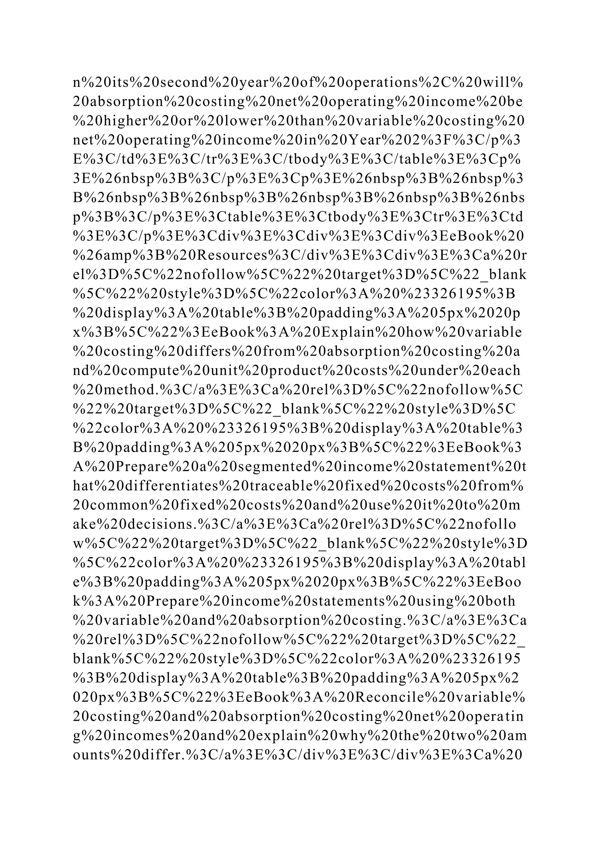 n%20its%20second%20year%20of%20operations%2C%20will%
20absorption%20costing%20net%20operating%20income%20be
%20higher%20or%20lower%20than%20variable%20costing%20
net%20operating%20income%20in%20Year%202%3F%3C/p%3
E%3C/td%3E%3C/tr%3E%3C/tbody%3E%3C/table%3E%3Cp%
3E%26nbsp%3B%3C/p%3E%3Cp%3E%26nbsp%3B%26nbsp%3
B%26nbsp%3B%26nbsp%3B%26nbsp%3B%26nbsp%3B%26nbs
p%3B%3C/p%3E%3Ctable%3E%3Ctbody%3E%3Ctr%3E%3Ctd
%3E%3C/p%3E%3Cdiv%3E%3Cdiv%3E%3Cdiv%3EeBook%20
%26amp%3B%20Resources%3C/div%3E%3Cdiv%3E%3Ca%20r
el%3D%5C%22nofollow%5C%22%20target%3D%5C%22_blank
%5C%22%20style%3D%5C%22color%3A%20%23326195%3B
%20display%3A%20table%3B%20padding%3A%205px%2020p
x%3B%5C%22%3EeBook%3A%20Explain%20how%20variable
%20costing%20differs%20from%20absorption%20costing%20a
nd%20compute%20unit%20product%20costs%20under%20each
%20method.%3C/a%3E%3Ca%20rel%3D%5C%22nofollow%5C
%22%20target%3D%5C%22_blank%5C%22%20style%3D%5C
%22color%3A%20%23326195%3B%20display%3A%20table%3
B%20padding%3A%205px%2020px%3B%5C%22%3EeBook%3
A%20Prepare%20a%20segmented%20income%20statement%20t
hat%20differentiates%20traceable%20fixed%20costs%20from%
20common%20fixed%20costs%20and%20use%20it%20to%20m
ake%20decisions.%3C/a%3E%3Ca%20rel%3D%5C%22nofollo
w%5C%22%20target%3D%5C%22_blank%5C%22%20style%3D
%5C%22color%3A%20%23326195%3B%20display%3A%20tabl
e%3B%20padding%3A%205px%2020px%3B%5C%22%3EeBoo
k%3A%20Prepare%20income%20statements%20using%20both
%20variable%20and%20absorption%20costing.%3C/a%3E%3Ca
%20rel%3D%5C%22nofollow%5C%22%20target%3D%5C%22_
blank%5C%22%20style%3D%5C%22color%3A%20%23326195
%3B%20display%3A%20table%3B%20padding%3A%205px%2
020px%3B%5C%22%3EeBook%3A%20Reconcile%20variable%
20costing%20and%20absorption%20costing%20net%20operatin
g%20incomes%20and%20explain%20why%20the%20two%20am
ounts%20differ.%3C/a%3E%3C/div%3E%3C/div%3E%3Ca%20
 