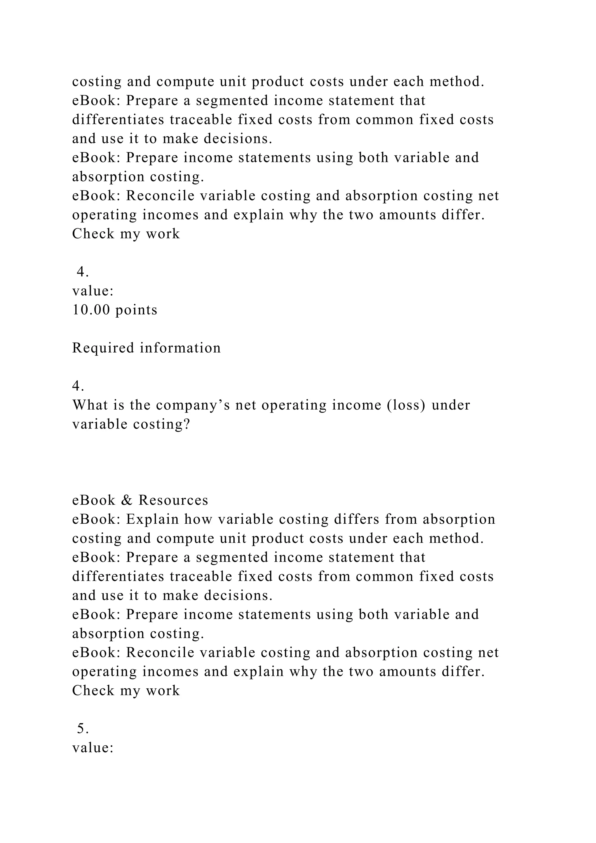 costing and compute unit product costs under each method.
eBook: Prepare a segmented income statement that
differentiates traceable fixed costs from common fixed costs
and use it to make decisions.
eBook: Prepare income statements using both variable and
absorption costing.
eBook: Reconcile variable costing and absorption costing net
operating incomes and explain why the two amounts differ.
Check my work
4.
value:
10.00 points
Required information
4.
What is the company’s net operating income (loss) under
variable costing?
eBook & Resources
eBook: Explain how variable costing differs from absorption
costing and compute unit product costs under each method.
eBook: Prepare a segmented income statement that
differentiates traceable fixed costs from common fixed costs
and use it to make decisions.
eBook: Prepare income statements using both variable and
absorption costing.
eBook: Reconcile variable costing and absorption costing net
operating incomes and explain why the two amounts differ.
Check my work
5.
value:
 