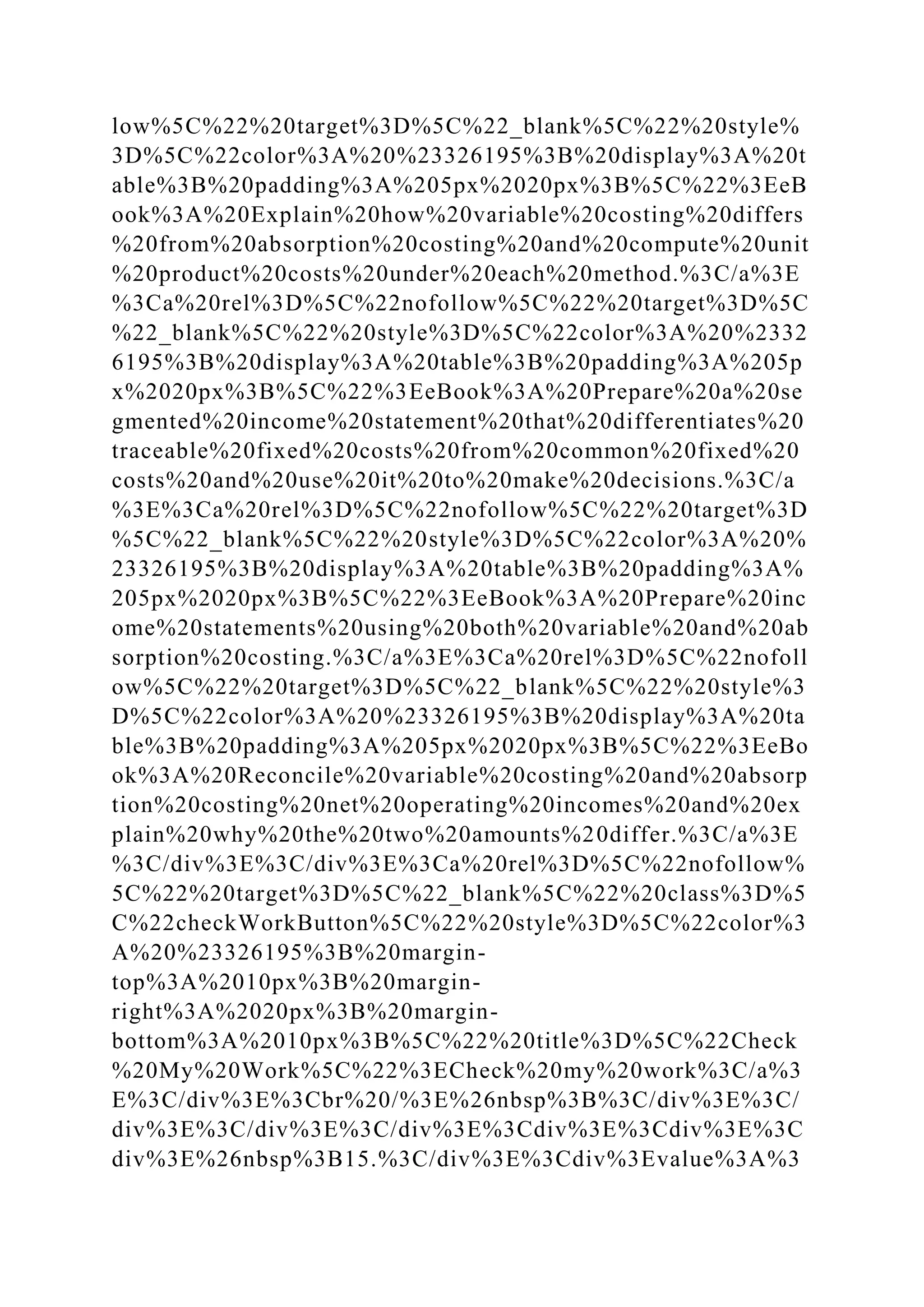 low%5C%22%20target%3D%5C%22_blank%5C%22%20style%
3D%5C%22color%3A%20%23326195%3B%20display%3A%20t
able%3B%20padding%3A%205px%2020px%3B%5C%22%3EeB
ook%3A%20Explain%20how%20variable%20costing%20differs
%20from%20absorption%20costing%20and%20compute%20unit
%20product%20costs%20under%20each%20method.%3C/a%3E
%3Ca%20rel%3D%5C%22nofollow%5C%22%20target%3D%5C
%22_blank%5C%22%20style%3D%5C%22color%3A%20%2332
6195%3B%20display%3A%20table%3B%20padding%3A%205p
x%2020px%3B%5C%22%3EeBook%3A%20Prepare%20a%20se
gmented%20income%20statement%20that%20differentiates%20
traceable%20fixed%20costs%20from%20common%20fixed%20
costs%20and%20use%20it%20to%20make%20decisions.%3C/a
%3E%3Ca%20rel%3D%5C%22nofollow%5C%22%20target%3D
%5C%22_blank%5C%22%20style%3D%5C%22color%3A%20%
23326195%3B%20display%3A%20table%3B%20padding%3A%
205px%2020px%3B%5C%22%3EeBook%3A%20Prepare%20inc
ome%20statements%20using%20both%20variable%20and%20ab
sorption%20costing.%3C/a%3E%3Ca%20rel%3D%5C%22nofoll
ow%5C%22%20target%3D%5C%22_blank%5C%22%20style%3
D%5C%22color%3A%20%23326195%3B%20display%3A%20ta
ble%3B%20padding%3A%205px%2020px%3B%5C%22%3EeBo
ok%3A%20Reconcile%20variable%20costing%20and%20absorp
tion%20costing%20net%20operating%20incomes%20and%20ex
plain%20why%20the%20two%20amounts%20differ.%3C/a%3E
%3C/div%3E%3C/div%3E%3Ca%20rel%3D%5C%22nofollow%
5C%22%20target%3D%5C%22_blank%5C%22%20class%3D%5
C%22checkWorkButton%5C%22%20style%3D%5C%22color%3
A%20%23326195%3B%20margin-
top%3A%2010px%3B%20margin-
right%3A%2020px%3B%20margin-
bottom%3A%2010px%3B%5C%22%20title%3D%5C%22Check
%20My%20Work%5C%22%3ECheck%20my%20work%3C/a%3
E%3C/div%3E%3Cbr%20/%3E%26nbsp%3B%3C/div%3E%3C/
div%3E%3C/div%3E%3C/div%3E%3Cdiv%3E%3Cdiv%3E%3C
div%3E%26nbsp%3B15.%3C/div%3E%3Cdiv%3Evalue%3A%3
 