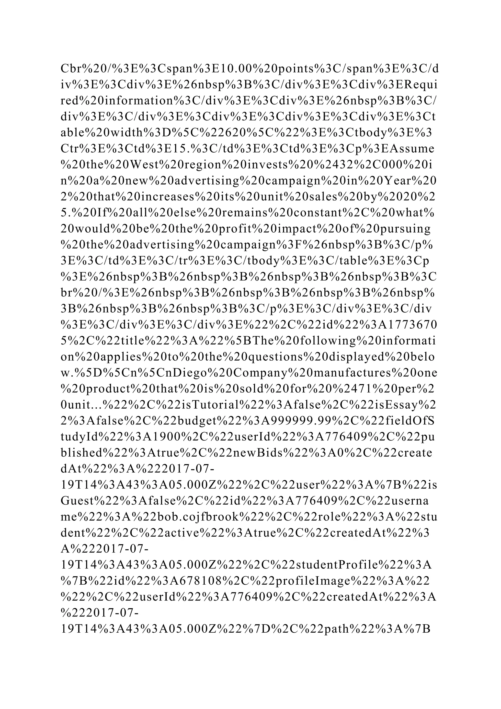 Cbr%20/%3E%3Cspan%3E10.00%20points%3C/span%3E%3C/d
iv%3E%3Cdiv%3E%26nbsp%3B%3C/div%3E%3Cdiv%3ERequi
red%20information%3C/div%3E%3Cdiv%3E%26nbsp%3B%3C/
div%3E%3C/div%3E%3Cdiv%3E%3Cdiv%3E%3Cdiv%3E%3Ct
able%20width%3D%5C%22620%5C%22%3E%3Ctbody%3E%3
Ctr%3E%3Ctd%3E15.%3C/td%3E%3Ctd%3E%3Cp%3EAssume
%20the%20West%20region%20invests%20%2432%2C000%20i
n%20a%20new%20advertising%20campaign%20in%20Year%20
2%20that%20increases%20its%20unit%20sales%20by%2020%2
5.%20If%20all%20else%20remains%20constant%2C%20what%
20would%20be%20the%20profit%20impact%20of%20pursuing
%20the%20advertising%20campaign%3F%26nbsp%3B%3C/p%
3E%3C/td%3E%3C/tr%3E%3C/tbody%3E%3C/table%3E%3Cp
%3E%26nbsp%3B%26nbsp%3B%26nbsp%3B%26nbsp%3B%3C
br%20/%3E%26nbsp%3B%26nbsp%3B%26nbsp%3B%26nbsp%
3B%26nbsp%3B%26nbsp%3B%3C/p%3E%3C/div%3E%3C/div
%3E%3C/div%3E%3C/div%3E%22%2C%22id%22%3A1773670
5%2C%22title%22%3A%22%5BThe%20following%20informati
on%20applies%20to%20the%20questions%20displayed%20belo
w.%5D%5Cn%5CnDiego%20Company%20manufactures%20one
%20product%20that%20is%20sold%20for%20%2471%20per%2
0unit...%22%2C%22isTutorial%22%3Afalse%2C%22isEssay%2
2%3Afalse%2C%22budget%22%3A999999.99%2C%22fieldOfS
tudyId%22%3A1900%2C%22userId%22%3A776409%2C%22pu
blished%22%3Atrue%2C%22newBids%22%3A0%2C%22create
dAt%22%3A%222017-07-
19T14%3A43%3A05.000Z%22%2C%22user%22%3A%7B%22is
Guest%22%3Afalse%2C%22id%22%3A776409%2C%22userna
me%22%3A%22bob.cojfbrook%22%2C%22role%22%3A%22stu
dent%22%2C%22active%22%3Atrue%2C%22createdAt%22%3
A%222017-07-
19T14%3A43%3A05.000Z%22%2C%22studentProfile%22%3A
%7B%22id%22%3A678108%2C%22profileImage%22%3A%22
%22%2C%22userId%22%3A776409%2C%22createdAt%22%3A
%222017-07-
19T14%3A43%3A05.000Z%22%7D%2C%22path%22%3A%7B
 
