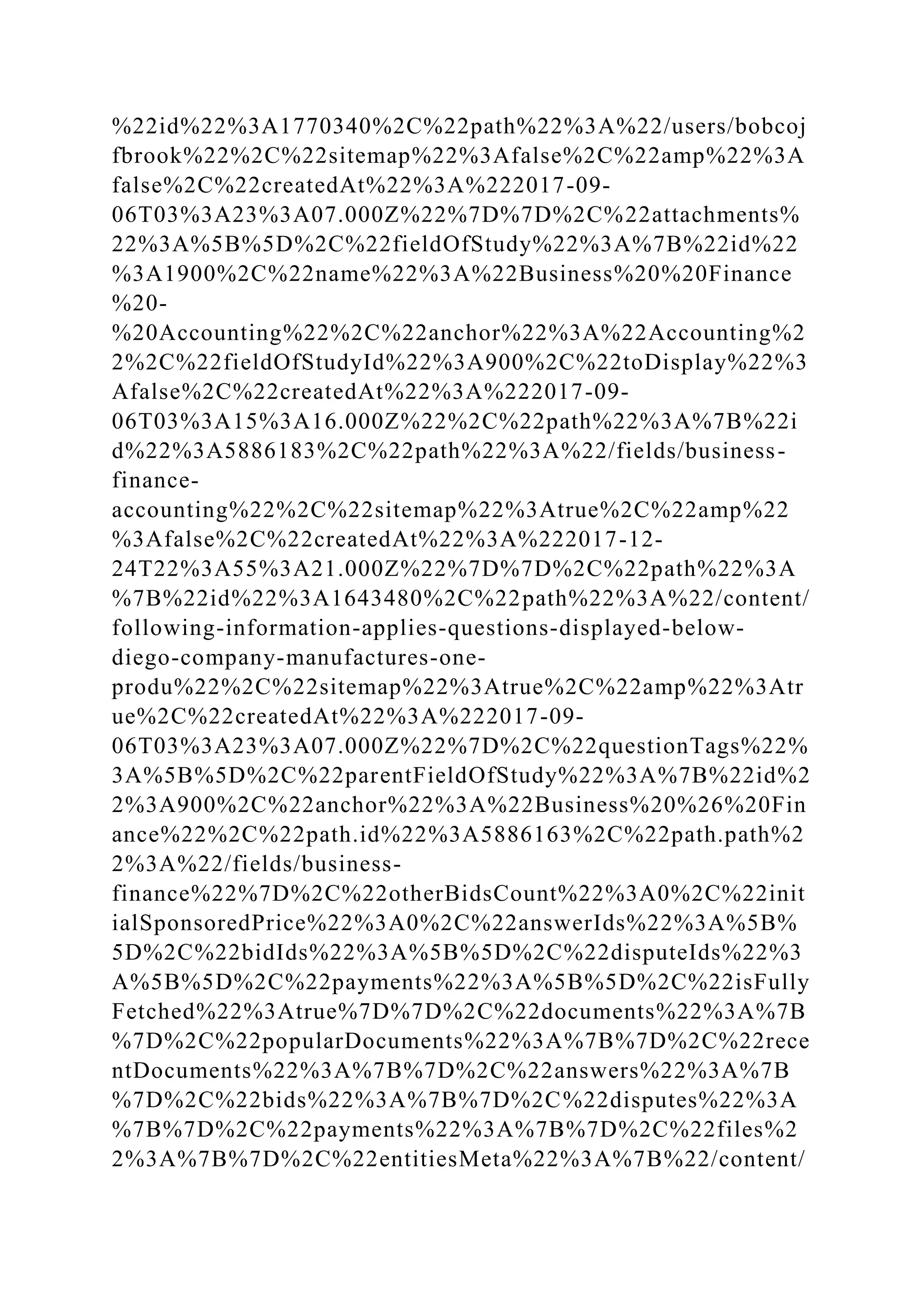 %22id%22%3A1770340%2C%22path%22%3A%22/users/bobcoj
fbrook%22%2C%22sitemap%22%3Afalse%2C%22amp%22%3A
false%2C%22createdAt%22%3A%222017-09-
06T03%3A23%3A07.000Z%22%7D%7D%2C%22attachments%
22%3A%5B%5D%2C%22fieldOfStudy%22%3A%7B%22id%22
%3A1900%2C%22name%22%3A%22Business%20%20Finance
%20-
%20Accounting%22%2C%22anchor%22%3A%22Accounting%2
2%2C%22fieldOfStudyId%22%3A900%2C%22toDisplay%22%3
Afalse%2C%22createdAt%22%3A%222017-09-
06T03%3A15%3A16.000Z%22%2C%22path%22%3A%7B%22i
d%22%3A5886183%2C%22path%22%3A%22/fields/business-
finance-
accounting%22%2C%22sitemap%22%3Atrue%2C%22amp%22
%3Afalse%2C%22createdAt%22%3A%222017-12-
24T22%3A55%3A21.000Z%22%7D%7D%2C%22path%22%3A
%7B%22id%22%3A1643480%2C%22path%22%3A%22/content/
following-information-applies-questions-displayed-below-
diego-company-manufactures-one-
produ%22%2C%22sitemap%22%3Atrue%2C%22amp%22%3Atr
ue%2C%22createdAt%22%3A%222017-09-
06T03%3A23%3A07.000Z%22%7D%2C%22questionTags%22%
3A%5B%5D%2C%22parentFieldOfStudy%22%3A%7B%22id%2
2%3A900%2C%22anchor%22%3A%22Business%20%26%20Fin
ance%22%2C%22path.id%22%3A5886163%2C%22path.path%2
2%3A%22/fields/business-
finance%22%7D%2C%22otherBidsCount%22%3A0%2C%22init
ialSponsoredPrice%22%3A0%2C%22answerIds%22%3A%5B%
5D%2C%22bidIds%22%3A%5B%5D%2C%22disputeIds%22%3
A%5B%5D%2C%22payments%22%3A%5B%5D%2C%22isFully
Fetched%22%3Atrue%7D%7D%2C%22documents%22%3A%7B
%7D%2C%22popularDocuments%22%3A%7B%7D%2C%22rece
ntDocuments%22%3A%7B%7D%2C%22answers%22%3A%7B
%7D%2C%22bids%22%3A%7B%7D%2C%22disputes%22%3A
%7B%7D%2C%22payments%22%3A%7B%7D%2C%22files%2
2%3A%7B%7D%2C%22entitiesMeta%22%3A%7B%22/content/
 