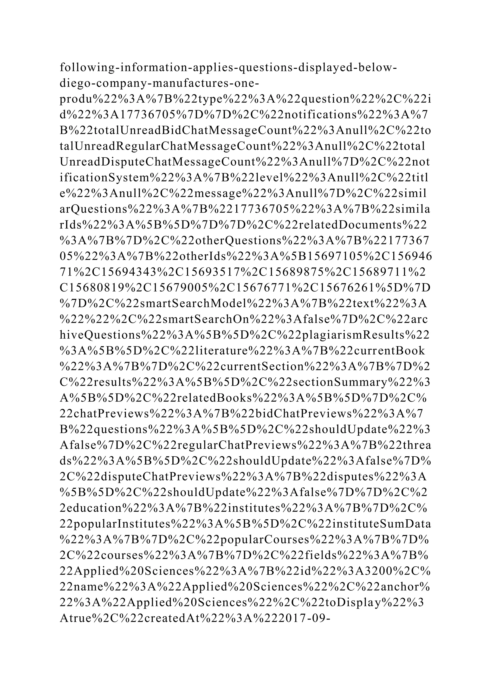 following-information-applies-questions-displayed-below-
diego-company-manufactures-one-
produ%22%3A%7B%22type%22%3A%22question%22%2C%22i
d%22%3A17736705%7D%7D%2C%22notifications%22%3A%7
B%22totalUnreadBidChatMessageCount%22%3Anull%2C%22to
talUnreadRegularChatMessageCount%22%3Anull%2C%22total
UnreadDisputeChatMessageCount%22%3Anull%7D%2C%22not
ificationSystem%22%3A%7B%22level%22%3Anull%2C%22titl
e%22%3Anull%2C%22message%22%3Anull%7D%2C%22simil
arQuestions%22%3A%7B%2217736705%22%3A%7B%22simila
rIds%22%3A%5B%5D%7D%7D%2C%22relatedDocuments%22
%3A%7B%7D%2C%22otherQuestions%22%3A%7B%22177367
05%22%3A%7B%22otherIds%22%3A%5B15697105%2C156946
71%2C15694343%2C15693517%2C15689875%2C15689711%2
C15680819%2C15679005%2C15676771%2C15676261%5D%7D
%7D%2C%22smartSearchModel%22%3A%7B%22text%22%3A
%22%22%2C%22smartSearchOn%22%3Afalse%7D%2C%22arc
hiveQuestions%22%3A%5B%5D%2C%22plagiarismResults%22
%3A%5B%5D%2C%22literature%22%3A%7B%22currentBook
%22%3A%7B%7D%2C%22currentSection%22%3A%7B%7D%2
C%22results%22%3A%5B%5D%2C%22sectionSummary%22%3
A%5B%5D%2C%22relatedBooks%22%3A%5B%5D%7D%2C%
22chatPreviews%22%3A%7B%22bidChatPreviews%22%3A%7
B%22questions%22%3A%5B%5D%2C%22shouldUpdate%22%3
Afalse%7D%2C%22regularChatPreviews%22%3A%7B%22threa
ds%22%3A%5B%5D%2C%22shouldUpdate%22%3Afalse%7D%
2C%22disputeChatPreviews%22%3A%7B%22disputes%22%3A
%5B%5D%2C%22shouldUpdate%22%3Afalse%7D%7D%2C%2
2education%22%3A%7B%22institutes%22%3A%7B%7D%2C%
22popularInstitutes%22%3A%5B%5D%2C%22instituteSumData
%22%3A%7B%7D%2C%22popularCourses%22%3A%7B%7D%
2C%22courses%22%3A%7B%7D%2C%22fields%22%3A%7B%
22Applied%20Sciences%22%3A%7B%22id%22%3A3200%2C%
22name%22%3A%22Applied%20Sciences%22%2C%22anchor%
22%3A%22Applied%20Sciences%22%2C%22toDisplay%22%3
Atrue%2C%22createdAt%22%3A%222017-09-
 