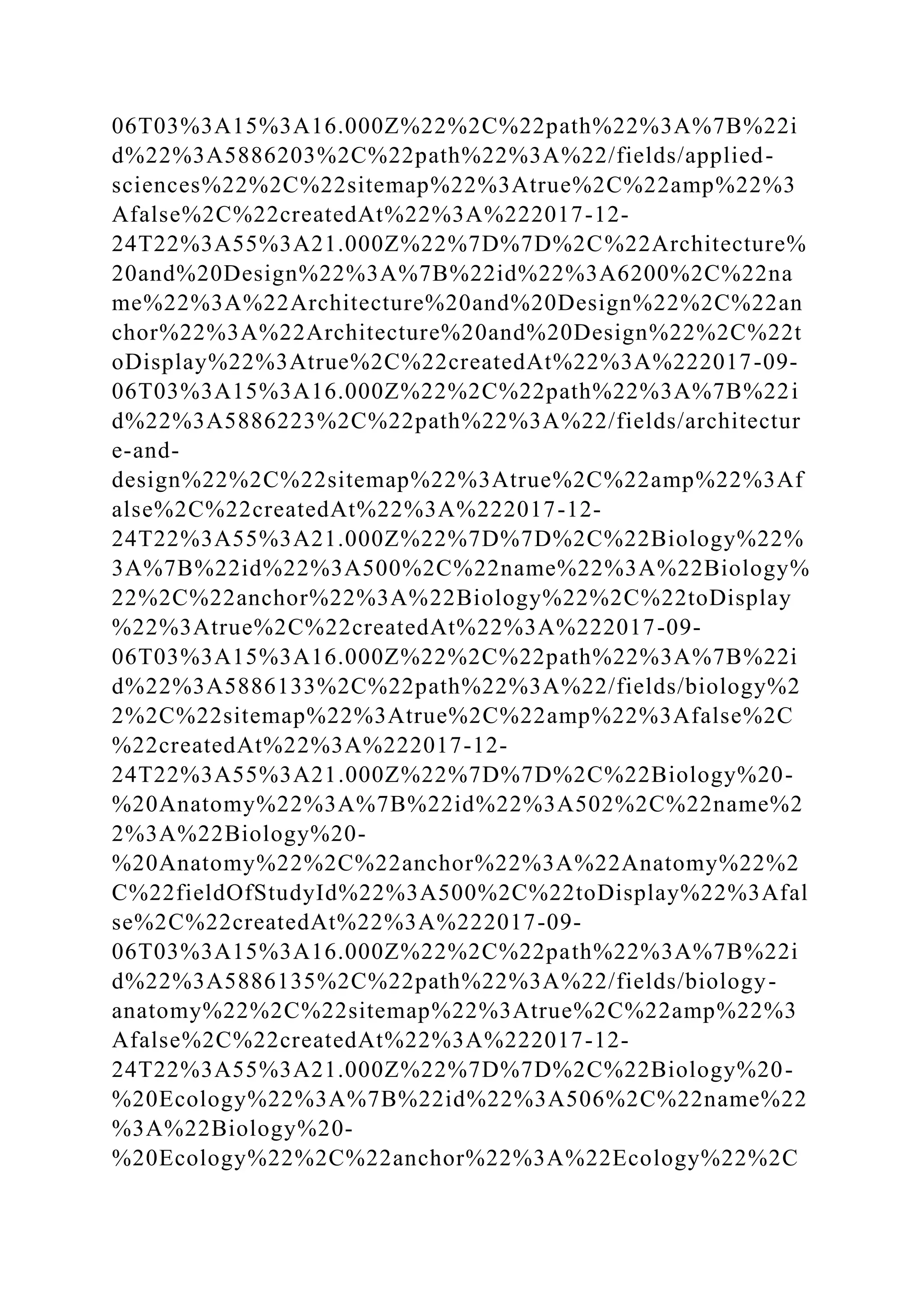 06T03%3A15%3A16.000Z%22%2C%22path%22%3A%7B%22i
d%22%3A5886203%2C%22path%22%3A%22/fields/applied-
sciences%22%2C%22sitemap%22%3Atrue%2C%22amp%22%3
Afalse%2C%22createdAt%22%3A%222017-12-
24T22%3A55%3A21.000Z%22%7D%7D%2C%22Architecture%
20and%20Design%22%3A%7B%22id%22%3A6200%2C%22na
me%22%3A%22Architecture%20and%20Design%22%2C%22an
chor%22%3A%22Architecture%20and%20Design%22%2C%22t
oDisplay%22%3Atrue%2C%22createdAt%22%3A%222017-09-
06T03%3A15%3A16.000Z%22%2C%22path%22%3A%7B%22i
d%22%3A5886223%2C%22path%22%3A%22/fields/architectur
e-and-
design%22%2C%22sitemap%22%3Atrue%2C%22amp%22%3Af
alse%2C%22createdAt%22%3A%222017-12-
24T22%3A55%3A21.000Z%22%7D%7D%2C%22Biology%22%
3A%7B%22id%22%3A500%2C%22name%22%3A%22Biology%
22%2C%22anchor%22%3A%22Biology%22%2C%22toDisplay
%22%3Atrue%2C%22createdAt%22%3A%222017-09-
06T03%3A15%3A16.000Z%22%2C%22path%22%3A%7B%22i
d%22%3A5886133%2C%22path%22%3A%22/fields/biology%2
2%2C%22sitemap%22%3Atrue%2C%22amp%22%3Afalse%2C
%22createdAt%22%3A%222017-12-
24T22%3A55%3A21.000Z%22%7D%7D%2C%22Biology%20-
%20Anatomy%22%3A%7B%22id%22%3A502%2C%22name%2
2%3A%22Biology%20-
%20Anatomy%22%2C%22anchor%22%3A%22Anatomy%22%2
C%22fieldOfStudyId%22%3A500%2C%22toDisplay%22%3Afal
se%2C%22createdAt%22%3A%222017-09-
06T03%3A15%3A16.000Z%22%2C%22path%22%3A%7B%22i
d%22%3A5886135%2C%22path%22%3A%22/fields/biology-
anatomy%22%2C%22sitemap%22%3Atrue%2C%22amp%22%3
Afalse%2C%22createdAt%22%3A%222017-12-
24T22%3A55%3A21.000Z%22%7D%7D%2C%22Biology%20-
%20Ecology%22%3A%7B%22id%22%3A506%2C%22name%22
%3A%22Biology%20-
%20Ecology%22%2C%22anchor%22%3A%22Ecology%22%2C
 