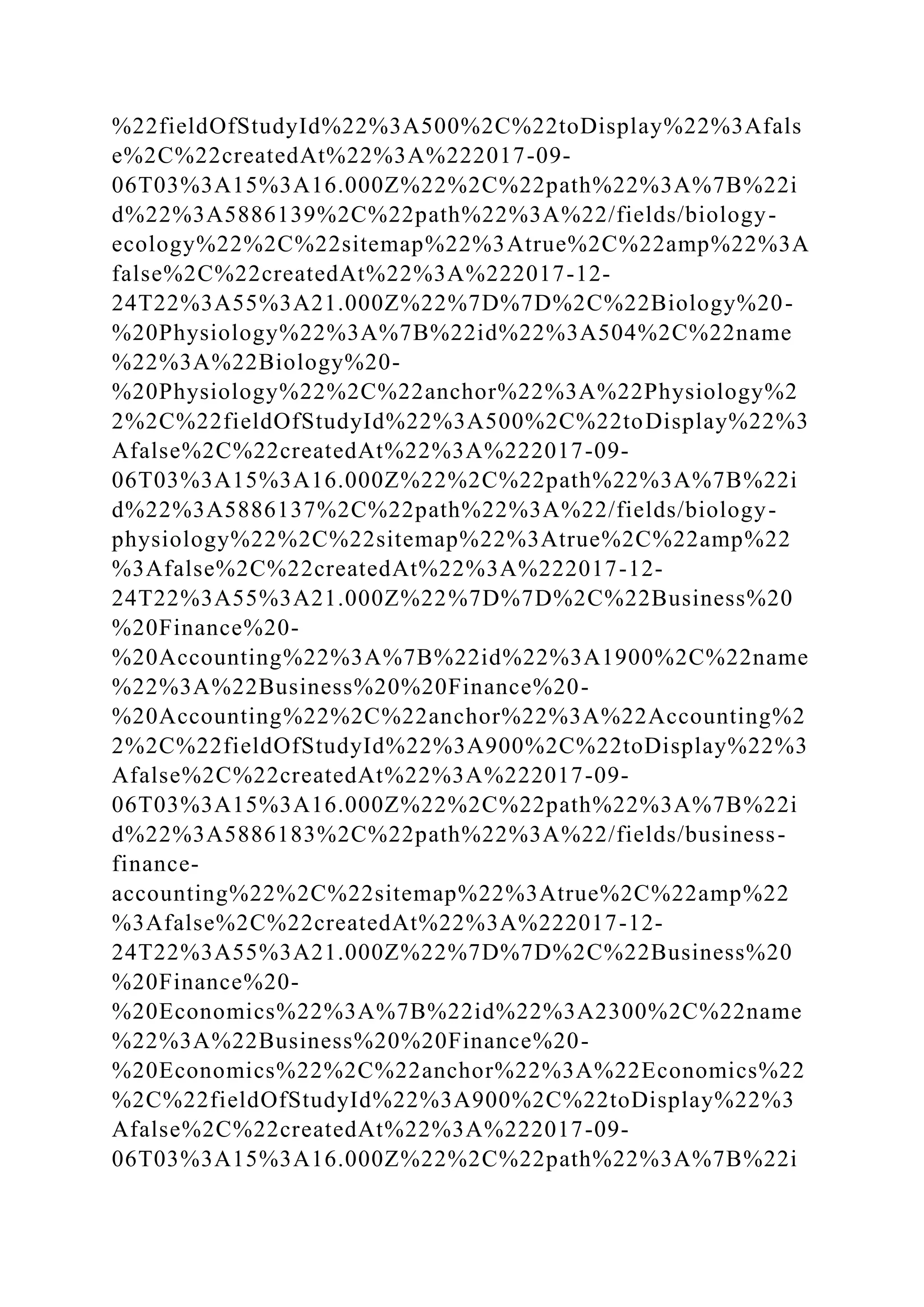 %22fieldOfStudyId%22%3A500%2C%22toDisplay%22%3Afals
e%2C%22createdAt%22%3A%222017-09-
06T03%3A15%3A16.000Z%22%2C%22path%22%3A%7B%22i
d%22%3A5886139%2C%22path%22%3A%22/fields/biology-
ecology%22%2C%22sitemap%22%3Atrue%2C%22amp%22%3A
false%2C%22createdAt%22%3A%222017-12-
24T22%3A55%3A21.000Z%22%7D%7D%2C%22Biology%20-
%20Physiology%22%3A%7B%22id%22%3A504%2C%22name
%22%3A%22Biology%20-
%20Physiology%22%2C%22anchor%22%3A%22Physiology%2
2%2C%22fieldOfStudyId%22%3A500%2C%22toDisplay%22%3
Afalse%2C%22createdAt%22%3A%222017-09-
06T03%3A15%3A16.000Z%22%2C%22path%22%3A%7B%22i
d%22%3A5886137%2C%22path%22%3A%22/fields/biology-
physiology%22%2C%22sitemap%22%3Atrue%2C%22amp%22
%3Afalse%2C%22createdAt%22%3A%222017-12-
24T22%3A55%3A21.000Z%22%7D%7D%2C%22Business%20
%20Finance%20-
%20Accounting%22%3A%7B%22id%22%3A1900%2C%22name
%22%3A%22Business%20%20Finance%20-
%20Accounting%22%2C%22anchor%22%3A%22Accounting%2
2%2C%22fieldOfStudyId%22%3A900%2C%22toDisplay%22%3
Afalse%2C%22createdAt%22%3A%222017-09-
06T03%3A15%3A16.000Z%22%2C%22path%22%3A%7B%22i
d%22%3A5886183%2C%22path%22%3A%22/fields/business-
finance-
accounting%22%2C%22sitemap%22%3Atrue%2C%22amp%22
%3Afalse%2C%22createdAt%22%3A%222017-12-
24T22%3A55%3A21.000Z%22%7D%7D%2C%22Business%20
%20Finance%20-
%20Economics%22%3A%7B%22id%22%3A2300%2C%22name
%22%3A%22Business%20%20Finance%20-
%20Economics%22%2C%22anchor%22%3A%22Economics%22
%2C%22fieldOfStudyId%22%3A900%2C%22toDisplay%22%3
Afalse%2C%22createdAt%22%3A%222017-09-
06T03%3A15%3A16.000Z%22%2C%22path%22%3A%7B%22i
 