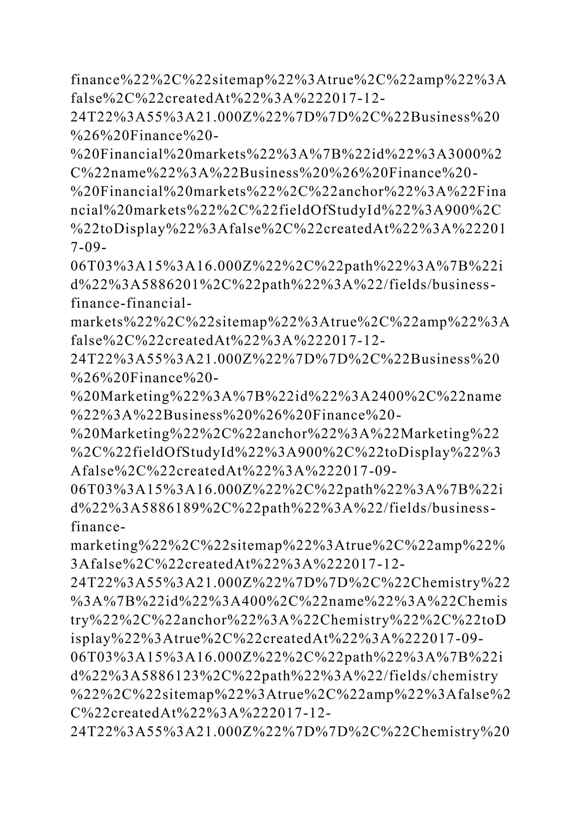 finance%22%2C%22sitemap%22%3Atrue%2C%22amp%22%3A
false%2C%22createdAt%22%3A%222017-12-
24T22%3A55%3A21.000Z%22%7D%7D%2C%22Business%20
%26%20Finance%20-
%20Financial%20markets%22%3A%7B%22id%22%3A3000%2
C%22name%22%3A%22Business%20%26%20Finance%20-
%20Financial%20markets%22%2C%22anchor%22%3A%22Fina
ncial%20markets%22%2C%22fieldOfStudyId%22%3A900%2C
%22toDisplay%22%3Afalse%2C%22createdAt%22%3A%22201
7-09-
06T03%3A15%3A16.000Z%22%2C%22path%22%3A%7B%22i
d%22%3A5886201%2C%22path%22%3A%22/fields/business-
finance-financial-
markets%22%2C%22sitemap%22%3Atrue%2C%22amp%22%3A
false%2C%22createdAt%22%3A%222017-12-
24T22%3A55%3A21.000Z%22%7D%7D%2C%22Business%20
%26%20Finance%20-
%20Marketing%22%3A%7B%22id%22%3A2400%2C%22name
%22%3A%22Business%20%26%20Finance%20-
%20Marketing%22%2C%22anchor%22%3A%22Marketing%22
%2C%22fieldOfStudyId%22%3A900%2C%22toDisplay%22%3
Afalse%2C%22createdAt%22%3A%222017-09-
06T03%3A15%3A16.000Z%22%2C%22path%22%3A%7B%22i
d%22%3A5886189%2C%22path%22%3A%22/fields/business-
finance-
marketing%22%2C%22sitemap%22%3Atrue%2C%22amp%22%
3Afalse%2C%22createdAt%22%3A%222017-12-
24T22%3A55%3A21.000Z%22%7D%7D%2C%22Chemistry%22
%3A%7B%22id%22%3A400%2C%22name%22%3A%22Chemis
try%22%2C%22anchor%22%3A%22Chemistry%22%2C%22toD
isplay%22%3Atrue%2C%22createdAt%22%3A%222017-09-
06T03%3A15%3A16.000Z%22%2C%22path%22%3A%7B%22i
d%22%3A5886123%2C%22path%22%3A%22/fields/chemistry
%22%2C%22sitemap%22%3Atrue%2C%22amp%22%3Afalse%2
C%22createdAt%22%3A%222017-12-
24T22%3A55%3A21.000Z%22%7D%7D%2C%22Chemistry%20
 