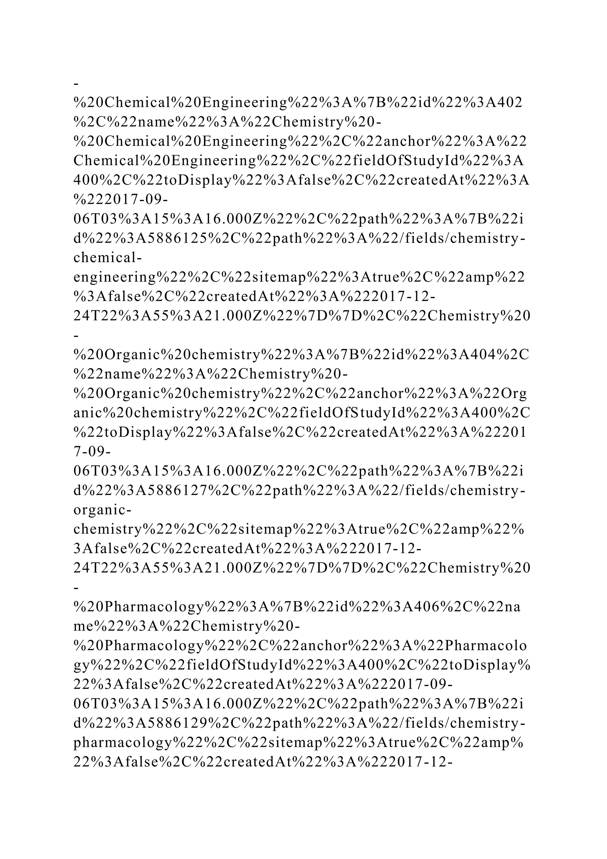 -
%20Chemical%20Engineering%22%3A%7B%22id%22%3A402
%2C%22name%22%3A%22Chemistry%20-
%20Chemical%20Engineering%22%2C%22anchor%22%3A%22
Chemical%20Engineering%22%2C%22fieldOfStudyId%22%3A
400%2C%22toDisplay%22%3Afalse%2C%22createdAt%22%3A
%222017-09-
06T03%3A15%3A16.000Z%22%2C%22path%22%3A%7B%22i
d%22%3A5886125%2C%22path%22%3A%22/fields/chemistry-
chemical-
engineering%22%2C%22sitemap%22%3Atrue%2C%22amp%22
%3Afalse%2C%22createdAt%22%3A%222017-12-
24T22%3A55%3A21.000Z%22%7D%7D%2C%22Chemistry%20
-
%20Organic%20chemistry%22%3A%7B%22id%22%3A404%2C
%22name%22%3A%22Chemistry%20-
%20Organic%20chemistry%22%2C%22anchor%22%3A%22Org
anic%20chemistry%22%2C%22fieldOfStudyId%22%3A400%2C
%22toDisplay%22%3Afalse%2C%22createdAt%22%3A%22201
7-09-
06T03%3A15%3A16.000Z%22%2C%22path%22%3A%7B%22i
d%22%3A5886127%2C%22path%22%3A%22/fields/chemistry-
organic-
chemistry%22%2C%22sitemap%22%3Atrue%2C%22amp%22%
3Afalse%2C%22createdAt%22%3A%222017-12-
24T22%3A55%3A21.000Z%22%7D%7D%2C%22Chemistry%20
-
%20Pharmacology%22%3A%7B%22id%22%3A406%2C%22na
me%22%3A%22Chemistry%20-
%20Pharmacology%22%2C%22anchor%22%3A%22Pharmacolo
gy%22%2C%22fieldOfStudyId%22%3A400%2C%22toDisplay%
22%3Afalse%2C%22createdAt%22%3A%222017-09-
06T03%3A15%3A16.000Z%22%2C%22path%22%3A%7B%22i
d%22%3A5886129%2C%22path%22%3A%22/fields/chemistry-
pharmacology%22%2C%22sitemap%22%3Atrue%2C%22amp%
22%3Afalse%2C%22createdAt%22%3A%222017-12-
 