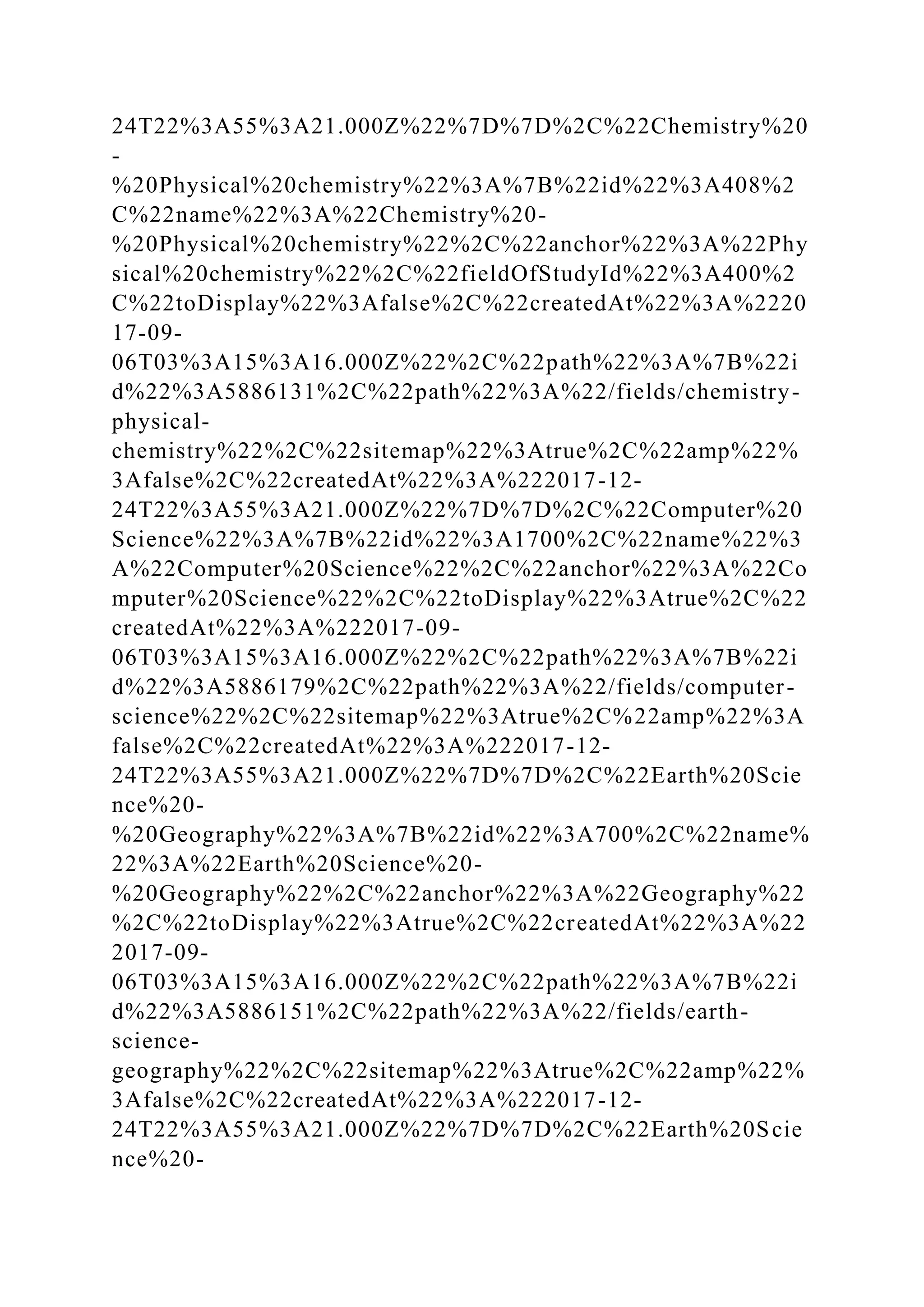 24T22%3A55%3A21.000Z%22%7D%7D%2C%22Chemistry%20
-
%20Physical%20chemistry%22%3A%7B%22id%22%3A408%2
C%22name%22%3A%22Chemistry%20-
%20Physical%20chemistry%22%2C%22anchor%22%3A%22Phy
sical%20chemistry%22%2C%22fieldOfStudyId%22%3A400%2
C%22toDisplay%22%3Afalse%2C%22createdAt%22%3A%2220
17-09-
06T03%3A15%3A16.000Z%22%2C%22path%22%3A%7B%22i
d%22%3A5886131%2C%22path%22%3A%22/fields/chemistry-
physical-
chemistry%22%2C%22sitemap%22%3Atrue%2C%22amp%22%
3Afalse%2C%22createdAt%22%3A%222017-12-
24T22%3A55%3A21.000Z%22%7D%7D%2C%22Computer%20
Science%22%3A%7B%22id%22%3A1700%2C%22name%22%3
A%22Computer%20Science%22%2C%22anchor%22%3A%22Co
mputer%20Science%22%2C%22toDisplay%22%3Atrue%2C%22
createdAt%22%3A%222017-09-
06T03%3A15%3A16.000Z%22%2C%22path%22%3A%7B%22i
d%22%3A5886179%2C%22path%22%3A%22/fields/computer-
science%22%2C%22sitemap%22%3Atrue%2C%22amp%22%3A
false%2C%22createdAt%22%3A%222017-12-
24T22%3A55%3A21.000Z%22%7D%7D%2C%22Earth%20Scie
nce%20-
%20Geography%22%3A%7B%22id%22%3A700%2C%22name%
22%3A%22Earth%20Science%20-
%20Geography%22%2C%22anchor%22%3A%22Geography%22
%2C%22toDisplay%22%3Atrue%2C%22createdAt%22%3A%22
2017-09-
06T03%3A15%3A16.000Z%22%2C%22path%22%3A%7B%22i
d%22%3A5886151%2C%22path%22%3A%22/fields/earth-
science-
geography%22%2C%22sitemap%22%3Atrue%2C%22amp%22%
3Afalse%2C%22createdAt%22%3A%222017-12-
24T22%3A55%3A21.000Z%22%7D%7D%2C%22Earth%20Scie
nce%20-
 