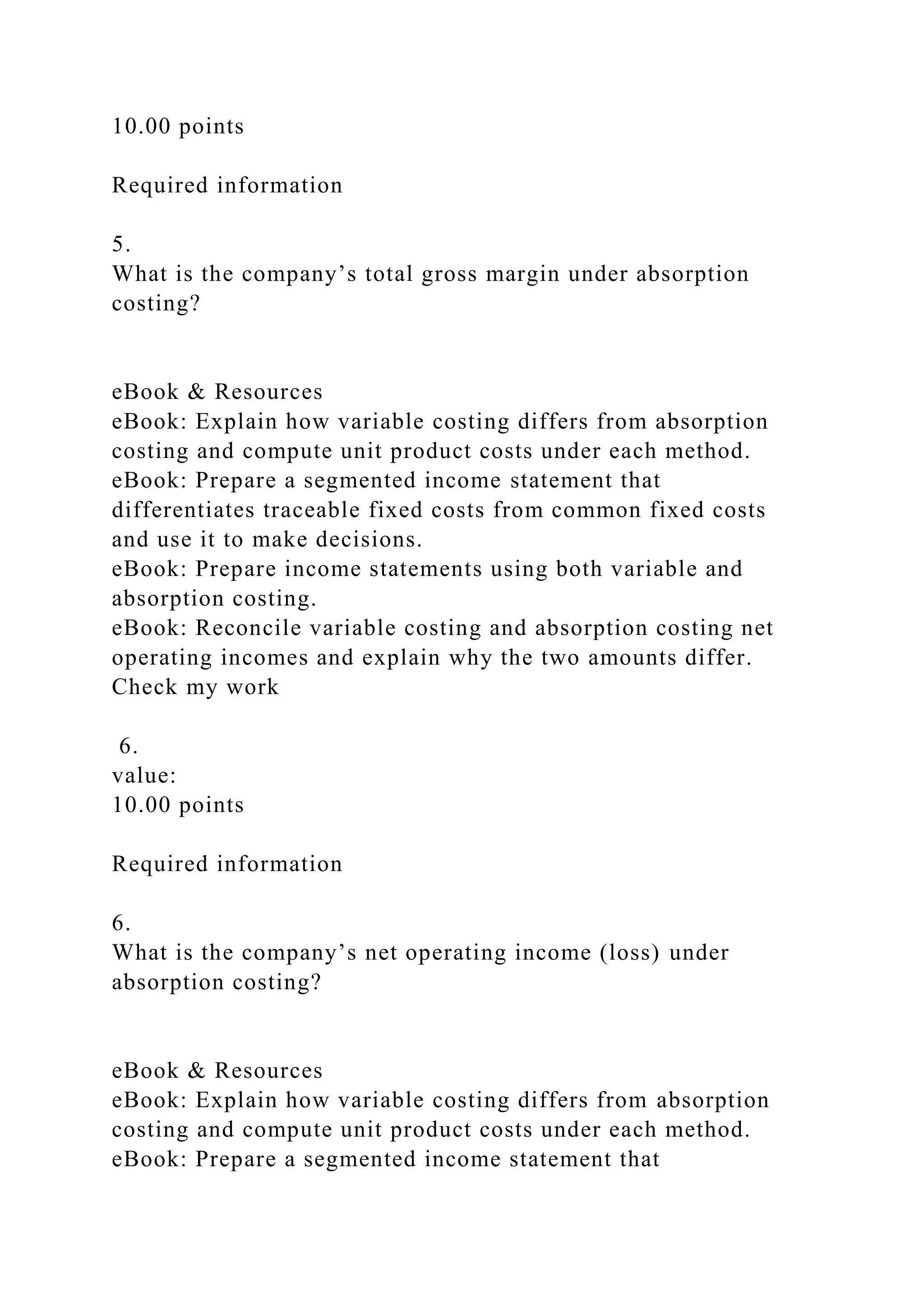 10.00 points
Required information
5.
What is the company’s total gross margin under absorption
costing?
eBook & Resources
eBook: Explain how variable costing differs from absorption
costing and compute unit product costs under each method.
eBook: Prepare a segmented income statement that
differentiates traceable fixed costs from common fixed costs
and use it to make decisions.
eBook: Prepare income statements using both variable and
absorption costing.
eBook: Reconcile variable costing and absorption costing net
operating incomes and explain why the two amounts differ.
Check my work
6.
value:
10.00 points
Required information
6.
What is the company’s net operating income (loss) under
absorption costing?
eBook & Resources
eBook: Explain how variable costing differs from absorption
costing and compute unit product costs under each method.
eBook: Prepare a segmented income statement that
 