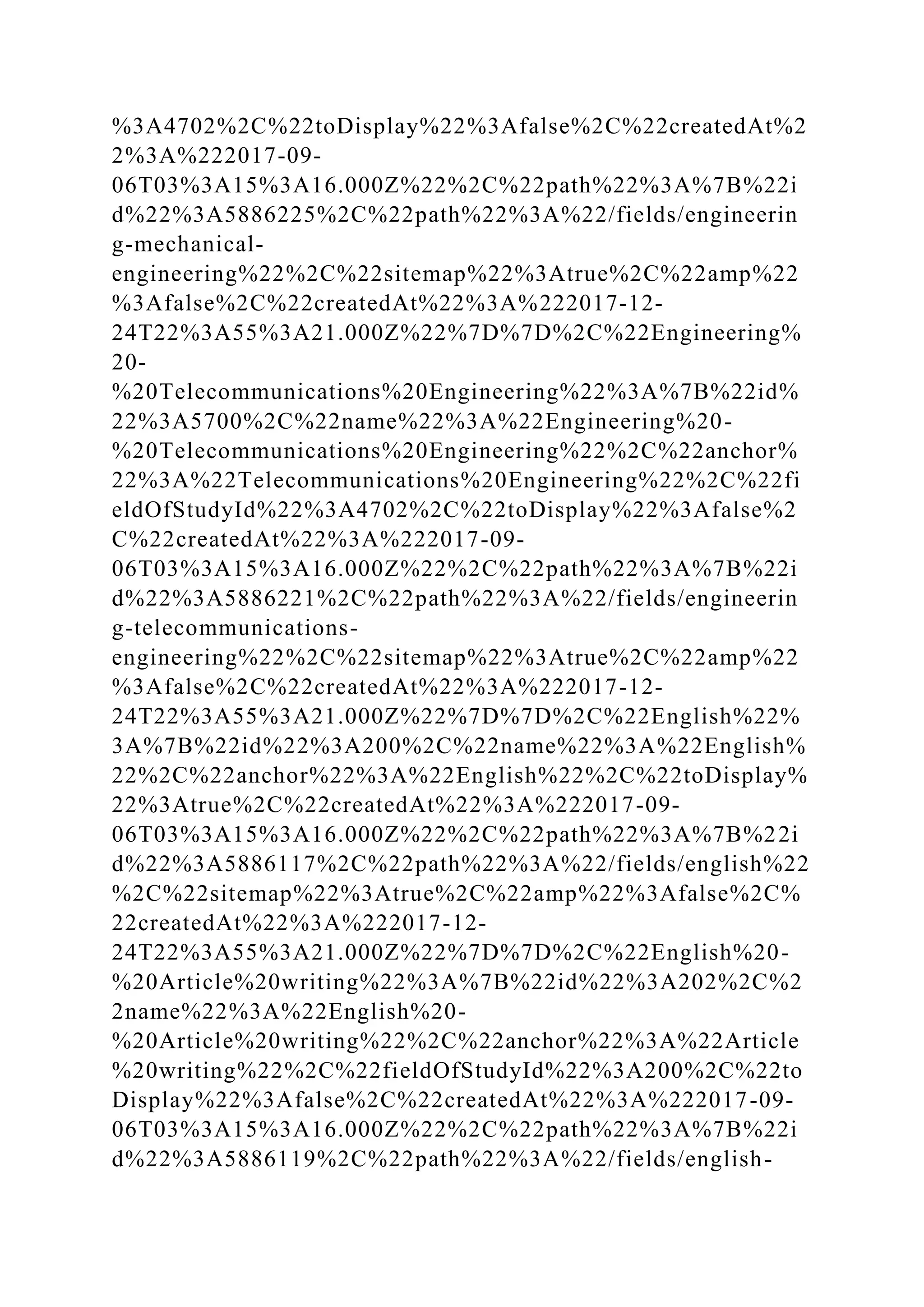 %3A4702%2C%22toDisplay%22%3Afalse%2C%22createdAt%2
2%3A%222017-09-
06T03%3A15%3A16.000Z%22%2C%22path%22%3A%7B%22i
d%22%3A5886225%2C%22path%22%3A%22/fields/engineerin
g-mechanical-
engineering%22%2C%22sitemap%22%3Atrue%2C%22amp%22
%3Afalse%2C%22createdAt%22%3A%222017-12-
24T22%3A55%3A21.000Z%22%7D%7D%2C%22Engineering%
20-
%20Telecommunications%20Engineering%22%3A%7B%22id%
22%3A5700%2C%22name%22%3A%22Engineering%20-
%20Telecommunications%20Engineering%22%2C%22anchor%
22%3A%22Telecommunications%20Engineering%22%2C%22fi
eldOfStudyId%22%3A4702%2C%22toDisplay%22%3Afalse%2
C%22createdAt%22%3A%222017-09-
06T03%3A15%3A16.000Z%22%2C%22path%22%3A%7B%22i
d%22%3A5886221%2C%22path%22%3A%22/fields/engineerin
g-telecommunications-
engineering%22%2C%22sitemap%22%3Atrue%2C%22amp%22
%3Afalse%2C%22createdAt%22%3A%222017-12-
24T22%3A55%3A21.000Z%22%7D%7D%2C%22English%22%
3A%7B%22id%22%3A200%2C%22name%22%3A%22English%
22%2C%22anchor%22%3A%22English%22%2C%22toDisplay%
22%3Atrue%2C%22createdAt%22%3A%222017-09-
06T03%3A15%3A16.000Z%22%2C%22path%22%3A%7B%22i
d%22%3A5886117%2C%22path%22%3A%22/fields/english%22
%2C%22sitemap%22%3Atrue%2C%22amp%22%3Afalse%2C%
22createdAt%22%3A%222017-12-
24T22%3A55%3A21.000Z%22%7D%7D%2C%22English%20-
%20Article%20writing%22%3A%7B%22id%22%3A202%2C%2
2name%22%3A%22English%20-
%20Article%20writing%22%2C%22anchor%22%3A%22Article
%20writing%22%2C%22fieldOfStudyId%22%3A200%2C%22to
Display%22%3Afalse%2C%22createdAt%22%3A%222017-09-
06T03%3A15%3A16.000Z%22%2C%22path%22%3A%7B%22i
d%22%3A5886119%2C%22path%22%3A%22/fields/english-
 