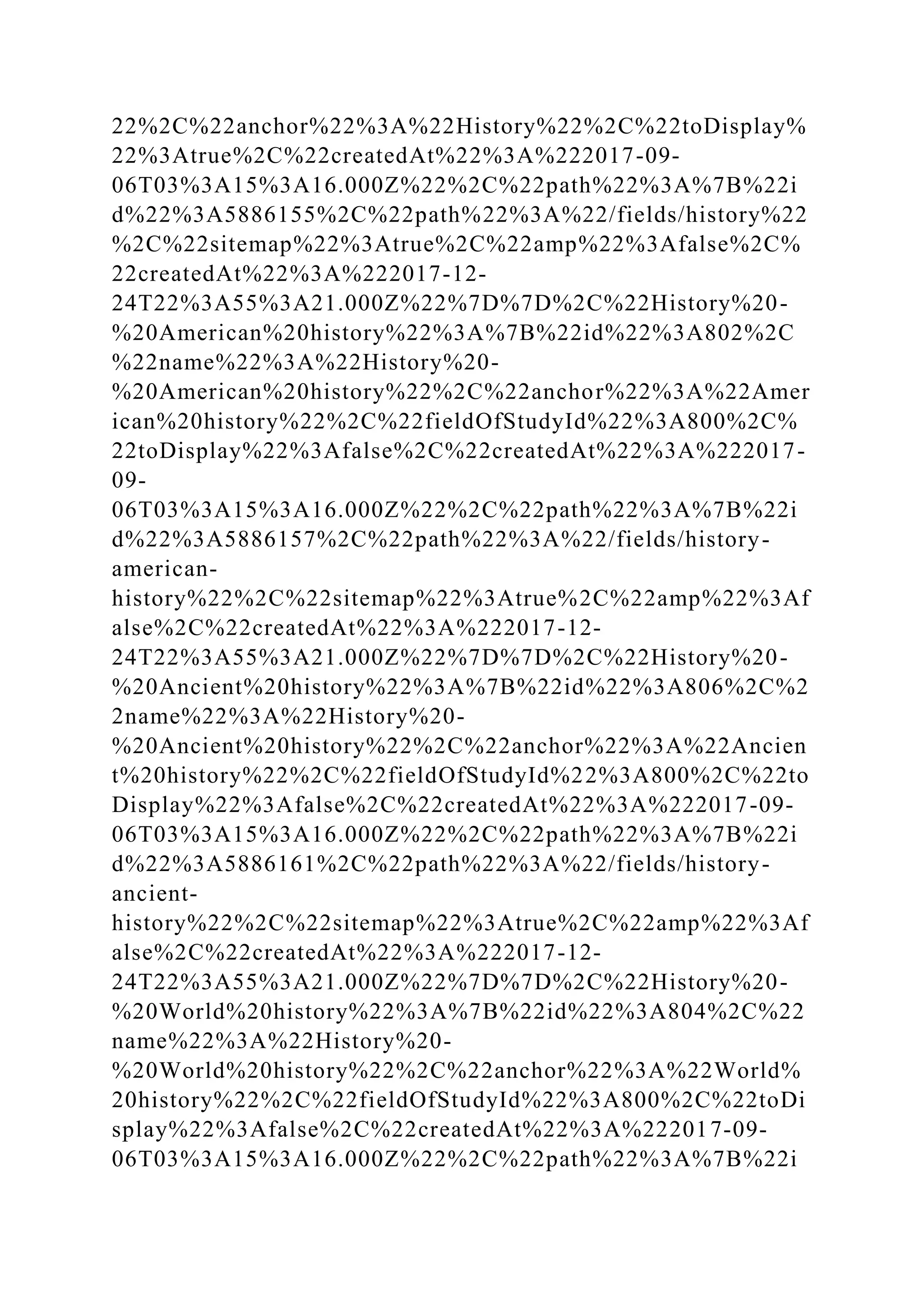 22%2C%22anchor%22%3A%22History%22%2C%22toDisplay%
22%3Atrue%2C%22createdAt%22%3A%222017-09-
06T03%3A15%3A16.000Z%22%2C%22path%22%3A%7B%22i
d%22%3A5886155%2C%22path%22%3A%22/fields/history%22
%2C%22sitemap%22%3Atrue%2C%22amp%22%3Afalse%2C%
22createdAt%22%3A%222017-12-
24T22%3A55%3A21.000Z%22%7D%7D%2C%22History%20-
%20American%20history%22%3A%7B%22id%22%3A802%2C
%22name%22%3A%22History%20-
%20American%20history%22%2C%22anchor%22%3A%22Amer
ican%20history%22%2C%22fieldOfStudyId%22%3A800%2C%
22toDisplay%22%3Afalse%2C%22createdAt%22%3A%222017-
09-
06T03%3A15%3A16.000Z%22%2C%22path%22%3A%7B%22i
d%22%3A5886157%2C%22path%22%3A%22/fields/history-
american-
history%22%2C%22sitemap%22%3Atrue%2C%22amp%22%3Af
alse%2C%22createdAt%22%3A%222017-12-
24T22%3A55%3A21.000Z%22%7D%7D%2C%22History%20-
%20Ancient%20history%22%3A%7B%22id%22%3A806%2C%2
2name%22%3A%22History%20-
%20Ancient%20history%22%2C%22anchor%22%3A%22Ancien
t%20history%22%2C%22fieldOfStudyId%22%3A800%2C%22to
Display%22%3Afalse%2C%22createdAt%22%3A%222017-09-
06T03%3A15%3A16.000Z%22%2C%22path%22%3A%7B%22i
d%22%3A5886161%2C%22path%22%3A%22/fields/history-
ancient-
history%22%2C%22sitemap%22%3Atrue%2C%22amp%22%3Af
alse%2C%22createdAt%22%3A%222017-12-
24T22%3A55%3A21.000Z%22%7D%7D%2C%22History%20-
%20World%20history%22%3A%7B%22id%22%3A804%2C%22
name%22%3A%22History%20-
%20World%20history%22%2C%22anchor%22%3A%22World%
20history%22%2C%22fieldOfStudyId%22%3A800%2C%22toDi
splay%22%3Afalse%2C%22createdAt%22%3A%222017-09-
06T03%3A15%3A16.000Z%22%2C%22path%22%3A%7B%22i
 