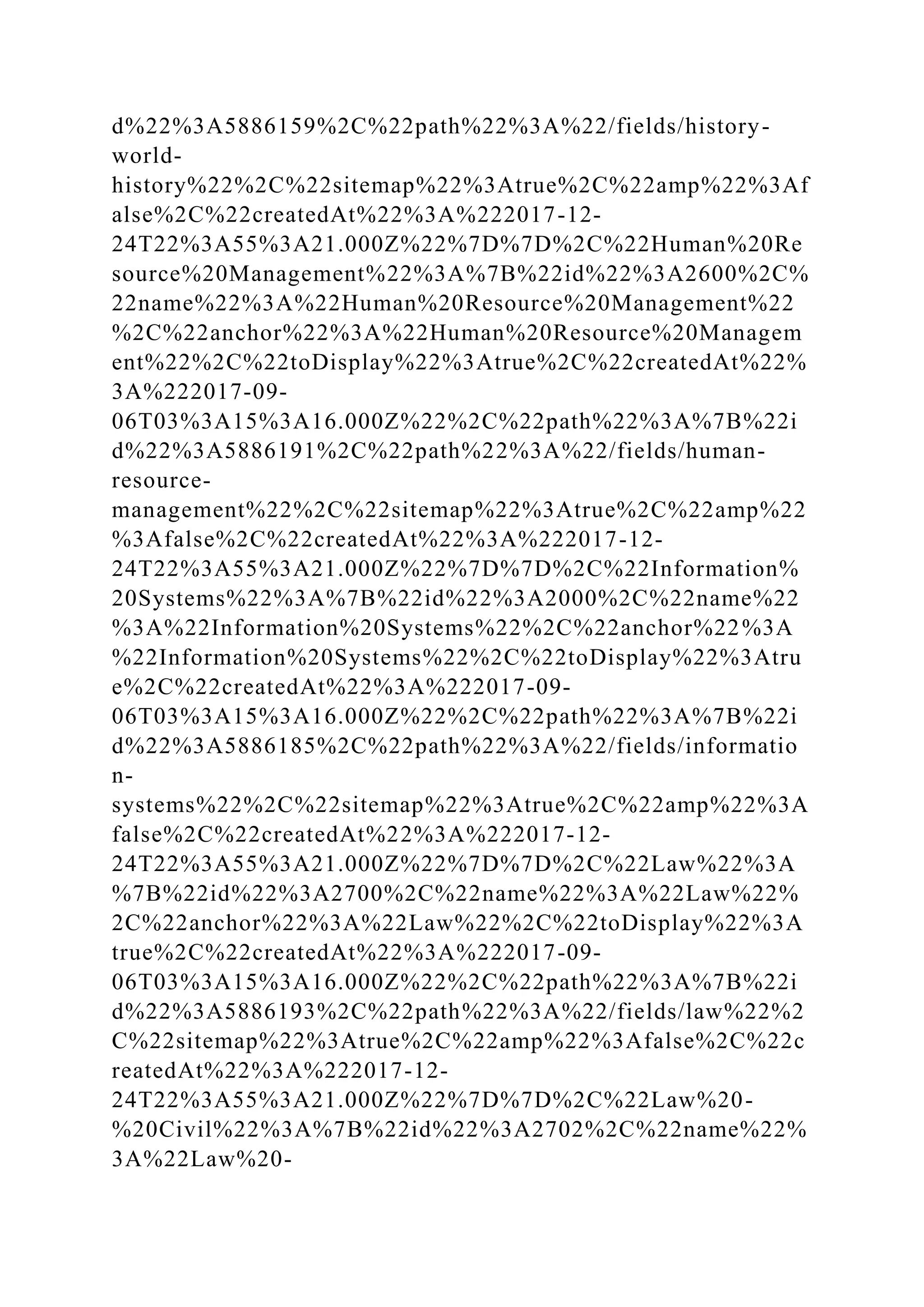 d%22%3A5886159%2C%22path%22%3A%22/fields/history-
world-
history%22%2C%22sitemap%22%3Atrue%2C%22amp%22%3Af
alse%2C%22createdAt%22%3A%222017-12-
24T22%3A55%3A21.000Z%22%7D%7D%2C%22Human%20Re
source%20Management%22%3A%7B%22id%22%3A2600%2C%
22name%22%3A%22Human%20Resource%20Management%22
%2C%22anchor%22%3A%22Human%20Resource%20Managem
ent%22%2C%22toDisplay%22%3Atrue%2C%22createdAt%22%
3A%222017-09-
06T03%3A15%3A16.000Z%22%2C%22path%22%3A%7B%22i
d%22%3A5886191%2C%22path%22%3A%22/fields/human-
resource-
management%22%2C%22sitemap%22%3Atrue%2C%22amp%22
%3Afalse%2C%22createdAt%22%3A%222017-12-
24T22%3A55%3A21.000Z%22%7D%7D%2C%22Information%
20Systems%22%3A%7B%22id%22%3A2000%2C%22name%22
%3A%22Information%20Systems%22%2C%22anchor%22%3A
%22Information%20Systems%22%2C%22toDisplay%22%3Atru
e%2C%22createdAt%22%3A%222017-09-
06T03%3A15%3A16.000Z%22%2C%22path%22%3A%7B%22i
d%22%3A5886185%2C%22path%22%3A%22/fields/informatio
n-
systems%22%2C%22sitemap%22%3Atrue%2C%22amp%22%3A
false%2C%22createdAt%22%3A%222017-12-
24T22%3A55%3A21.000Z%22%7D%7D%2C%22Law%22%3A
%7B%22id%22%3A2700%2C%22name%22%3A%22Law%22%
2C%22anchor%22%3A%22Law%22%2C%22toDisplay%22%3A
true%2C%22createdAt%22%3A%222017-09-
06T03%3A15%3A16.000Z%22%2C%22path%22%3A%7B%22i
d%22%3A5886193%2C%22path%22%3A%22/fields/law%22%2
C%22sitemap%22%3Atrue%2C%22amp%22%3Afalse%2C%22c
reatedAt%22%3A%222017-12-
24T22%3A55%3A21.000Z%22%7D%7D%2C%22Law%20-
%20Civil%22%3A%7B%22id%22%3A2702%2C%22name%22%
3A%22Law%20-
 