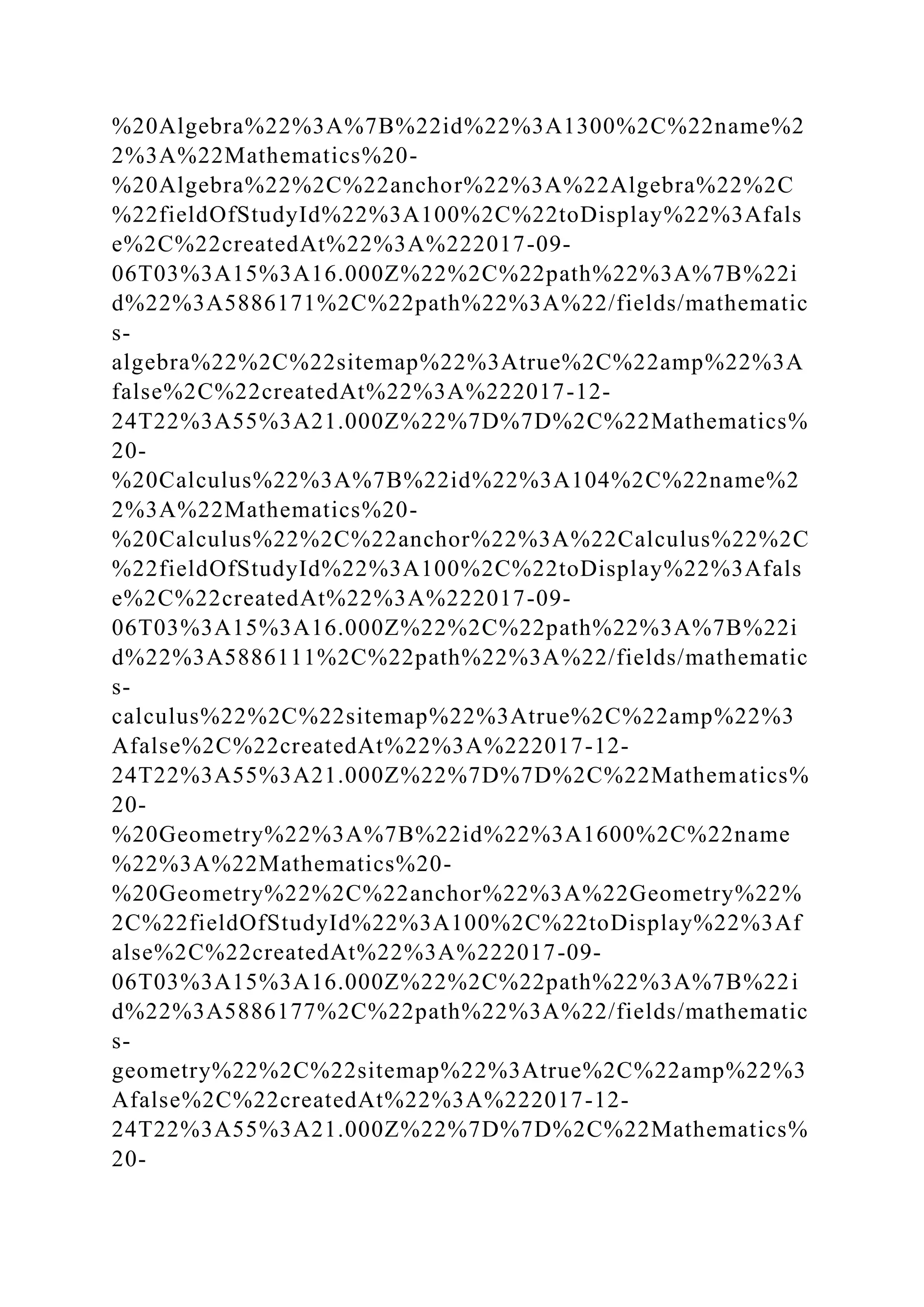 %20Algebra%22%3A%7B%22id%22%3A1300%2C%22name%2
2%3A%22Mathematics%20-
%20Algebra%22%2C%22anchor%22%3A%22Algebra%22%2C
%22fieldOfStudyId%22%3A100%2C%22toDisplay%22%3Afals
e%2C%22createdAt%22%3A%222017-09-
06T03%3A15%3A16.000Z%22%2C%22path%22%3A%7B%22i
d%22%3A5886171%2C%22path%22%3A%22/fields/mathematic
s-
algebra%22%2C%22sitemap%22%3Atrue%2C%22amp%22%3A
false%2C%22createdAt%22%3A%222017-12-
24T22%3A55%3A21.000Z%22%7D%7D%2C%22Mathematics%
20-
%20Calculus%22%3A%7B%22id%22%3A104%2C%22name%2
2%3A%22Mathematics%20-
%20Calculus%22%2C%22anchor%22%3A%22Calculus%22%2C
%22fieldOfStudyId%22%3A100%2C%22toDisplay%22%3Afals
e%2C%22createdAt%22%3A%222017-09-
06T03%3A15%3A16.000Z%22%2C%22path%22%3A%7B%22i
d%22%3A5886111%2C%22path%22%3A%22/fields/mathematic
s-
calculus%22%2C%22sitemap%22%3Atrue%2C%22amp%22%3
Afalse%2C%22createdAt%22%3A%222017-12-
24T22%3A55%3A21.000Z%22%7D%7D%2C%22Mathematics%
20-
%20Geometry%22%3A%7B%22id%22%3A1600%2C%22name
%22%3A%22Mathematics%20-
%20Geometry%22%2C%22anchor%22%3A%22Geometry%22%
2C%22fieldOfStudyId%22%3A100%2C%22toDisplay%22%3Af
alse%2C%22createdAt%22%3A%222017-09-
06T03%3A15%3A16.000Z%22%2C%22path%22%3A%7B%22i
d%22%3A5886177%2C%22path%22%3A%22/fields/mathematic
s-
geometry%22%2C%22sitemap%22%3Atrue%2C%22amp%22%3
Afalse%2C%22createdAt%22%3A%222017-12-
24T22%3A55%3A21.000Z%22%7D%7D%2C%22Mathematics%
20-
 