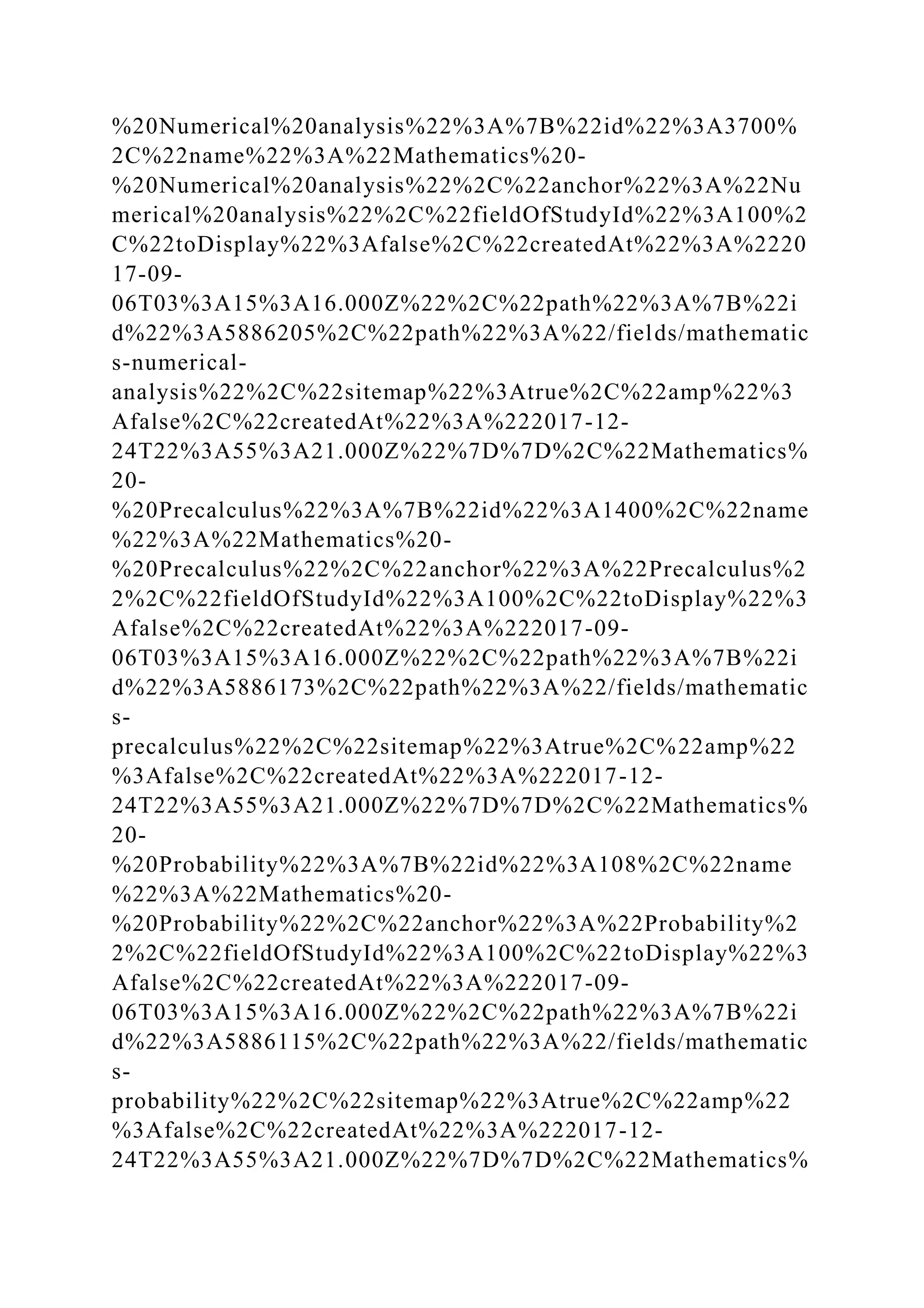 %20Numerical%20analysis%22%3A%7B%22id%22%3A3700%
2C%22name%22%3A%22Mathematics%20-
%20Numerical%20analysis%22%2C%22anchor%22%3A%22Nu
merical%20analysis%22%2C%22fieldOfStudyId%22%3A100%2
C%22toDisplay%22%3Afalse%2C%22createdAt%22%3A%2220
17-09-
06T03%3A15%3A16.000Z%22%2C%22path%22%3A%7B%22i
d%22%3A5886205%2C%22path%22%3A%22/fields/mathematic
s-numerical-
analysis%22%2C%22sitemap%22%3Atrue%2C%22amp%22%3
Afalse%2C%22createdAt%22%3A%222017-12-
24T22%3A55%3A21.000Z%22%7D%7D%2C%22Mathematics%
20-
%20Precalculus%22%3A%7B%22id%22%3A1400%2C%22name
%22%3A%22Mathematics%20-
%20Precalculus%22%2C%22anchor%22%3A%22Precalculus%2
2%2C%22fieldOfStudyId%22%3A100%2C%22toDisplay%22%3
Afalse%2C%22createdAt%22%3A%222017-09-
06T03%3A15%3A16.000Z%22%2C%22path%22%3A%7B%22i
d%22%3A5886173%2C%22path%22%3A%22/fields/mathematic
s-
precalculus%22%2C%22sitemap%22%3Atrue%2C%22amp%22
%3Afalse%2C%22createdAt%22%3A%222017-12-
24T22%3A55%3A21.000Z%22%7D%7D%2C%22Mathematics%
20-
%20Probability%22%3A%7B%22id%22%3A108%2C%22name
%22%3A%22Mathematics%20-
%20Probability%22%2C%22anchor%22%3A%22Probability%2
2%2C%22fieldOfStudyId%22%3A100%2C%22toDisplay%22%3
Afalse%2C%22createdAt%22%3A%222017-09-
06T03%3A15%3A16.000Z%22%2C%22path%22%3A%7B%22i
d%22%3A5886115%2C%22path%22%3A%22/fields/mathematic
s-
probability%22%2C%22sitemap%22%3Atrue%2C%22amp%22
%3Afalse%2C%22createdAt%22%3A%222017-12-
24T22%3A55%3A21.000Z%22%7D%7D%2C%22Mathematics%
 