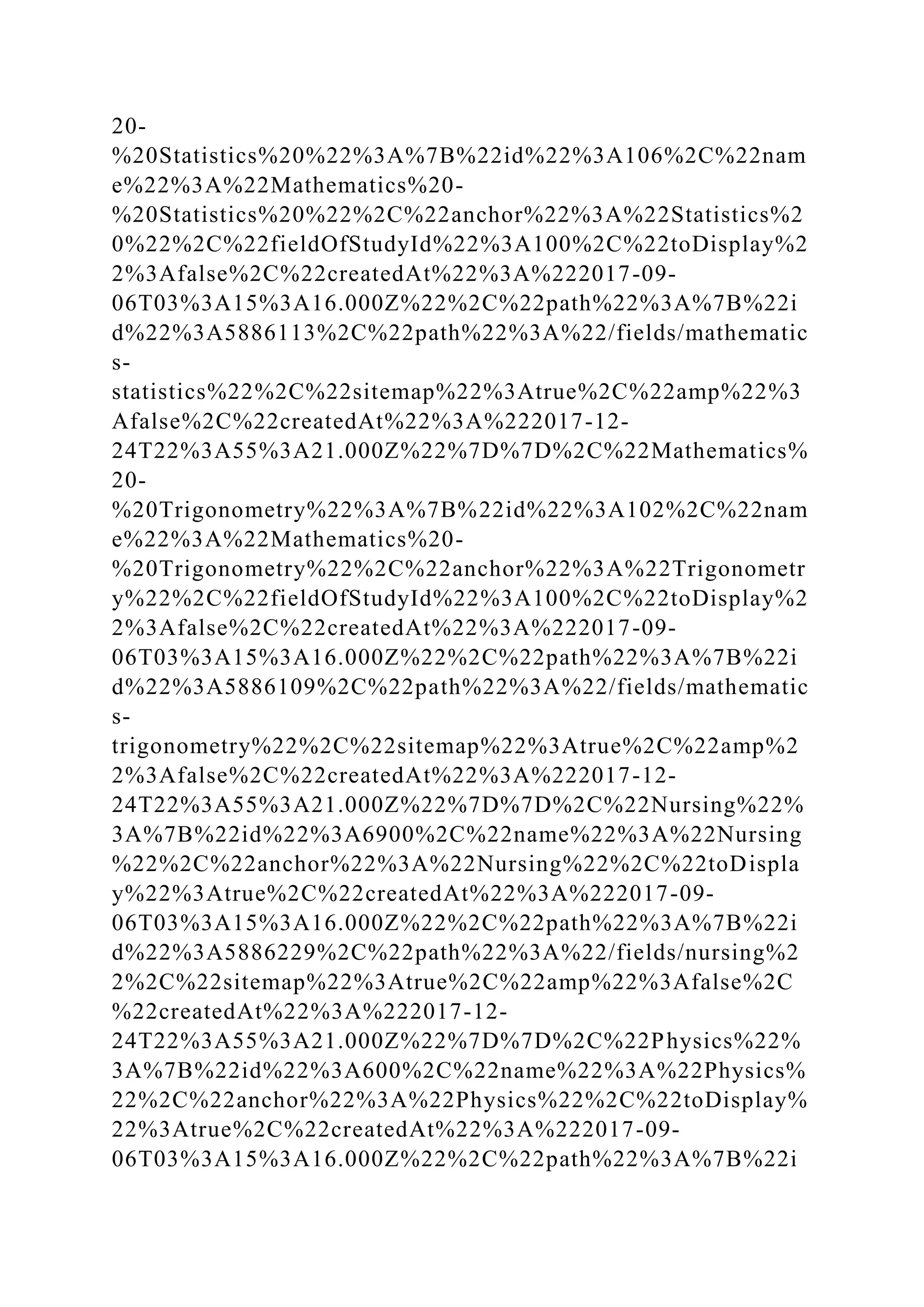 20-
%20Statistics%20%22%3A%7B%22id%22%3A106%2C%22nam
e%22%3A%22Mathematics%20-
%20Statistics%20%22%2C%22anchor%22%3A%22Statistics%2
0%22%2C%22fieldOfStudyId%22%3A100%2C%22toDisplay%2
2%3Afalse%2C%22createdAt%22%3A%222017-09-
06T03%3A15%3A16.000Z%22%2C%22path%22%3A%7B%22i
d%22%3A5886113%2C%22path%22%3A%22/fields/mathematic
s-
statistics%22%2C%22sitemap%22%3Atrue%2C%22amp%22%3
Afalse%2C%22createdAt%22%3A%222017-12-
24T22%3A55%3A21.000Z%22%7D%7D%2C%22Mathematics%
20-
%20Trigonometry%22%3A%7B%22id%22%3A102%2C%22nam
e%22%3A%22Mathematics%20-
%20Trigonometry%22%2C%22anchor%22%3A%22Trigonometr
y%22%2C%22fieldOfStudyId%22%3A100%2C%22toDisplay%2
2%3Afalse%2C%22createdAt%22%3A%222017-09-
06T03%3A15%3A16.000Z%22%2C%22path%22%3A%7B%22i
d%22%3A5886109%2C%22path%22%3A%22/fields/mathematic
s-
trigonometry%22%2C%22sitemap%22%3Atrue%2C%22amp%2
2%3Afalse%2C%22createdAt%22%3A%222017-12-
24T22%3A55%3A21.000Z%22%7D%7D%2C%22Nursing%22%
3A%7B%22id%22%3A6900%2C%22name%22%3A%22Nursing
%22%2C%22anchor%22%3A%22Nursing%22%2C%22toDispla
y%22%3Atrue%2C%22createdAt%22%3A%222017-09-
06T03%3A15%3A16.000Z%22%2C%22path%22%3A%7B%22i
d%22%3A5886229%2C%22path%22%3A%22/fields/nursing%2
2%2C%22sitemap%22%3Atrue%2C%22amp%22%3Afalse%2C
%22createdAt%22%3A%222017-12-
24T22%3A55%3A21.000Z%22%7D%7D%2C%22Physics%22%
3A%7B%22id%22%3A600%2C%22name%22%3A%22Physics%
22%2C%22anchor%22%3A%22Physics%22%2C%22toDisplay%
22%3Atrue%2C%22createdAt%22%3A%222017-09-
06T03%3A15%3A16.000Z%22%2C%22path%22%3A%7B%22i
 