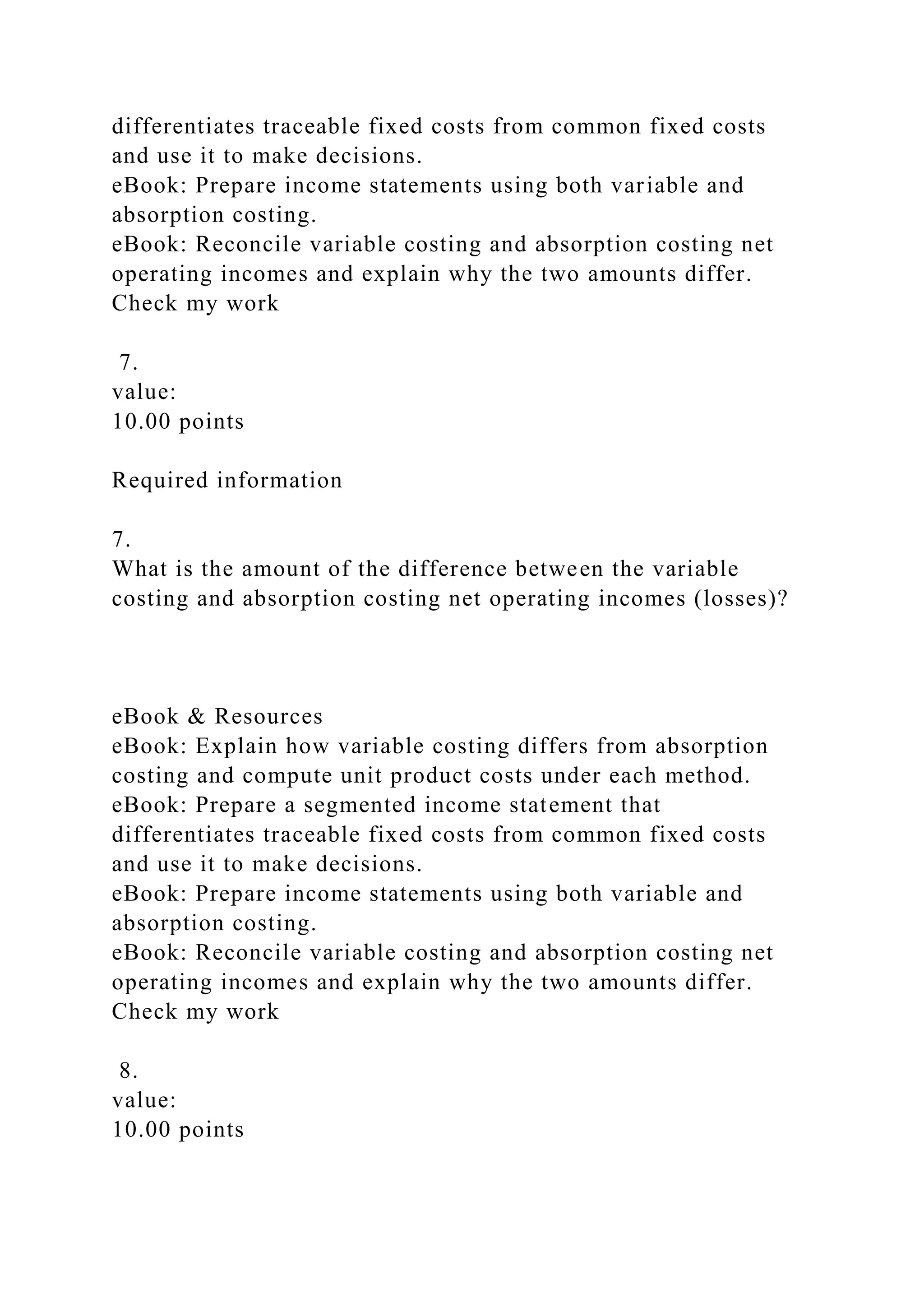 differentiates traceable fixed costs from common fixed costs
and use it to make decisions.
eBook: Prepare income statements using both variable and
absorption costing.
eBook: Reconcile variable costing and absorption costing net
operating incomes and explain why the two amounts differ.
Check my work
7.
value:
10.00 points
Required information
7.
What is the amount of the difference between the variable
costing and absorption costing net operating incomes (losses)?
eBook & Resources
eBook: Explain how variable costing differs from absorption
costing and compute unit product costs under each method.
eBook: Prepare a segmented income statement that
differentiates traceable fixed costs from common fixed costs
and use it to make decisions.
eBook: Prepare income statements using both variable and
absorption costing.
eBook: Reconcile variable costing and absorption costing net
operating incomes and explain why the two amounts differ.
Check my work
8.
value:
10.00 points
 