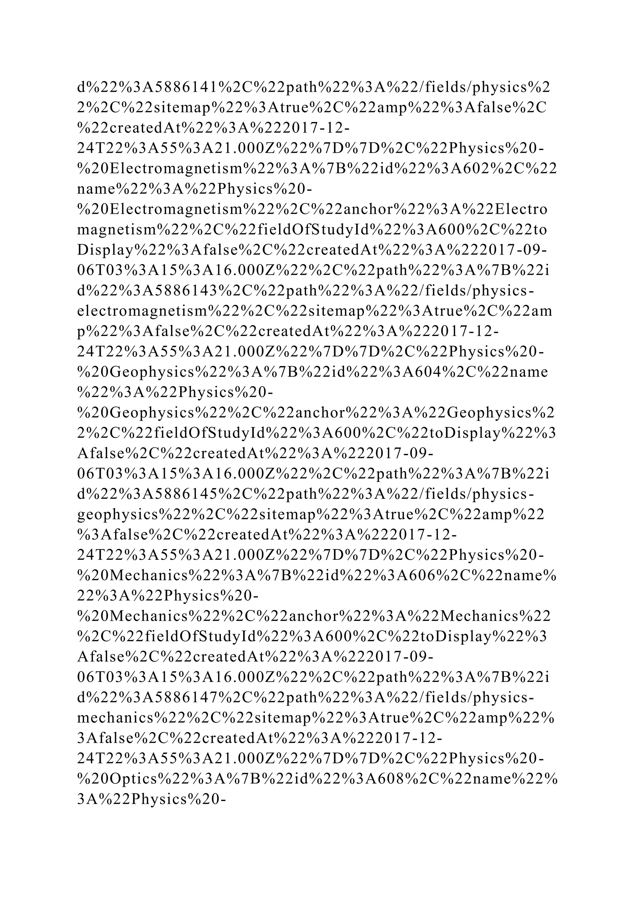 d%22%3A5886141%2C%22path%22%3A%22/fields/physics%2
2%2C%22sitemap%22%3Atrue%2C%22amp%22%3Afalse%2C
%22createdAt%22%3A%222017-12-
24T22%3A55%3A21.000Z%22%7D%7D%2C%22Physics%20-
%20Electromagnetism%22%3A%7B%22id%22%3A602%2C%22
name%22%3A%22Physics%20-
%20Electromagnetism%22%2C%22anchor%22%3A%22Electro
magnetism%22%2C%22fieldOfStudyId%22%3A600%2C%22to
Display%22%3Afalse%2C%22createdAt%22%3A%222017-09-
06T03%3A15%3A16.000Z%22%2C%22path%22%3A%7B%22i
d%22%3A5886143%2C%22path%22%3A%22/fields/physics-
electromagnetism%22%2C%22sitemap%22%3Atrue%2C%22am
p%22%3Afalse%2C%22createdAt%22%3A%222017-12-
24T22%3A55%3A21.000Z%22%7D%7D%2C%22Physics%20-
%20Geophysics%22%3A%7B%22id%22%3A604%2C%22name
%22%3A%22Physics%20-
%20Geophysics%22%2C%22anchor%22%3A%22Geophysics%2
2%2C%22fieldOfStudyId%22%3A600%2C%22toDisplay%22%3
Afalse%2C%22createdAt%22%3A%222017-09-
06T03%3A15%3A16.000Z%22%2C%22path%22%3A%7B%22i
d%22%3A5886145%2C%22path%22%3A%22/fields/physics-
geophysics%22%2C%22sitemap%22%3Atrue%2C%22amp%22
%3Afalse%2C%22createdAt%22%3A%222017-12-
24T22%3A55%3A21.000Z%22%7D%7D%2C%22Physics%20-
%20Mechanics%22%3A%7B%22id%22%3A606%2C%22name%
22%3A%22Physics%20-
%20Mechanics%22%2C%22anchor%22%3A%22Mechanics%22
%2C%22fieldOfStudyId%22%3A600%2C%22toDisplay%22%3
Afalse%2C%22createdAt%22%3A%222017-09-
06T03%3A15%3A16.000Z%22%2C%22path%22%3A%7B%22i
d%22%3A5886147%2C%22path%22%3A%22/fields/physics-
mechanics%22%2C%22sitemap%22%3Atrue%2C%22amp%22%
3Afalse%2C%22createdAt%22%3A%222017-12-
24T22%3A55%3A21.000Z%22%7D%7D%2C%22Physics%20-
%20Optics%22%3A%7B%22id%22%3A608%2C%22name%22%
3A%22Physics%20-
 