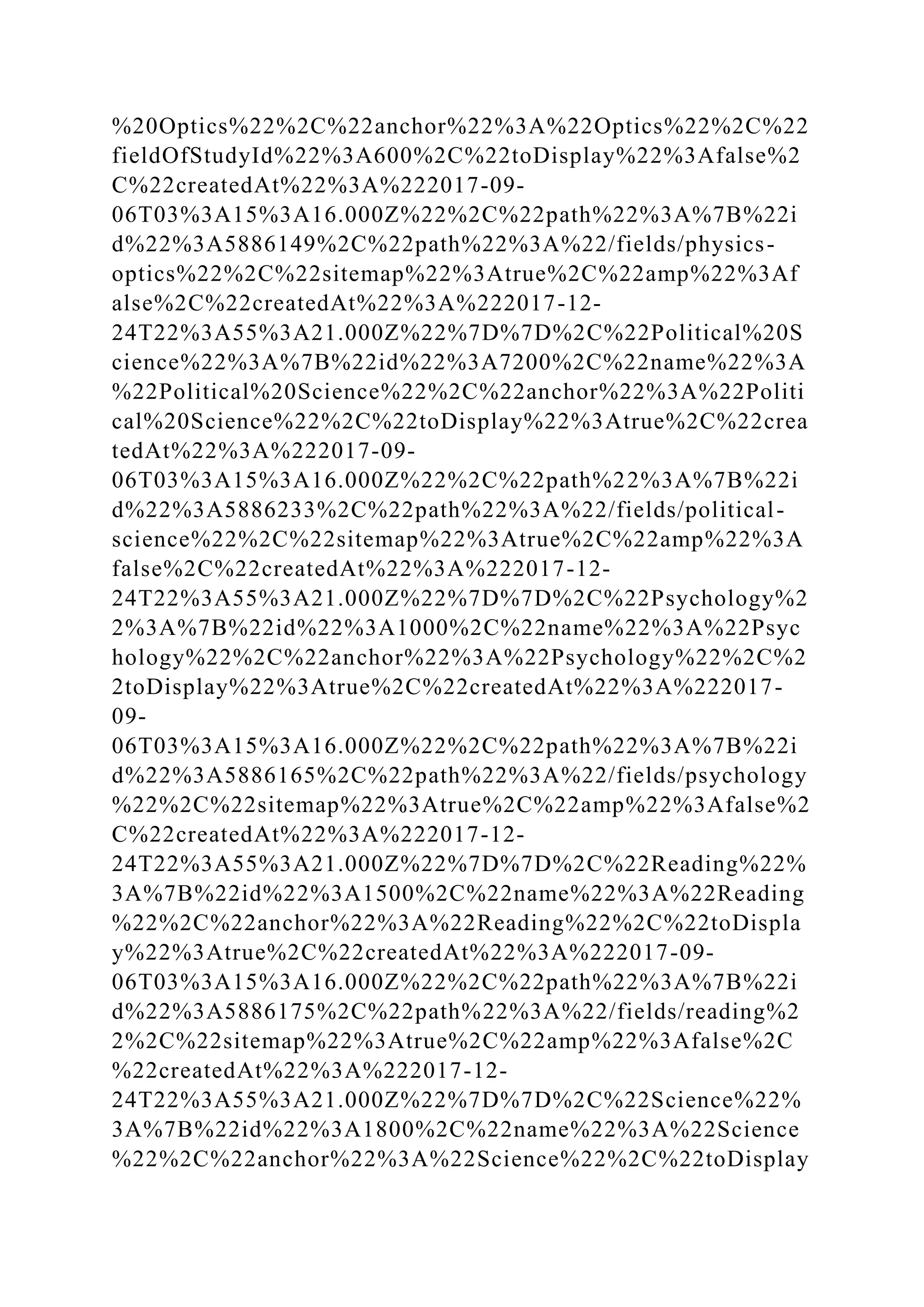 %20Optics%22%2C%22anchor%22%3A%22Optics%22%2C%22
fieldOfStudyId%22%3A600%2C%22toDisplay%22%3Afalse%2
C%22createdAt%22%3A%222017-09-
06T03%3A15%3A16.000Z%22%2C%22path%22%3A%7B%22i
d%22%3A5886149%2C%22path%22%3A%22/fields/physics-
optics%22%2C%22sitemap%22%3Atrue%2C%22amp%22%3Af
alse%2C%22createdAt%22%3A%222017-12-
24T22%3A55%3A21.000Z%22%7D%7D%2C%22Political%20S
cience%22%3A%7B%22id%22%3A7200%2C%22name%22%3A
%22Political%20Science%22%2C%22anchor%22%3A%22Politi
cal%20Science%22%2C%22toDisplay%22%3Atrue%2C%22crea
tedAt%22%3A%222017-09-
06T03%3A15%3A16.000Z%22%2C%22path%22%3A%7B%22i
d%22%3A5886233%2C%22path%22%3A%22/fields/political-
science%22%2C%22sitemap%22%3Atrue%2C%22amp%22%3A
false%2C%22createdAt%22%3A%222017-12-
24T22%3A55%3A21.000Z%22%7D%7D%2C%22Psychology%2
2%3A%7B%22id%22%3A1000%2C%22name%22%3A%22Psyc
hology%22%2C%22anchor%22%3A%22Psychology%22%2C%2
2toDisplay%22%3Atrue%2C%22createdAt%22%3A%222017-
09-
06T03%3A15%3A16.000Z%22%2C%22path%22%3A%7B%22i
d%22%3A5886165%2C%22path%22%3A%22/fields/psychology
%22%2C%22sitemap%22%3Atrue%2C%22amp%22%3Afalse%2
C%22createdAt%22%3A%222017-12-
24T22%3A55%3A21.000Z%22%7D%7D%2C%22Reading%22%
3A%7B%22id%22%3A1500%2C%22name%22%3A%22Reading
%22%2C%22anchor%22%3A%22Reading%22%2C%22toDispla
y%22%3Atrue%2C%22createdAt%22%3A%222017-09-
06T03%3A15%3A16.000Z%22%2C%22path%22%3A%7B%22i
d%22%3A5886175%2C%22path%22%3A%22/fields/reading%2
2%2C%22sitemap%22%3Atrue%2C%22amp%22%3Afalse%2C
%22createdAt%22%3A%222017-12-
24T22%3A55%3A21.000Z%22%7D%7D%2C%22Science%22%
3A%7B%22id%22%3A1800%2C%22name%22%3A%22Science
%22%2C%22anchor%22%3A%22Science%22%2C%22toDisplay
 