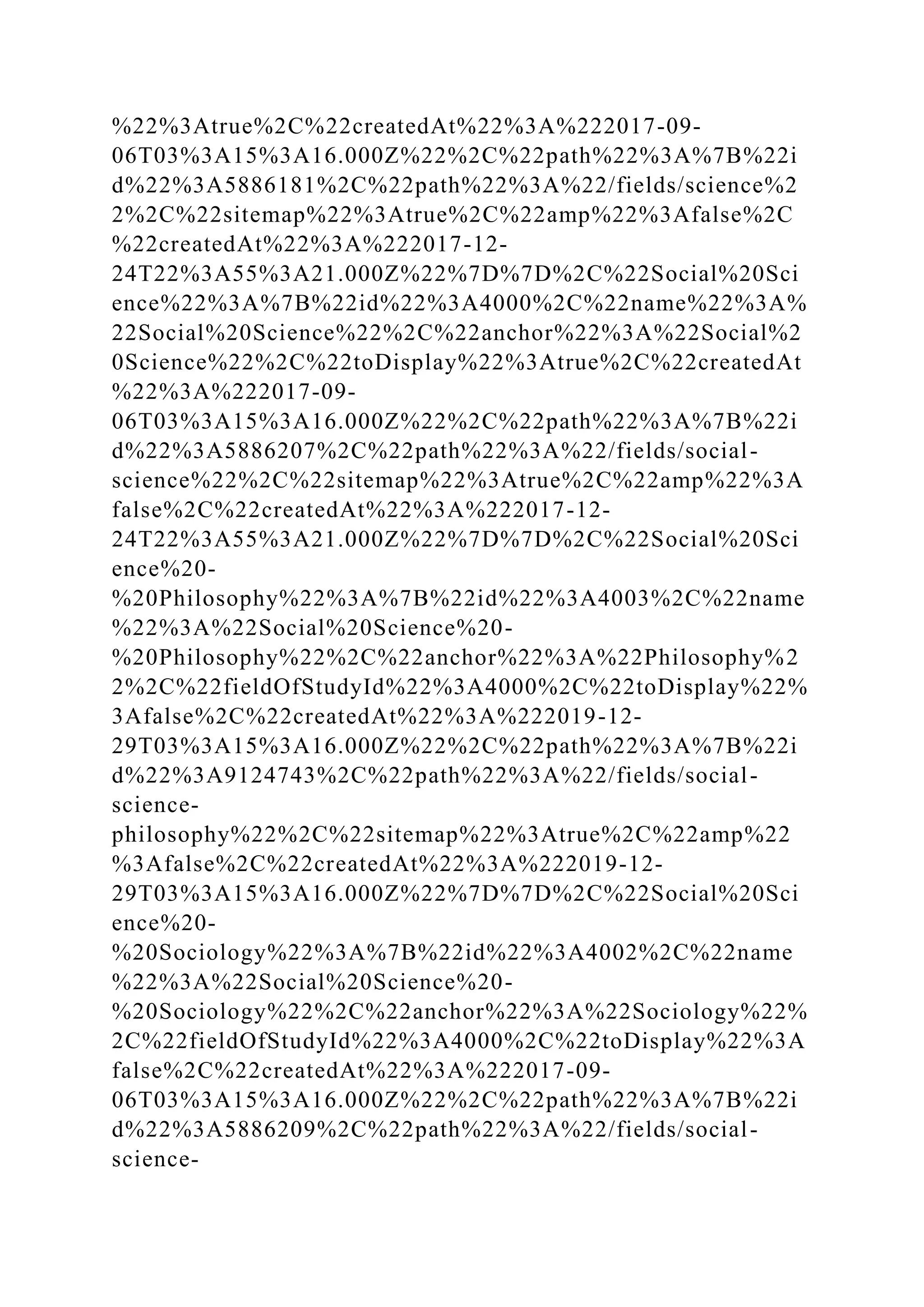 %22%3Atrue%2C%22createdAt%22%3A%222017-09-
06T03%3A15%3A16.000Z%22%2C%22path%22%3A%7B%22i
d%22%3A5886181%2C%22path%22%3A%22/fields/science%2
2%2C%22sitemap%22%3Atrue%2C%22amp%22%3Afalse%2C
%22createdAt%22%3A%222017-12-
24T22%3A55%3A21.000Z%22%7D%7D%2C%22Social%20Sci
ence%22%3A%7B%22id%22%3A4000%2C%22name%22%3A%
22Social%20Science%22%2C%22anchor%22%3A%22Social%2
0Science%22%2C%22toDisplay%22%3Atrue%2C%22createdAt
%22%3A%222017-09-
06T03%3A15%3A16.000Z%22%2C%22path%22%3A%7B%22i
d%22%3A5886207%2C%22path%22%3A%22/fields/social-
science%22%2C%22sitemap%22%3Atrue%2C%22amp%22%3A
false%2C%22createdAt%22%3A%222017-12-
24T22%3A55%3A21.000Z%22%7D%7D%2C%22Social%20Sci
ence%20-
%20Philosophy%22%3A%7B%22id%22%3A4003%2C%22name
%22%3A%22Social%20Science%20-
%20Philosophy%22%2C%22anchor%22%3A%22Philosophy%2
2%2C%22fieldOfStudyId%22%3A4000%2C%22toDisplay%22%
3Afalse%2C%22createdAt%22%3A%222019-12-
29T03%3A15%3A16.000Z%22%2C%22path%22%3A%7B%22i
d%22%3A9124743%2C%22path%22%3A%22/fields/social-
science-
philosophy%22%2C%22sitemap%22%3Atrue%2C%22amp%22
%3Afalse%2C%22createdAt%22%3A%222019-12-
29T03%3A15%3A16.000Z%22%7D%7D%2C%22Social%20Sci
ence%20-
%20Sociology%22%3A%7B%22id%22%3A4002%2C%22name
%22%3A%22Social%20Science%20-
%20Sociology%22%2C%22anchor%22%3A%22Sociology%22%
2C%22fieldOfStudyId%22%3A4000%2C%22toDisplay%22%3A
false%2C%22createdAt%22%3A%222017-09-
06T03%3A15%3A16.000Z%22%2C%22path%22%3A%7B%22i
d%22%3A5886209%2C%22path%22%3A%22/fields/social-
science-
 