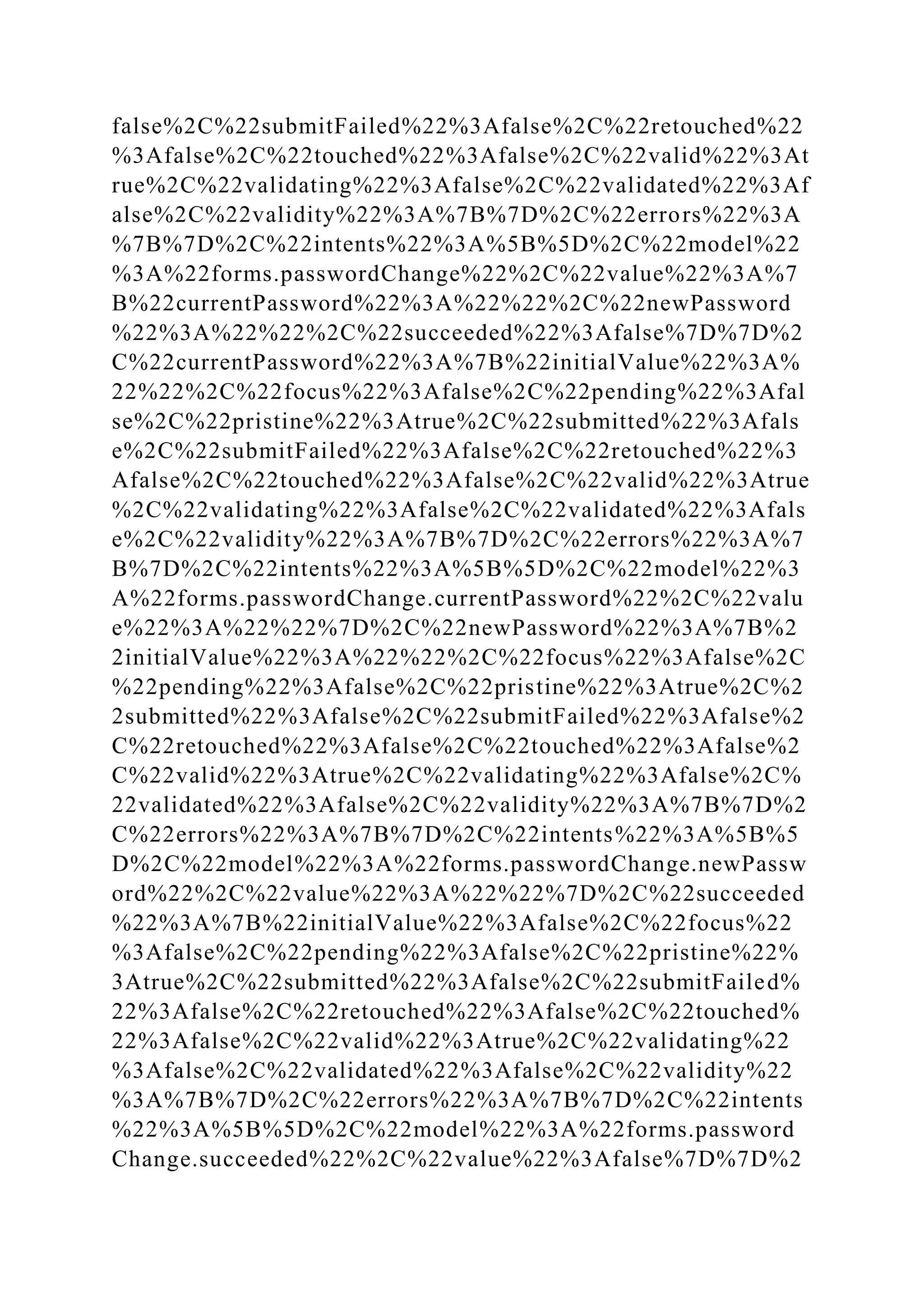 false%2C%22submitFailed%22%3Afalse%2C%22retouched%22
%3Afalse%2C%22touched%22%3Afalse%2C%22valid%22%3At
rue%2C%22validating%22%3Afalse%2C%22validated%22%3Af
alse%2C%22validity%22%3A%7B%7D%2C%22errors%22%3A
%7B%7D%2C%22intents%22%3A%5B%5D%2C%22model%22
%3A%22forms.passwordChange%22%2C%22value%22%3A%7
B%22currentPassword%22%3A%22%22%2C%22newPassword
%22%3A%22%22%2C%22succeeded%22%3Afalse%7D%7D%2
C%22currentPassword%22%3A%7B%22initialValue%22%3A%
22%22%2C%22focus%22%3Afalse%2C%22pending%22%3Afal
se%2C%22pristine%22%3Atrue%2C%22submitted%22%3Afals
e%2C%22submitFailed%22%3Afalse%2C%22retouched%22%3
Afalse%2C%22touched%22%3Afalse%2C%22valid%22%3Atrue
%2C%22validating%22%3Afalse%2C%22validated%22%3Afals
e%2C%22validity%22%3A%7B%7D%2C%22errors%22%3A%7
B%7D%2C%22intents%22%3A%5B%5D%2C%22model%22%3
A%22forms.passwordChange.currentPassword%22%2C%22valu
e%22%3A%22%22%7D%2C%22newPassword%22%3A%7B%2
2initialValue%22%3A%22%22%2C%22focus%22%3Afalse%2C
%22pending%22%3Afalse%2C%22pristine%22%3Atrue%2C%2
2submitted%22%3Afalse%2C%22submitFailed%22%3Afalse%2
C%22retouched%22%3Afalse%2C%22touched%22%3Afalse%2
C%22valid%22%3Atrue%2C%22validating%22%3Afalse%2C%
22validated%22%3Afalse%2C%22validity%22%3A%7B%7D%2
C%22errors%22%3A%7B%7D%2C%22intents%22%3A%5B%5
D%2C%22model%22%3A%22forms.passwordChange.newPassw
ord%22%2C%22value%22%3A%22%22%7D%2C%22succeeded
%22%3A%7B%22initialValue%22%3Afalse%2C%22focus%22
%3Afalse%2C%22pending%22%3Afalse%2C%22pristine%22%
3Atrue%2C%22submitted%22%3Afalse%2C%22submitFailed%
22%3Afalse%2C%22retouched%22%3Afalse%2C%22touched%
22%3Afalse%2C%22valid%22%3Atrue%2C%22validating%22
%3Afalse%2C%22validated%22%3Afalse%2C%22validity%22
%3A%7B%7D%2C%22errors%22%3A%7B%7D%2C%22intents
%22%3A%5B%5D%2C%22model%22%3A%22forms.password
Change.succeeded%22%2C%22value%22%3Afalse%7D%7D%2
 